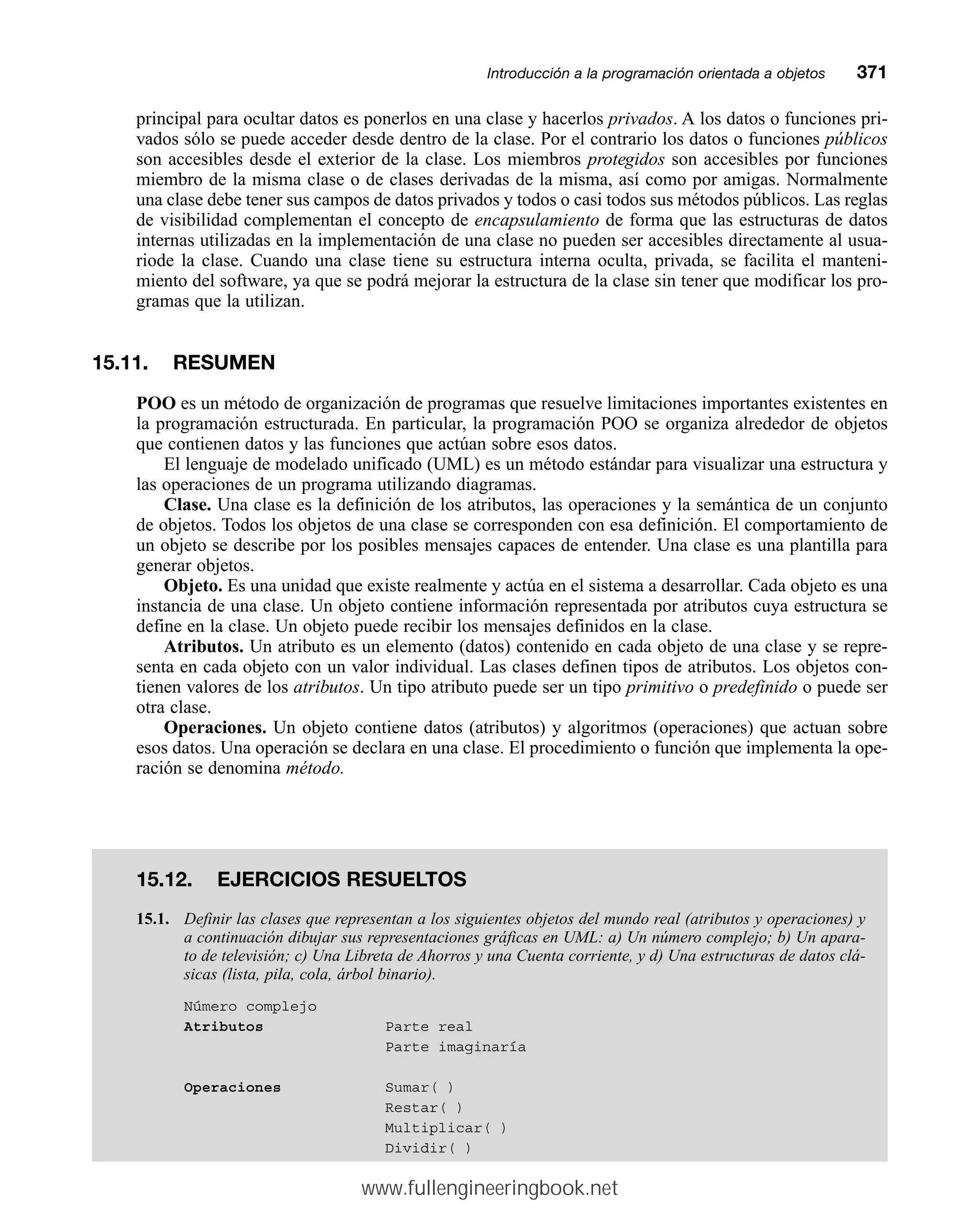 principal para ocultar datos es ponerlos en una clase y hacerlos privados. A los datos o funciones pri-
vados sólo se puede acceder desde dentro de la clase. Por el contrario los datos o funciones públicos
son accesibles desde el exterior de la clase. Los miembros protegidos son accesibles por funciones
miembro de la misma clase o de clases derivadas de la misma, así como por amigas. Normalmente
una clase debe tener sus campos de datos privados y todos o casi todos sus métodos públicos. Las reglas
de visibilidad complementan el concepto de encapsulamiento de forma que las estructuras de datos
internas utilizadas en la implementación de una clase no pueden ser accesibles directamente al usua-
riode la clase. Cuando una clase tiene su estructura interna oculta, privada, se facilita el manteni-
miento del software, ya que se podrá mejorar la estructura de la clase sin tener que modificar los pro-
gramas que la utilizan.
15.11. RESUMEN
POO es un método de organización de programas que resuelve limitaciones importantes existentes en
la programación estructurada. En particular, la programación POO se organiza alrededor de objetos
que contienen datos y las funciones que actúan sobre esos datos.
El lenguaje de modelado unificado (UML) es un método estándar para visualizar una estructura y
las operaciones de un programa utilizando diagramas.
Clase. Una clase es la definición de los atributos, las operaciones y la semántica de un conjunto
de objetos. Todos los objetos de una clase se corresponden con esa definición. El comportamiento de
un objeto se describe por los posibles mensajes capaces de entender. Una clase es una plantilla para
generar objetos.
Objeto. Es una unidad que existe realmente y actúa en el sistema a desarrollar. Cada objeto es una
instancia de una clase. Un objeto contiene información representada por atributos cuya estructura se
define en la clase. Un objeto puede recibir los mensajes definidos en la clase.
Atributos. Un atributo es un elemento (datos) contenido en cada objeto de una clase y se repre-
senta en cada objeto con un valor individual. Las clases definen tipos de atributos. Los objetos con-
tienen valores de los atributos. Un tipo atributo puede ser un tipo primitivo o predefinido o puede ser
otra clase.
Operaciones. Un objeto contiene datos (atributos) y algoritmos (operaciones) que actuan sobre
esos datos. Una operación se declara en una clase. El procedimiento o función que implementa la ope-
ración se denomina método.
Introducción a la programación orientada a objetosmm371
15.12. EJERCICIOS RESUELTOS
15.1. Definir las clases que representan a los siguientes objetos del mundo real (atributos y operaciones) y
a continuación dibujar sus representaciones gráficas en UML: a) Un número complejo; b) Un apara-
to de televisión; c) Una Libreta de Ahorros y una Cuenta corriente, y d) Una estructuras de datos clá-
sicas (lista, pila, cola, árbol binario).
Número complejo
Atributos Parte real
Parte imaginaría
Operaciones Sumar( )
Restar( )
Multiplicar( )
Dividir( )
www.fullengineeringbook.net
 