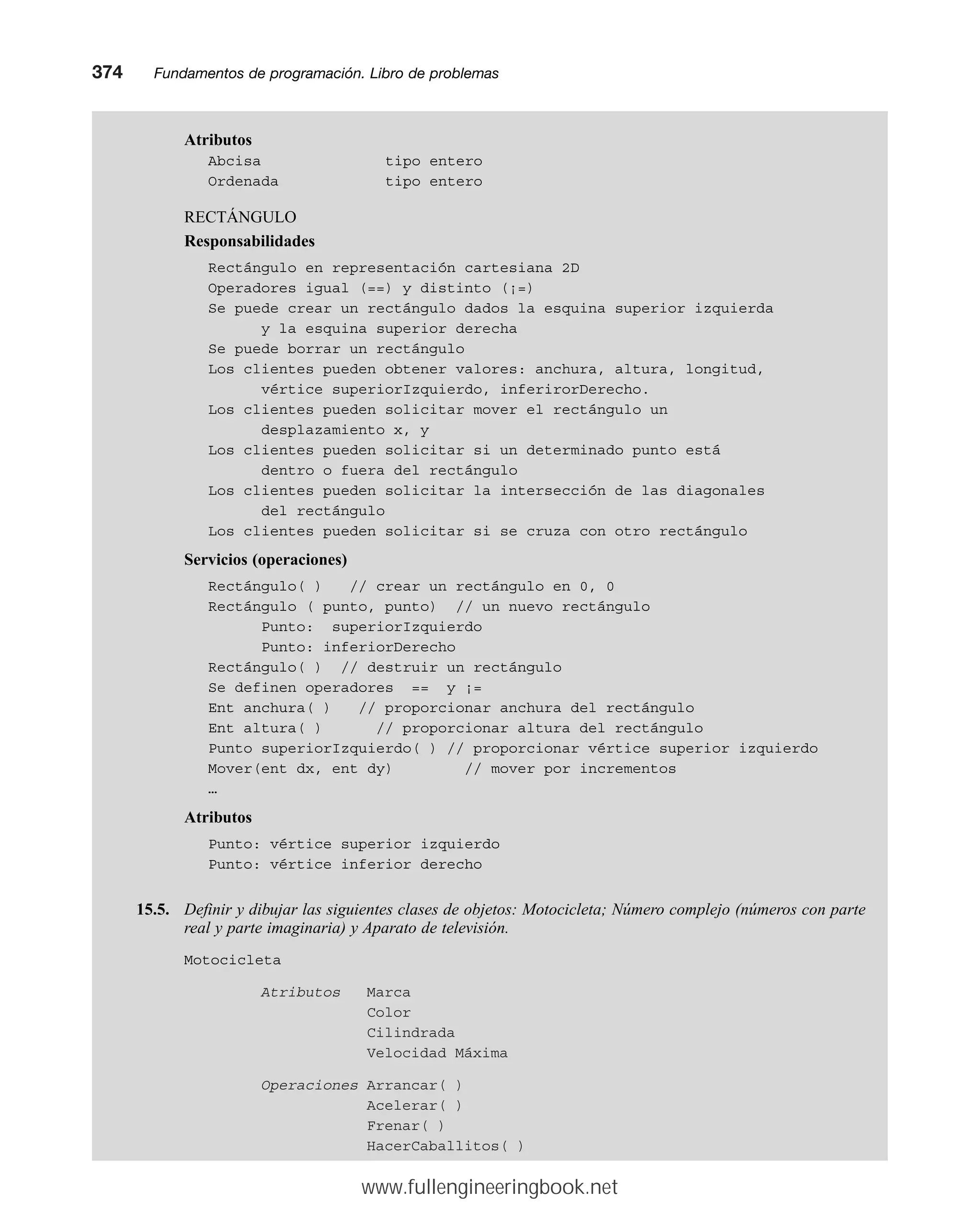 Atributos
Abcisa tipo entero
Ordenada tipo entero
RECTÁNGULO
Responsabilidades
Rectángulo en representación cartesiana 2D
Operadores igual (==) y distinto (¡=)
Se puede crear un rectángulo dados la esquina superior izquierda
y la esquina superior derecha
Se puede borrar un rectángulo
Los clientes pueden obtener valores: anchura, altura, longitud,
vértice superiorIzquierdo, inferirorDerecho.
Los clientes pueden solicitar mover el rectángulo un
desplazamiento x, y
Los clientes pueden solicitar si un determinado punto está
dentro o fuera del rectángulo
Los clientes pueden solicitar la intersección de las diagonales
del rectángulo
Los clientes pueden solicitar si se cruza con otro rectángulo
Servicios (operaciones)
Rectángulo( ) // crear un rectángulo en 0, 0
Rectángulo ( punto, punto) // un nuevo rectángulo
Punto: superiorIzquierdo
Punto: inferiorDerecho
Rectángulo( ) // destruir un rectángulo
Se definen operadores == y ¡=
Ent anchura( ) // proporcionar anchura del rectángulo
Ent altura( ) // proporcionar altura del rectángulo
Punto superiorIzquierdo( ) // proporcionar vértice superior izquierdo
Mover(ent dx, ent dy) // mover por incrementos
…
Atributos
Punto: vértice superior izquierdo
Punto: vértice inferior derecho
15.5. Definir y dibujar las siguientes clases de objetos: Motocicleta; Número complejo (números con parte
real y parte imaginaria) y Aparato de televisión.
Motocicleta
Atributos Marca
Color
Cilindrada
Velocidad Máxima
Operaciones Arrancar( )
Acelerar( )
Frenar( )
HacerCaballitos( )
374mmFundamentos de programación. Libro de problemas
www.fullengineeringbook.net
 