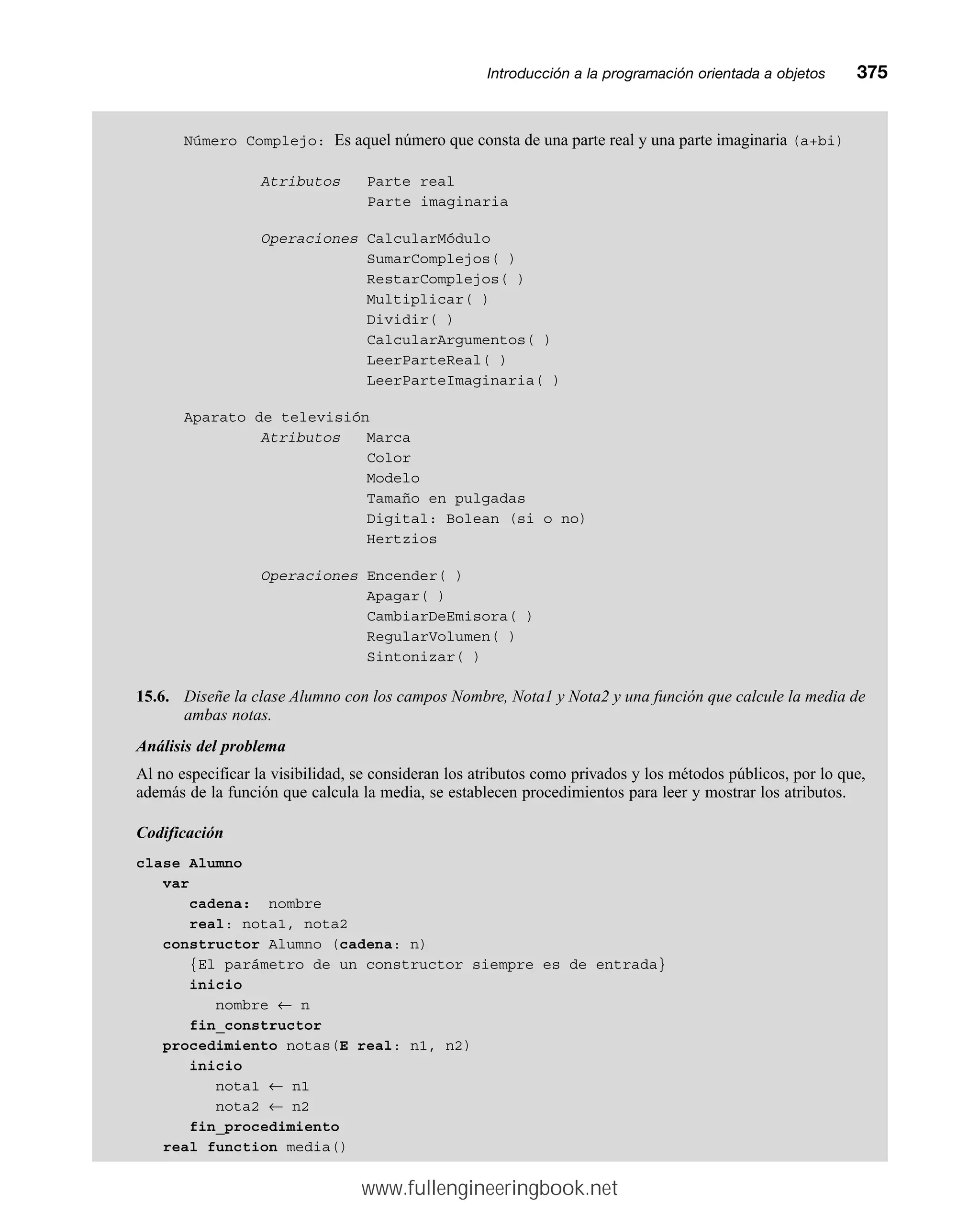 Número Complejo: Es aquel número que consta de una parte real y una parte imaginaria (a+bi)
Atributos Parte real
Parte imaginaria
Operaciones CalcularMódulo
SumarComplejos( )
RestarComplejos( )
Multiplicar( )
Dividir( )
CalcularArgumentos( )
LeerParteReal( )
LeerParteImaginaria( )
Aparato de televisión
Atributos Marca
Color
Modelo
Tamaño en pulgadas
Digital: Bolean (si o no)
Hertzios
Operaciones Encender( )
Apagar( )
CambiarDeEmisora( )
RegularVolumen( )
Sintonizar( )
15.6. Diseñe la clase Alumno con los campos Nombre, Nota1 y Nota2 y una función que calcule la media de
ambas notas.
Análisis del problema
Al no especificar la visibilidad, se consideran los atributos como privados y los métodos públicos, por lo que,
además de la función que calcula la media, se establecen procedimientos para leer y mostrar los atributos.
Codificación
clase Alumno
var
cadena: nombre
real: nota1, nota2
constructor Alumno (cadena: n)
{El parámetro de un constructor siempre es de entrada}
inicio
nombre ← n
fin_constructor
procedimiento notas(E real: n1, n2)
inicio
nota1 ← n1
nota2 ← n2
fin_procedimiento
real function media()
Introducción a la programación orientada a objetosmm375
www.fullengineeringbook.net
 