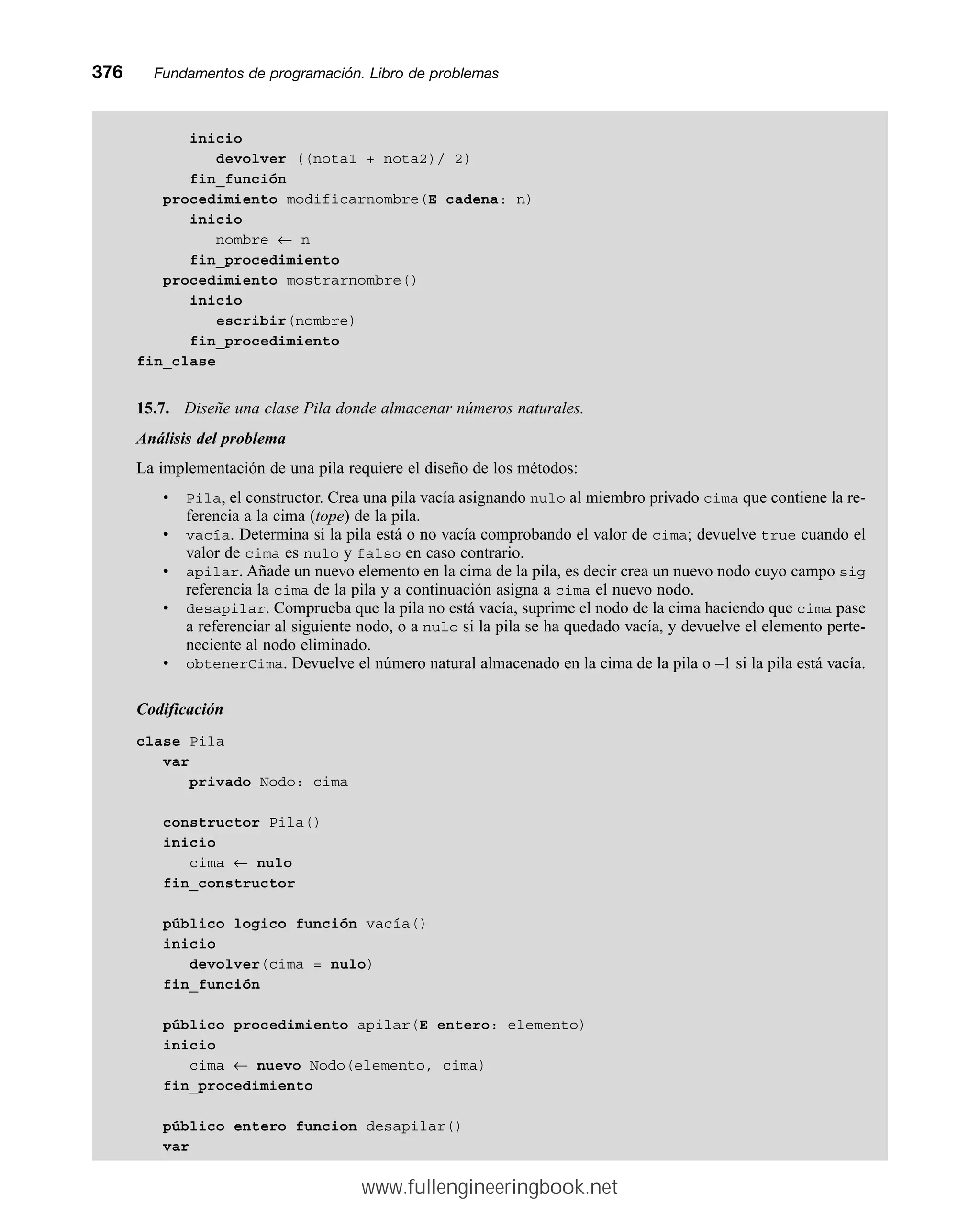inicio
devolver ((nota1 + nota2)/ 2)
fin_función
procedimiento modificarnombre(E cadena: n)
inicio
nombre ← n
fin_procedimiento
procedimiento mostrarnombre()
inicio
escribir(nombre)
fin_procedimiento
fin_clase
15.7. Diseñe una clase Pila donde almacenar números naturales.
Análisis del problema
La implementación de una pila requiere el diseño de los métodos:
• Pila, el constructor. Crea una pila vacía asignando nulo al miembro privado cima que contiene la re-
ferencia a la cima (tope) de la pila.
• vacía. Determina si la pila está o no vacía comprobando el valor de cima; devuelve true cuando el
valor de cima es nulo y falso en caso contrario.
• apilar. Añade un nuevo elemento en la cima de la pila, es decir crea un nuevo nodo cuyo campo sig
referencia la cima de la pila y a continuación asigna a cima el nuevo nodo.
• desapilar. Comprueba que la pila no está vacía, suprime el nodo de la cima haciendo que cima pase
a referenciar al siguiente nodo, o a nulo si la pila se ha quedado vacía, y devuelve el elemento perte-
neciente al nodo eliminado.
• obtenerCima. Devuelve el número natural almacenado en la cima de la pila o –1 si la pila está vacía.
Codificación
clase Pila
var
privado Nodo: cima
constructor Pila()
inicio
cima ← nulo
fin_constructor
público logico función vacía()
inicio
devolver(cima = nulo)
fin_función
público procedimiento apilar(E entero: elemento)
inicio
cima ← nuevo Nodo(elemento, cima)
fin_procedimiento
público entero funcion desapilar()
var
376mmFundamentos de programación. Libro de problemas
www.fullengineeringbook.net
 