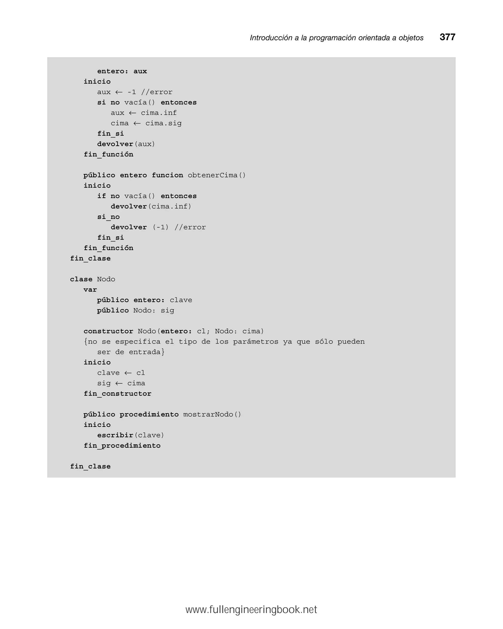 entero: aux
inicio
aux ← -1 //error
si no vacía() entonces
aux ← cima.inf
cima ← cima.sig
fin_si
devolver(aux)
fin_función
público entero funcion obtenerCima()
inicio
if no vacía() entonces
devolver(cima.inf)
si_no
devolver (-1) //error
fin_si
fin_función
fin_clase
clase Nodo
var
público entero: clave
público Nodo: sig
constructor Nodo(entero: cl; Nodo: cima)
{no se especifica el tipo de los parámetros ya que sólo pueden
ser de entrada}
inicio
clave ← cl
sig ← cima
fin_constructor
público procedimiento mostrarNodo()
inicio
escribir(clave)
fin_procedimiento
fin_clase
Introducción a la programación orientada a objetosmm377
www.fullengineeringbook.net
 