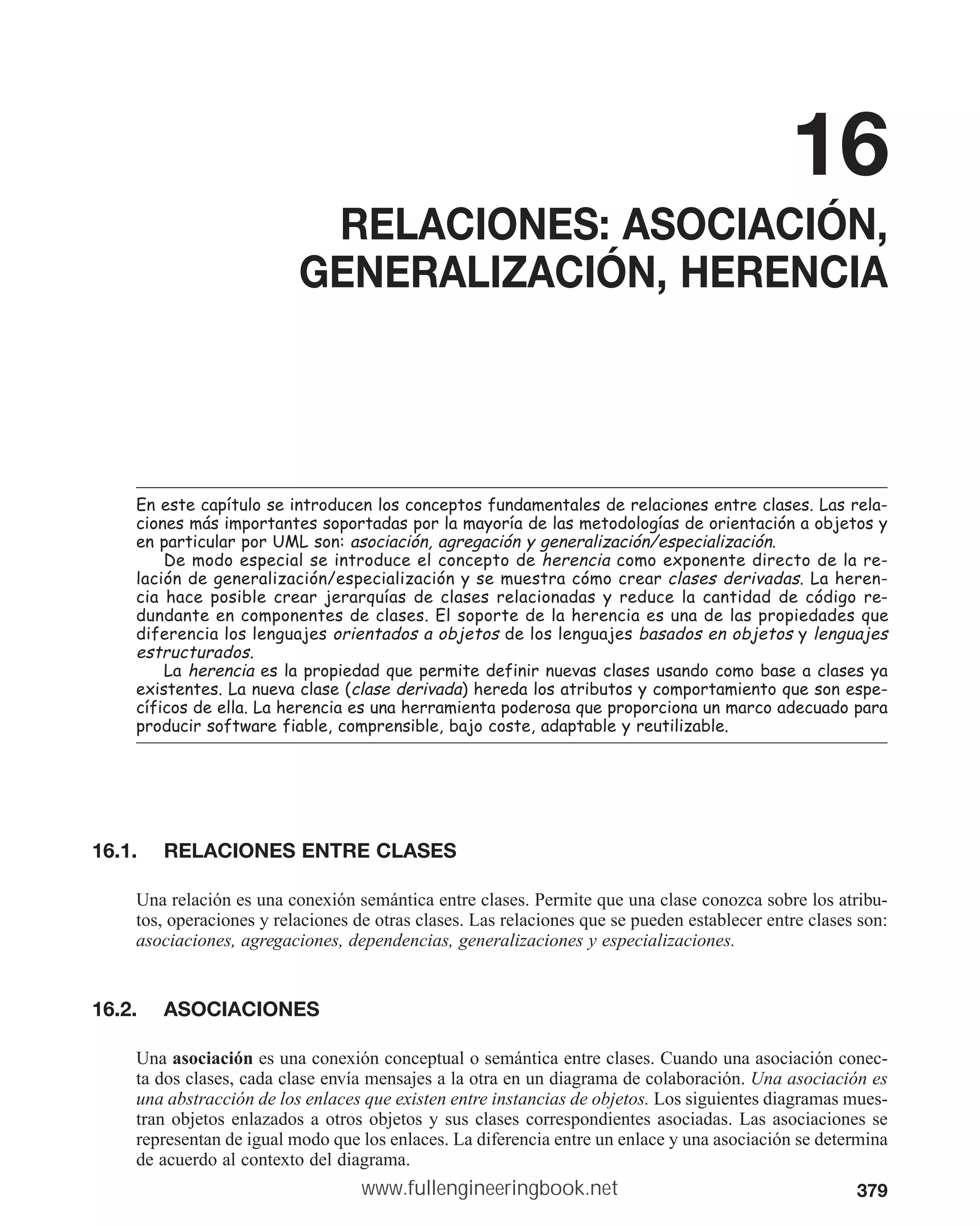 379
16
RELACIONES: ASOCIACIÓN,
GENERALIZACIÓN, HERENCIA
(QHVWHFDStWXORVHLQWURGXFHQORVFRQFHSWRVIXQGDPHQWDOHVGHUHODFLRQHVHQWUHFODVHV/DVUHOD
FLRQHVPiVLPSRUWDQWHVVRSRUWDGDVSRUODPDRUtDGHODVPHWRGRORJtDVGHRULHQWDFLyQDREMHWRV
HQSDUWLFXODUSRU80/VRQDVRFLDFLyQDJUHJDFLyQJHQHUDOL]DFLyQHVSHFLDOL]DFLyQ
'HPRGRHVSHFLDOVHLQWURGXFHHOFRQFHSWRGHKHUHQFLD FRPRH[SRQHQWHGLUHFWRGHODUH
ODFLyQGHJHQHUDOL]DFLyQHVSHFLDOL]DFLyQVHPXHVWUDFyPRFUHDUFODVHVGHULYDGDV/DKHUHQ
FLDKDFHSRVLEOHFUHDUMHUDUTXtDVGHFODVHVUHODFLRQDGDVUHGXFHODFDQWLGDGGHFyGLJRUH
GXQGDQWHHQFRPSRQHQWHVGHFODVHV(OVRSRUWHGHODKHUHQFLDHVXQDGHODVSURSLHGDGHVTXH
GLIHUHQFLDORVOHQJXDMHVRULHQWDGRVDREMHWRV GHORVOHQJXDMHVEDVDGRVHQREMHWRV OHQJXDMHV
HVWUXFWXUDGRV
/DKHUHQFLD HVODSURSLHGDGTXHSHUPLWHGHILQLUQXHYDVFODVHVXVDQGRFRPREDVHDFODVHVD
H[LVWHQWHV/DQXHYDFODVH FODVHGHULYDGD KHUHGDORVDWULEXWRVFRPSRUWDPLHQWRTXHVRQHVSH
FtILFRVGHHOOD/DKHUHQFLDHVXQDKHUUDPLHQWDSRGHURVDTXHSURSRUFLRQDXQPDUFRDGHFXDGRSDUD
SURGXFLUVRIWZDUHILDEOHFRPSUHQVLEOHEDMRFRVWHDGDSWDEOHUHXWLOL]DEOH
16.1. RELACIONES ENTRE CLASES
Una relación es una conexión semántica entre clases. Permite que una clase conozca sobre los atribu-
tos, operaciones y relaciones de otras clases. Las relaciones que se pueden establecer entre clases son:
asociaciones, agregaciones, dependencias, generalizaciones y especializaciones.
16.2. ASOCIACIONES
Una asociación es una conexión conceptual o semántica entre clases. Cuando una asociación conec-
ta dos clases, cada clase envía mensajes a la otra en un diagrama de colaboración. Una asociación es
una abstracción de los enlaces que existen entre instancias de objetos. Los siguientes diagramas mues-
tran objetos enlazados a otros objetos y sus clases correspondientes asociadas. Las asociaciones se
representan de igual modo que los enlaces. La diferencia entre un enlace y una asociación se determina
de acuerdo al contexto del diagrama.
www.fullengineeringbook.net
 
