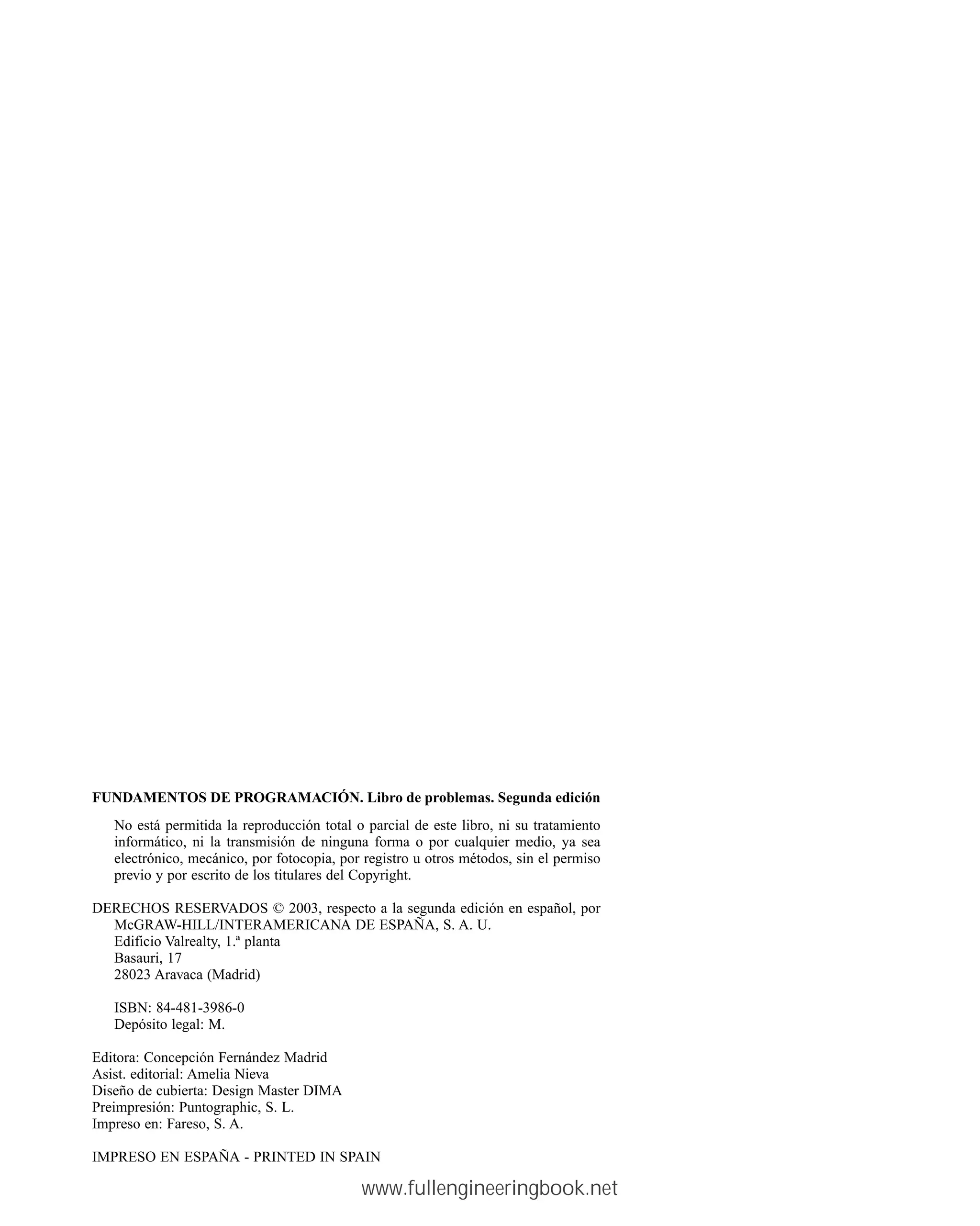 FUNDAMENTOS DE PROGRAMACIÓN. Libro de problemas. Segunda edición
No está permitida la reproducción total o parcial de este libro, ni su tratamiento
informático, ni la transmisión de ninguna forma o por cualquier medio, ya sea
electrónico, mecánico, por fotocopia, por registro u otros métodos, sin el permiso
previo y por escrito de los titulares del Copyright.
DERECHOS RESERVADOS © 2003, respecto a la segunda edición en español, por
McGRAW-HILL/INTERAMERICANA DE ESPAÑA, S. A. U.
Edificio Valrealty, 1.ª planta
Basauri, 17
28023 Aravaca (Madrid)
ISBN: 84-481-3986-0
Depósito legal: M.
Editora: Concepción Fernández Madrid
Asist. editorial: Amelia Nieva
Diseño de cubierta: Design Master DIMA
Preimpresión: Puntographic, S. L.
Impreso en: Fareso, S. A.
IMPRESO EN ESPAÑA - PRINTED IN SPAIN
www.fullengineeringbook.net
 