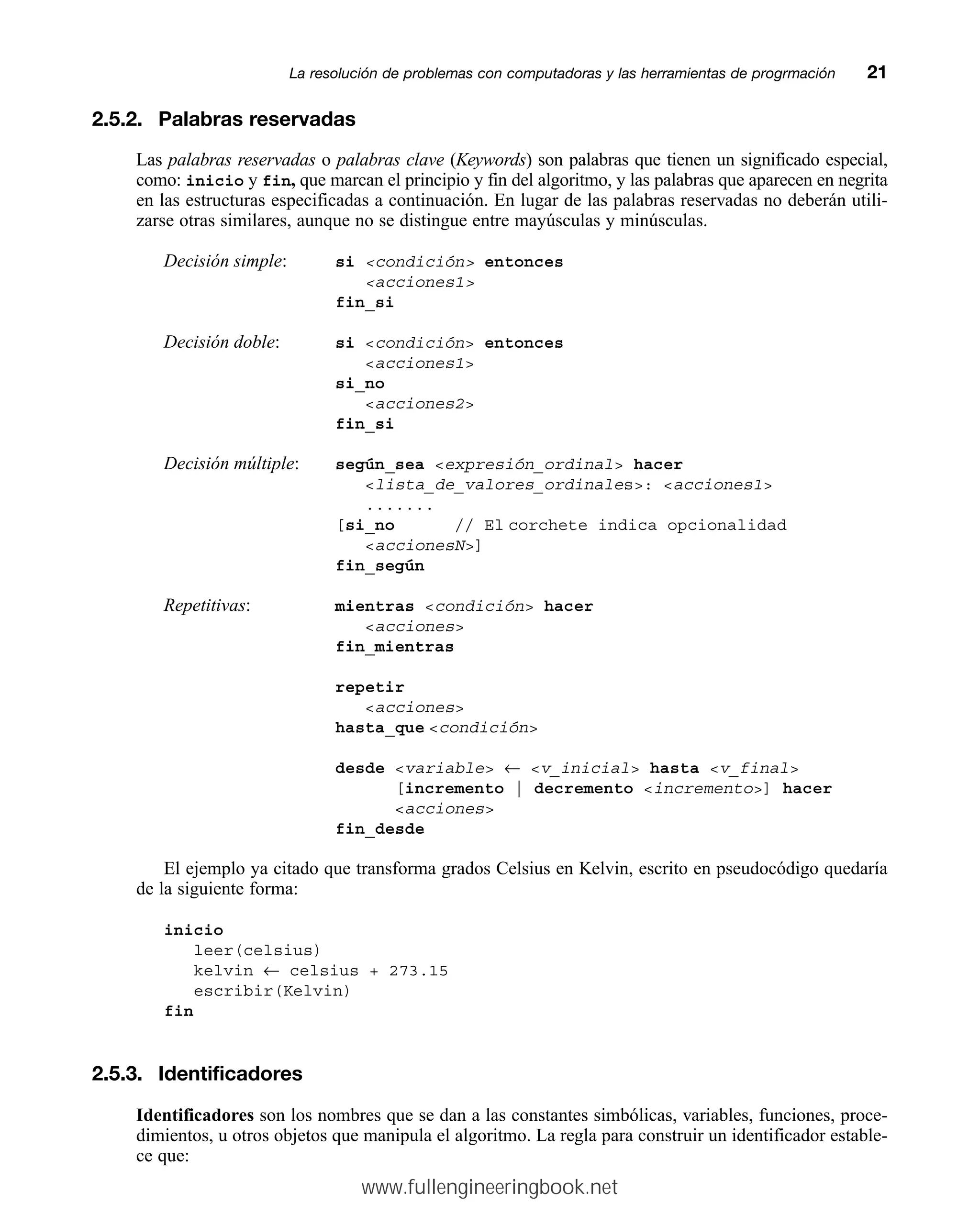 2.5.2. Palabras reservadas
Las palabras reservadas o palabras clave (Keywords) son palabras que tienen un significado especial,
como: inicio y fin, que marcan el principio y fin del algoritmo, y las palabras que aparecen en negrita
en las estructuras especificadas a continuación. En lugar de las palabras reservadas no deberán utili-
zarse otras similares, aunque no se distingue entre mayúsculas y minúsculas.
Decisión simple: si condición entonces
acciones1
fin_si
Decisión doble: si condición entonces
acciones1
si_no
acciones2
fin_si
Decisión múltiple: según_sea expresión_ordinal hacer
lista_de_valores_ordinales: acciones1
.......
[si_no // El corchete indica opcionalidad
accionesN]
fin_según
Repetitivas: mientras condición hacer
acciones
fin_mientras
repetir
acciones
hasta_que condición
desde variable ← v_inicial hasta v_final
[incremento | decremento incremento] hacer
acciones
fin_desde
El ejemplo ya citado que transforma grados Celsius en Kelvin, escrito en pseudocódigo quedaría
de la siguiente forma:
inicio
leer(celsius)
kelvin ← celsius + 273.15
escribir(Kelvin)
fin
2.5.3. Identificadores
Identificadores son los nombres que se dan a las constantes simbólicas, variables, funciones, proce-
dimientos, u otros objetos que manipula el algoritmo. La regla para construir un identificador estable-
ce que:
La resolución de problemas con computadoras y las herramientas de progrmaciónmm21
www.fullengineeringbook.net
 