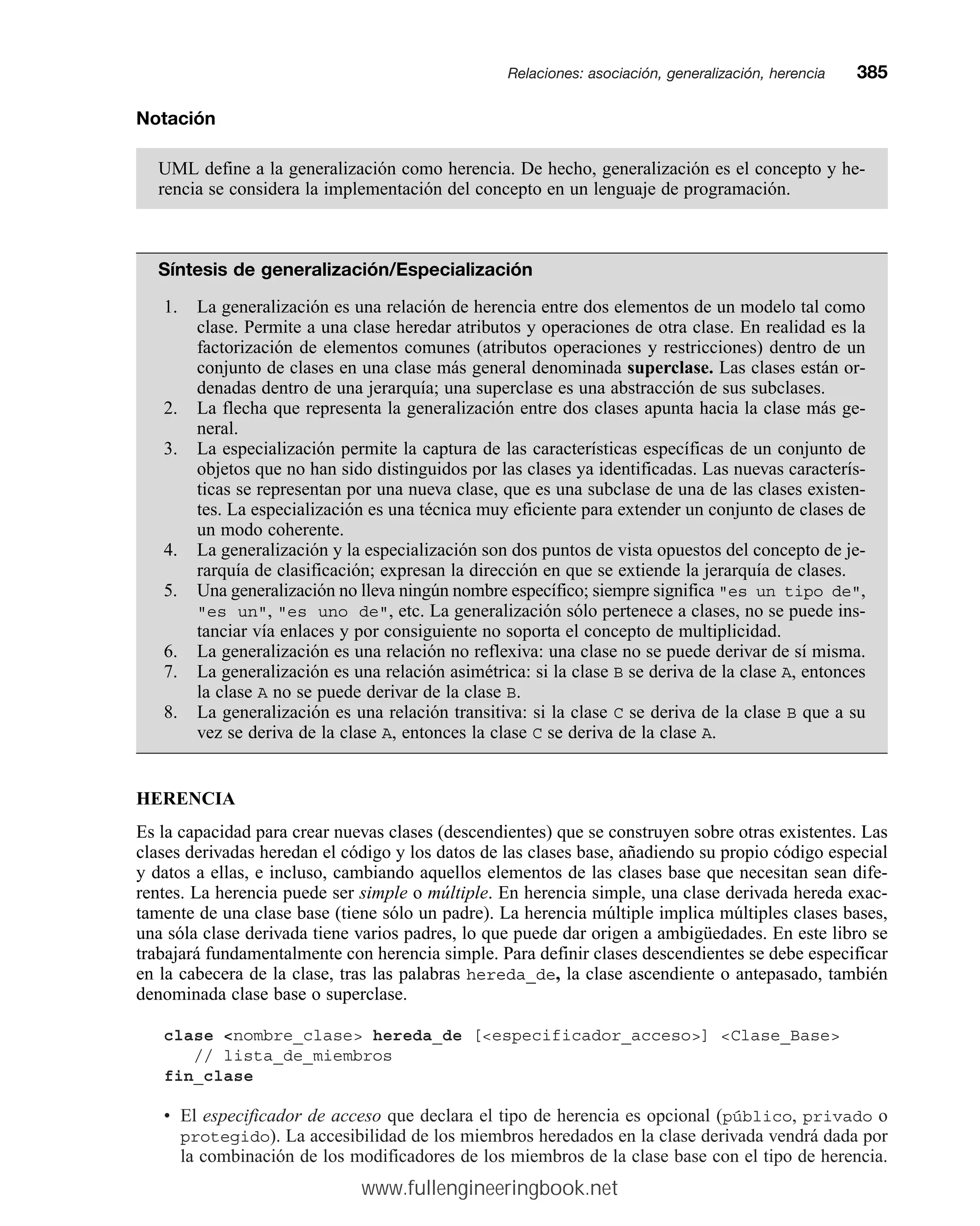 Notación
UML define a la generalización como herencia. De hecho, generalización es el concepto y he-
rencia se considera la implementación del concepto en un lenguaje de programación.
Síntesis de generalización/Especialización
1. La generalización es una relación de herencia entre dos elementos de un modelo tal como
clase. Permite a una clase heredar atributos y operaciones de otra clase. En realidad es la
factorización de elementos comunes (atributos operaciones y restricciones) dentro de un
conjunto de clases en una clase más general denominada superclase. Las clases están or-
denadas dentro de una jerarquía; una superclase es una abstracción de sus subclases.
2. La flecha que representa la generalización entre dos clases apunta hacia la clase más ge-
neral.
3. La especialización permite la captura de las características específicas de un conjunto de
objetos que no han sido distinguidos por las clases ya identificadas. Las nuevas caracterís-
ticas se representan por una nueva clase, que es una subclase de una de las clases existen-
tes. La especialización es una técnica muy eficiente para extender un conjunto de clases de
un modo coherente.
4. La generalización y la especialización son dos puntos de vista opuestos del concepto de je-
rarquía de clasificación; expresan la dirección en que se extiende la jerarquía de clases.
5. Una generalización no lleva ningún nombre específico; siempre significa es un tipo de,
es un, es uno de, etc. La generalización sólo pertenece a clases, no se puede ins-
tanciar vía enlaces y por consiguiente no soporta el concepto de multiplicidad.
6. La generalización es una relación no reflexiva: una clase no se puede derivar de sí misma.
7. La generalización es una relación asimétrica: si la clase B se deriva de la clase A, entonces
la clase A no se puede derivar de la clase B.
8. La generalización es una relación transitiva: si la clase C se deriva de la clase B que a su
vez se deriva de la clase A, entonces la clase C se deriva de la clase A.
HERENCIA
Es la capacidad para crear nuevas clases (descendientes) que se construyen sobre otras existentes. Las
clases derivadas heredan el código y los datos de las clases base, añadiendo su propio código especial
y datos a ellas, e incluso, cambiando aquellos elementos de las clases base que necesitan sean dife-
rentes. La herencia puede ser simple o múltiple. En herencia simple, una clase derivada hereda exac-
tamente de una clase base (tiene sólo un padre). La herencia múltiple implica múltiples clases bases,
una sóla clase derivada tiene varios padres, lo que puede dar origen a ambigüedades. En este libro se
trabajará fundamentalmente con herencia simple. Para definir clases descendientes se debe especificar
en la cabecera de la clase, tras las palabras hereda_de, la clase ascendiente o antepasado, también
denominada clase base o superclase.
clase nombre_clase hereda_de [especificador_acceso] Clase_Base
// lista_de_miembros
fin_clase
• El especificador de acceso que declara el tipo de herencia es opcional (público, privado o
protegido). La accesibilidad de los miembros heredados en la clase derivada vendrá dada por
la combinación de los modificadores de los miembros de la clase base con el tipo de herencia.
Relaciones: asociación, generalización, herenciamm385
www.fullengineeringbook.net
 