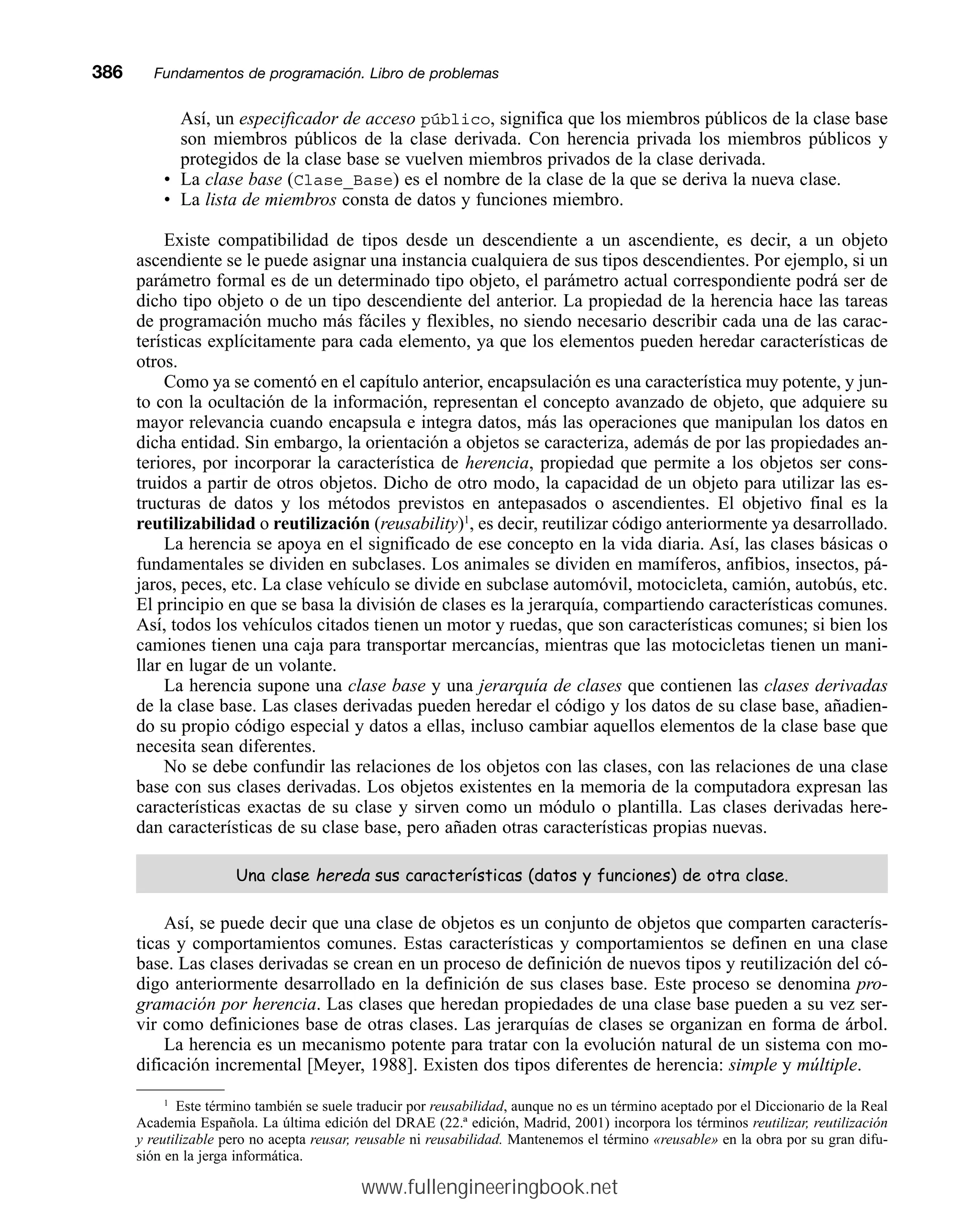 Así, un especificador de acceso público, significa que los miembros públicos de la clase base
son miembros públicos de la clase derivada. Con herencia privada los miembros públicos y
protegidos de la clase base se vuelven miembros privados de la clase derivada.
• La clase base (Clase_Base) es el nombre de la clase de la que se deriva la nueva clase.
• La lista de miembros consta de datos y funciones miembro.
Existe compatibilidad de tipos desde un descendiente a un ascendiente, es decir, a un objeto
ascendiente se le puede asignar una instancia cualquiera de sus tipos descendientes. Por ejemplo, si un
parámetro formal es de un determinado tipo objeto, el parámetro actual correspondiente podrá ser de
dicho tipo objeto o de un tipo descendiente del anterior. La propiedad de la herencia hace las tareas
de programación mucho más fáciles y flexibles, no siendo necesario describir cada una de las carac-
terísticas explícitamente para cada elemento, ya que los elementos pueden heredar características de
otros.
Como ya se comentó en el capítulo anterior, encapsulación es una característica muy potente, y jun-
to con la ocultación de la información, representan el concepto avanzado de objeto, que adquiere su
mayor relevancia cuando encapsula e integra datos, más las operaciones que manipulan los datos en
dicha entidad. Sin embargo, la orientación a objetos se caracteriza, además de por las propiedades an-
teriores, por incorporar la característica de herencia, propiedad que permite a los objetos ser cons-
truidos a partir de otros objetos. Dicho de otro modo, la capacidad de un objeto para utilizar las es-
tructuras de datos y los métodos previstos en antepasados o ascendientes. El objetivo final es la
reutilizabilidad o reutilización (reusability)1
, es decir, reutilizar código anteriormente ya desarrollado.
La herencia se apoya en el significado de ese concepto en la vida diaria. Así, las clases básicas o
fundamentales se dividen en subclases. Los animales se dividen en mamíferos, anfibios, insectos, pá-
jaros, peces, etc. La clase vehículo se divide en subclase automóvil, motocicleta, camión, autobús, etc.
El principio en que se basa la división de clases es la jerarquía, compartiendo características comunes.
Así, todos los vehículos citados tienen un motor y ruedas, que son características comunes; si bien los
camiones tienen una caja para transportar mercancías, mientras que las motocicletas tienen un mani-
llar en lugar de un volante.
La herencia supone una clase base y una jerarquía de clases que contienen las clases derivadas
de la clase base. Las clases derivadas pueden heredar el código y los datos de su clase base, añadien-
do su propio código especial y datos a ellas, incluso cambiar aquellos elementos de la clase base que
necesita sean diferentes.
No se debe confundir las relaciones de los objetos con las clases, con las relaciones de una clase
base con sus clases derivadas. Los objetos existentes en la memoria de la computadora expresan las
características exactas de su clase y sirven como un módulo o plantilla. Las clases derivadas here-
dan características de su clase base, pero añaden otras características propias nuevas.
8QDFODVHKHUHGD VXVFDUDFWHUtVWLFDV GDWRVIXQFLRQHV GHRWUDFODVH
Así, se puede decir que una clase de objetos es un conjunto de objetos que comparten caracterís-
ticas y comportamientos comunes. Estas características y comportamientos se definen en una clase
base. Las clases derivadas se crean en un proceso de definición de nuevos tipos y reutilización del có-
digo anteriormente desarrollado en la definición de sus clases base. Este proceso se denomina pro-
gramación por herencia. Las clases que heredan propiedades de una clase base pueden a su vez ser-
vir como definiciones base de otras clases. Las jerarquías de clases se organizan en forma de árbol.
La herencia es un mecanismo potente para tratar con la evolución natural de un sistema con mo-
dificación incremental [Meyer, 1988]. Existen dos tipos diferentes de herencia: simple y múltiple.
386mmFundamentos de programación. Libro de problemas
1
Este término también se suele traducir por reusabilidad, aunque no es un término aceptado por el Diccionario de la Real
Academia Española. La última edición del DRAE (22.ª edición, Madrid, 2001) incorpora los términos reutilizar, reutilización
y reutilizable pero no acepta reusar, reusable ni reusabilidad. Mantenemos el término «reusable» en la obra por su gran difu-
sión en la jerga informática.
www.fullengineeringbook.net
 