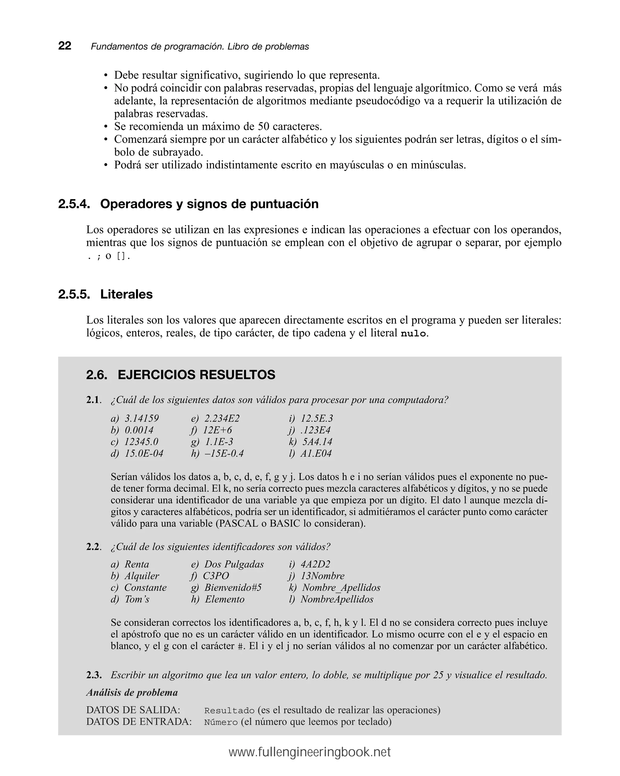 • Debe resultar significativo, sugiriendo lo que representa.
• No podrá coincidir con palabras reservadas, propias del lenguaje algorítmico. Como se verá más
adelante, la representación de algoritmos mediante pseudocódigo va a requerir la utilización de
palabras reservadas.
• Se recomienda un máximo de 50 caracteres.
• Comenzará siempre por un carácter alfabético y los siguientes podrán ser letras, dígitos o el sím-
bolo de subrayado.
• Podrá ser utilizado indistintamente escrito en mayúsculas o en minúsculas.
2.5.4. Operadores y signos de puntuación
Los operadores se utilizan en las expresiones e indican las operaciones a efectuar con los operandos,
mientras que los signos de puntuación se emplean con el objetivo de agrupar o separar, por ejemplo
. ; o [].
2.5.5. Literales
Los literales son los valores que aparecen directamente escritos en el programa y pueden ser literales:
lógicos, enteros, reales, de tipo carácter, de tipo cadena y el literal nulo.
22mmFundamentos de programación. Libro de problemas
2.6. EJERCICIOS RESUELTOS
2.1. ¿Cuál de los siguientes datos son válidos para procesar por una computadora?
a) 3.14159 e) 2.234E2 i) 12.5E.3
b) 0.0014 f) 12E+6 j) .123E4
c) 12345.0 g) 1.1E-3 k) 5A4.14
d) 15.0E-04 h) –15E-0.4 l) A1.E04
Serían válidos los datos a, b, c, d, e, f, g y j. Los datos h e i no serían válidos pues el exponente no pue-
de tener forma decimal. El k, no sería correcto pues mezcla caracteres alfabéticos y dígitos, y no se puede
considerar una identificador de una variable ya que empieza por un dígito. El dato l aunque mezcla dí-
gitos y caracteres alfabéticos, podría ser un identificador, si admitiéramos el carácter punto como carácter
válido para una variable (PASCAL o BASIC lo consideran).
2.2. ¿Cuál de los siguientes identificadores son válidos?
a) Renta e) Dos Pulgadas i) 4A2D2
b) Alquiler f) C3PO j) 13Nombre
c) Constante g) Bienvenido#5 k) Nombre_Apellidos
d) Tom’s h) Elemento l) NombreApellidos
Se consideran correctos los identificadores a, b, c, f, h, k y l. El d no se considera correcto pues incluye
el apóstrofo que no es un carácter válido en un identificador. Lo mismo ocurre con el e y el espacio en
blanco, y el g con el carácter #. El i y el j no serían válidos al no comenzar por un carácter alfabético.
2.3. Escribir un algoritmo que lea un valor entero, lo doble, se multiplique por 25 y visualice el resultado.
Análisis de problema
DATOS DE SALIDA: Resultado (es el resultado de realizar las operaciones)
DATOS DE ENTRADA: Número (el número que leemos por teclado)
www.fullengineeringbook.net
 