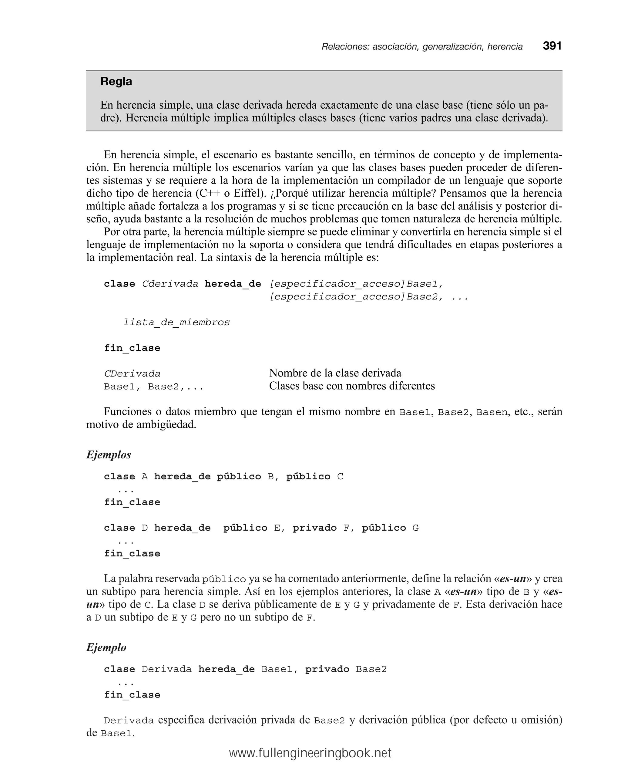 Regla
En herencia simple, una clase derivada hereda exactamente de una clase base (tiene sólo un pa-
dre). Herencia múltiple implica múltiples clases bases (tiene varios padres una clase derivada).
En herencia simple, el escenario es bastante sencillo, en términos de concepto y de implementa-
ción. En herencia múltiple los escenarios varían ya que las clases bases pueden proceder de diferen-
tes sistemas y se requiere a la hora de la implementación un compilador de un lenguaje que soporte
dicho tipo de herencia (C++ o Eiffel). ¿Porqué utilizar herencia múltiple? Pensamos que la herencia
múltiple añade fortaleza a los programas y si se tiene precaución en la base del análisis y posterior di-
seño, ayuda bastante a la resolución de muchos problemas que tomen naturaleza de herencia múltiple.
Por otra parte, la herencia múltiple siempre se puede eliminar y convertirla en herencia simple si el
lenguaje de implementación no la soporta o considera que tendrá dificultades en etapas posteriores a
la implementación real. La sintaxis de la herencia múltiple es:
clase Cderivada hereda_de [especificador_acceso]Base1,
[especificador_acceso]Base2, ...
lista_de_miembros
fin_clase
CDerivada Nombre de la clase derivada
Base1, Base2,... Clases base con nombres diferentes
Funciones o datos miembro que tengan el mismo nombre en Base1, Base2, Basen, etc., serán
motivo de ambigüedad.
Ejemplos
clase A hereda_de público B, público C
...
fin_clase
clase D hereda_de público E, privado F, público G
...
fin_clase
La palabra reservada público ya se ha comentado anteriormente, define la relación «es-un» y crea
un subtipo para herencia simple. Así en los ejemplos anteriores, la clase A «es-un» tipo de B y «es-
un» tipo de C. La clase D se deriva públicamente de E y G y privadamente de F. Esta derivación hace
a D un subtipo de E y G pero no un subtipo de F.
Ejemplo
clase Derivada hereda_de Base1, privado Base2
...
fin_clase
Derivada especifica derivación privada de Base2 y derivación pública (por defecto u omisión)
de Base1.
Relaciones: asociación, generalización, herenciamm391
www.fullengineeringbook.net
 