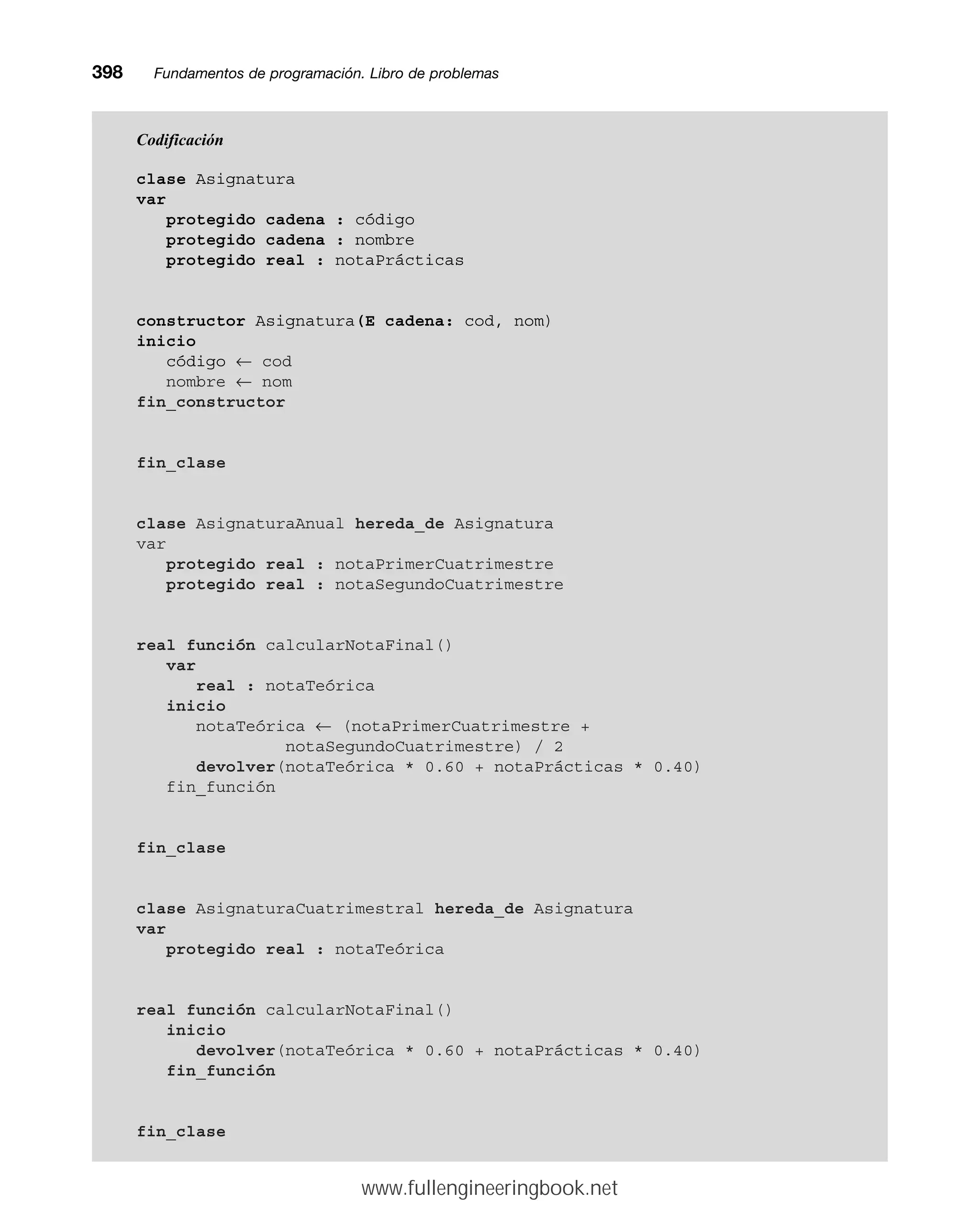 398mmFundamentos de programación. Libro de problemas
Codificación
clase Asignatura
var
protegido cadena : código
protegido cadena : nombre
protegido real : notaPrácticas
constructor Asignatura(E cadena: cod, nom)
inicio
código ← cod
nombre ← nom
fin_constructor
fin_clase
clase AsignaturaAnual hereda_de Asignatura
var
protegido real : notaPrimerCuatrimestre
protegido real : notaSegundoCuatrimestre
real función calcularNotaFinal()
var
real : notaTeórica
inicio
notaTeórica ← (notaPrimerCuatrimestre +
notaSegundoCuatrimestre) / 2
devolver(notaTeórica * 0.60 + notaPrácticas * 0.40)
fin_función
fin_clase
clase AsignaturaCuatrimestral hereda_de Asignatura
var
protegido real : notaTeórica
real función calcularNotaFinal()
inicio
devolver(notaTeórica * 0.60 + notaPrácticas * 0.40)
fin_función
fin_clase
www.fullengineeringbook.net
 