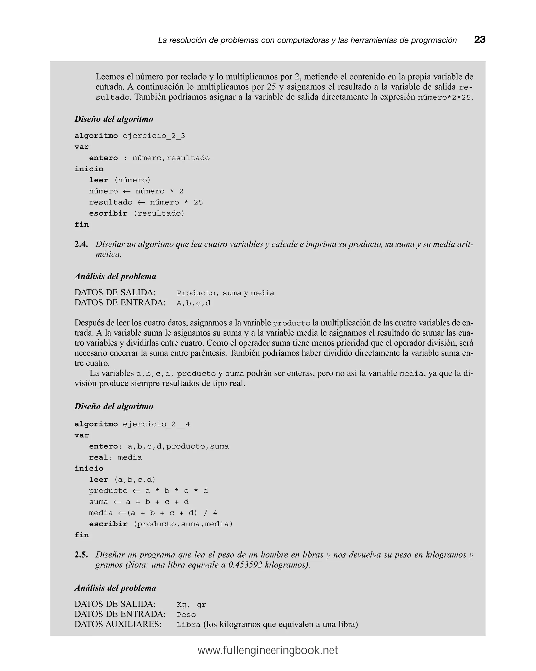 Leemos el número por teclado y lo multiplicamos por 2, metiendo el contenido en la propia variable de
entrada. A continuación lo multiplicamos por 25 y asignamos el resultado a la variable de salida re-
sultado. También podríamos asignar a la variable de salida directamente la expresión número*2*25.
Diseño del algoritmo
algoritmo ejercicio_2_3
var
entero : número,resultado
inicio
leer (número)
número ← número * 2
resultado ← número * 25
escribir (resultado)
fin
2.4. Diseñar un algoritmo que lea cuatro variables y calcule e imprima su producto, su suma y su media arit-
mética.
Análisis del problema
DATOS DE SALIDA: Producto, suma y media
DATOS DE ENTRADA: A,b,c,d
Después de leer los cuatro datos, asignamos a la variable producto la multiplicación de las cuatro variables de en-
trada. A la variable suma le asignamos su suma y a la variable media le asignamos el resultado de sumar las cua-
tro variables y dividirlas entre cuatro. Como el operador suma tiene menos prioridad que el operador división, será
necesario encerrar la suma entre paréntesis. También podríamos haber dividido directamente la variable suma en-
tre cuatro.
La variables a,b,c,d, producto y suma podrán ser enteras, pero no así la variable media, ya que la di-
visión produce siempre resultados de tipo real.
Diseño del algoritmo
algoritmo ejercicio_2__4
var
entero: a,b,c,d,producto,suma
real: media
inicio
leer (a,b,c,d)
producto ← a * b * c * d
suma ← a + b + c + d
media ←(a + b + c + d) / 4
escribir (producto,suma,media)
fin
2.5. Diseñar un programa que lea el peso de un hombre en libras y nos devuelva su peso en kilogramos y
gramos (Nota: una libra equivale a 0.453592 kilogramos).
Análisis del problema
DATOS DE SALIDA: Kg, gr
DATOS DE ENTRADA: Peso
DATOS AUXILIARES: Libra (los kilogramos que equivalen a una libra)
La resolución de problemas con computadoras y las herramientas de progrmaciónmm23
www.fullengineeringbook.net
 