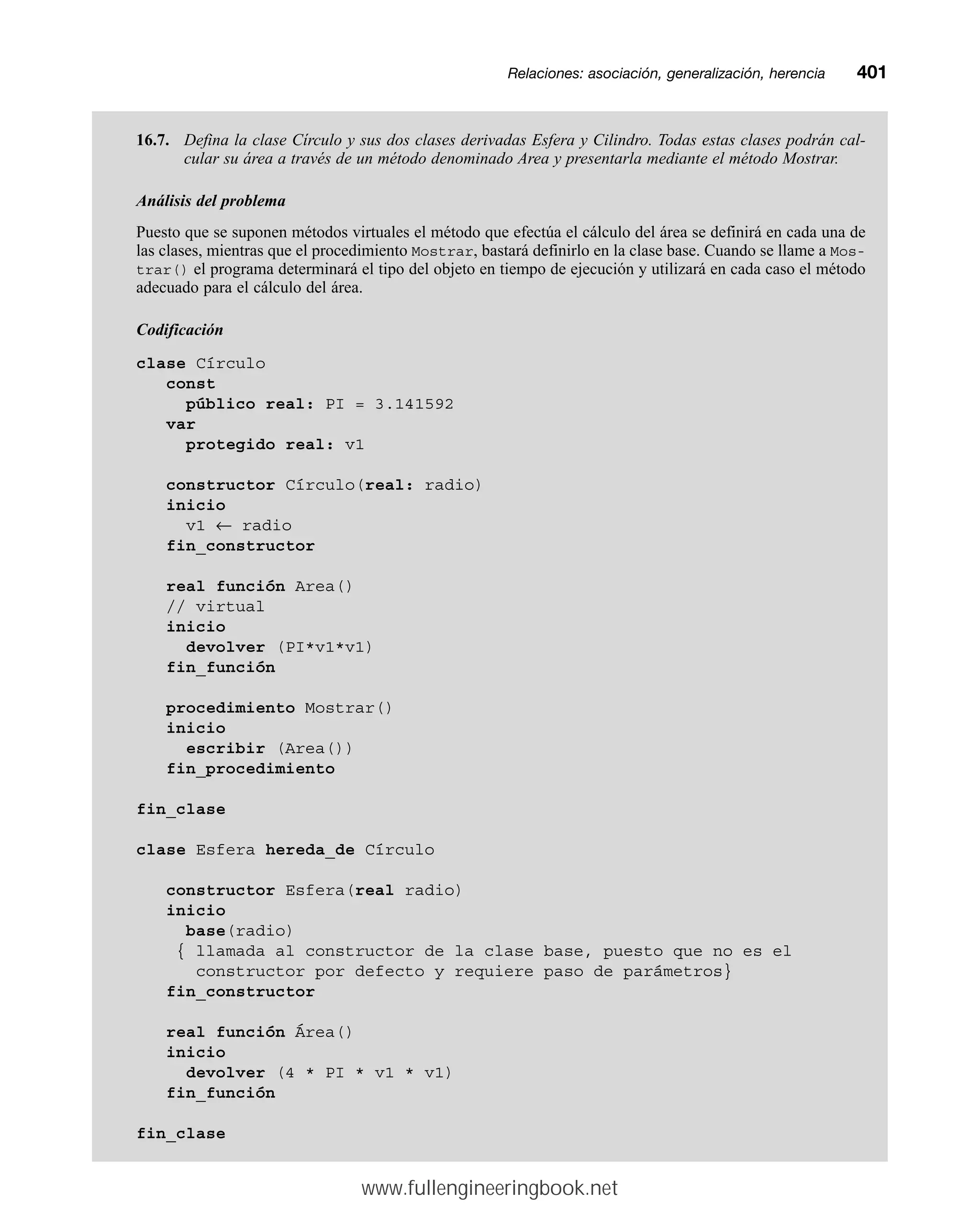 Relaciones: asociación, generalización, herenciamm401
16.7. Defina la clase Círculo y sus dos clases derivadas Esfera y Cilindro. Todas estas clases podrán cal-
cular su área a través de un método denominado Area y presentarla mediante el método Mostrar.
Análisis del problema
Puesto que se suponen métodos virtuales el método que efectúa el cálculo del área se definirá en cada una de
las clases, mientras que el procedimiento Mostrar, bastará definirlo en la clase base. Cuando se llame a Mos-
trar() el programa determinará el tipo del objeto en tiempo de ejecución y utilizará en cada caso el método
adecuado para el cálculo del área.
Codificación
clase Círculo
const
público real: PI = 3.141592
var
protegido real: v1
constructor Círculo(real: radio)
inicio
v1 ← radio
fin_constructor
real función Area()
// virtual
inicio
devolver (PI*v1*v1)
fin_función
procedimiento Mostrar()
inicio
escribir (Area())
fin_procedimiento
fin_clase
clase Esfera hereda_de Círculo
constructor Esfera(real radio)
inicio
base(radio)
{ llamada al constructor de la clase base, puesto que no es el
constructor por defecto y requiere paso de parámetros}
fin_constructor
real función Área()
inicio
devolver (4 * PI * v1 * v1)
fin_función
fin_clase
www.fullengineeringbook.net
 