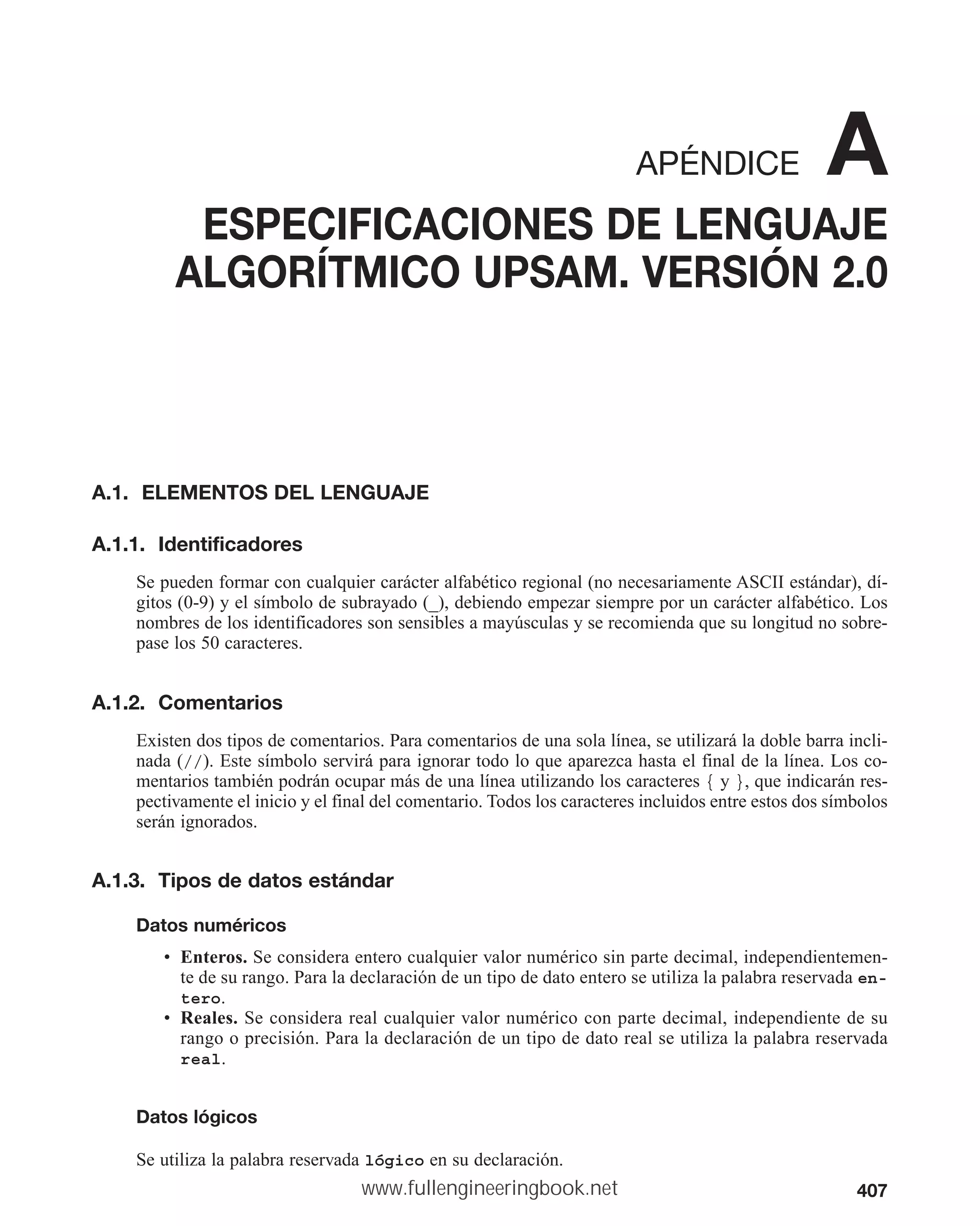 407
APÉNDICE A
ESPECIFICACIONES DE LENGUAJE
ALGORÍTMICO UPSAM. VERSIÓN 2.0
A.1. ELEMENTOS DEL LENGUAJE
A.1.1. Identificadores
Se pueden formar con cualquier carácter alfabético regional (no necesariamente ASCII estándar), dí-
gitos (0-9) y el símbolo de subrayado (_), debiendo empezar siempre por un carácter alfabético. Los
nombres de los identificadores son sensibles a mayúsculas y se recomienda que su longitud no sobre-
pase los 50 caracteres.
A.1.2. Comentarios
Existen dos tipos de comentarios. Para comentarios de una sola línea, se utilizará la doble barra incli-
nada (//). Este símbolo servirá para ignorar todo lo que aparezca hasta el final de la línea. Los co-
mentarios también podrán ocupar más de una línea utilizando los caracteres { y }, que indicarán res-
pectivamente el inicio y el final del comentario. Todos los caracteres incluidos entre estos dos símbolos
serán ignorados.
A.1.3. Tipos de datos estándar
Datos numéricos
• Enteros. Se considera entero cualquier valor numérico sin parte decimal, independientemen-
te de su rango. Para la declaración de un tipo de dato entero se utiliza la palabra reservada en-
tero.
• Reales. Se considera real cualquier valor numérico con parte decimal, independiente de su
rango o precisión. Para la declaración de un tipo de dato real se utiliza la palabra reservada
real.
Datos lógicos
Se utiliza la palabra reservada lógico en su declaración.
www.fullengineeringbook.net
 
