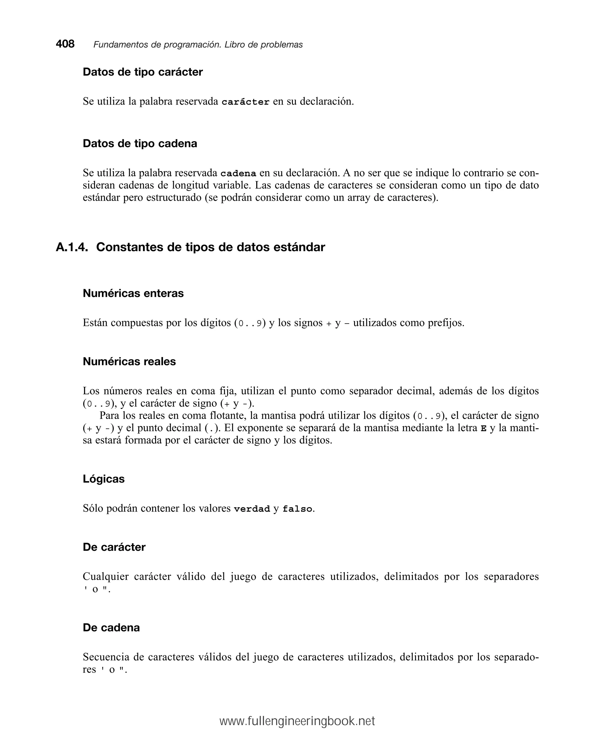 Datos de tipo carácter
Se utiliza la palabra reservada carácter en su declaración.
Datos de tipo cadena
Se utiliza la palabra reservada cadena en su declaración. A no ser que se indique lo contrario se con-
sideran cadenas de longitud variable. Las cadenas de caracteres se consideran como un tipo de dato
estándar pero estructurado (se podrán considerar como un array de caracteres).
A.1.4. Constantes de tipos de datos estándar
Numéricas enteras
Están compuestas por los dígitos (0..9) y los signos + y – utilizados como prefijos.
Numéricas reales
Los números reales en coma fija, utilizan el punto como separador decimal, además de los dígitos
(0..9), y el carácter de signo (+ y -).
Para los reales en coma flotante, la mantisa podrá utilizar los dígitos (0..9), el carácter de signo
(+ y -) y el punto decimal (.). El exponente se separará de la mantisa mediante la letra E y la manti-
sa estará formada por el carácter de signo y los dígitos.
Lógicas
Sólo podrán contener los valores verdad y falso.
De carácter
Cualquier carácter válido del juego de caracteres utilizados, delimitados por los separadores
' o .
De cadena
Secuencia de caracteres válidos del juego de caracteres utilizados, delimitados por los separado-
res ' o .
408mmFundamentos de programación. Libro de problemas
www.fullengineeringbook.net
 