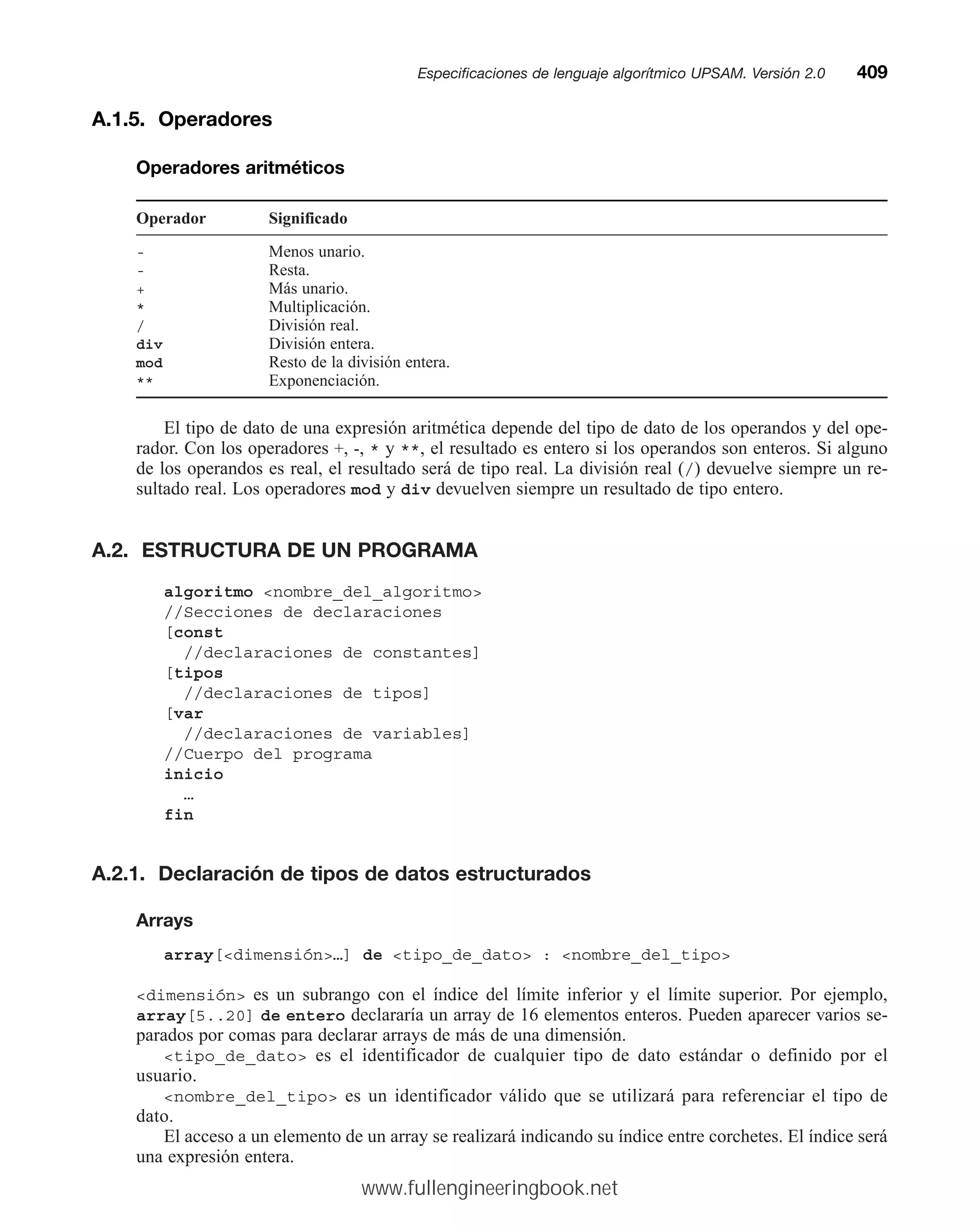 A.1.5. Operadores
Operadores aritméticos
Operador Significado
- Menos unario.
- Resta.
+ Más unario.
* Multiplicación.
/ División real.
div División entera.
mod Resto de la división entera.
** Exponenciación.
El tipo de dato de una expresión aritmética depende del tipo de dato de los operandos y del ope-
rador. Con los operadores +, -, * y **, el resultado es entero si los operandos son enteros. Si alguno
de los operandos es real, el resultado será de tipo real. La división real (/) devuelve siempre un re-
sultado real. Los operadores mod y div devuelven siempre un resultado de tipo entero.
A.2. ESTRUCTURA DE UN PROGRAMA
algoritmo nombre_del_algoritmo
//Secciones de declaraciones
[const
//declaraciones de constantes]
[tipos
//declaraciones de tipos]
[var
//declaraciones de variables]
//Cuerpo del programa
inicio
…
fin
A.2.1. Declaración de tipos de datos estructurados
Arrays
array[dimensión…] de tipo_de_dato : nombre_del_tipo
dimensión es un subrango con el índice del límite inferior y el límite superior. Por ejemplo,
array[5..20] de entero declararía un array de 16 elementos enteros. Pueden aparecer varios se-
parados por comas para declarar arrays de más de una dimensión.
tipo_de_dato es el identificador de cualquier tipo de dato estándar o definido por el
usuario.
nombre_del_tipo es un identificador válido que se utilizará para referenciar el tipo de
dato.
El acceso a un elemento de un array se realizará indicando su índice entre corchetes. El índice será
una expresión entera.
Especificaciones de lenguaje algorítmico UPSAM. Versión 2.0mm409
www.fullengineeringbook.net
 