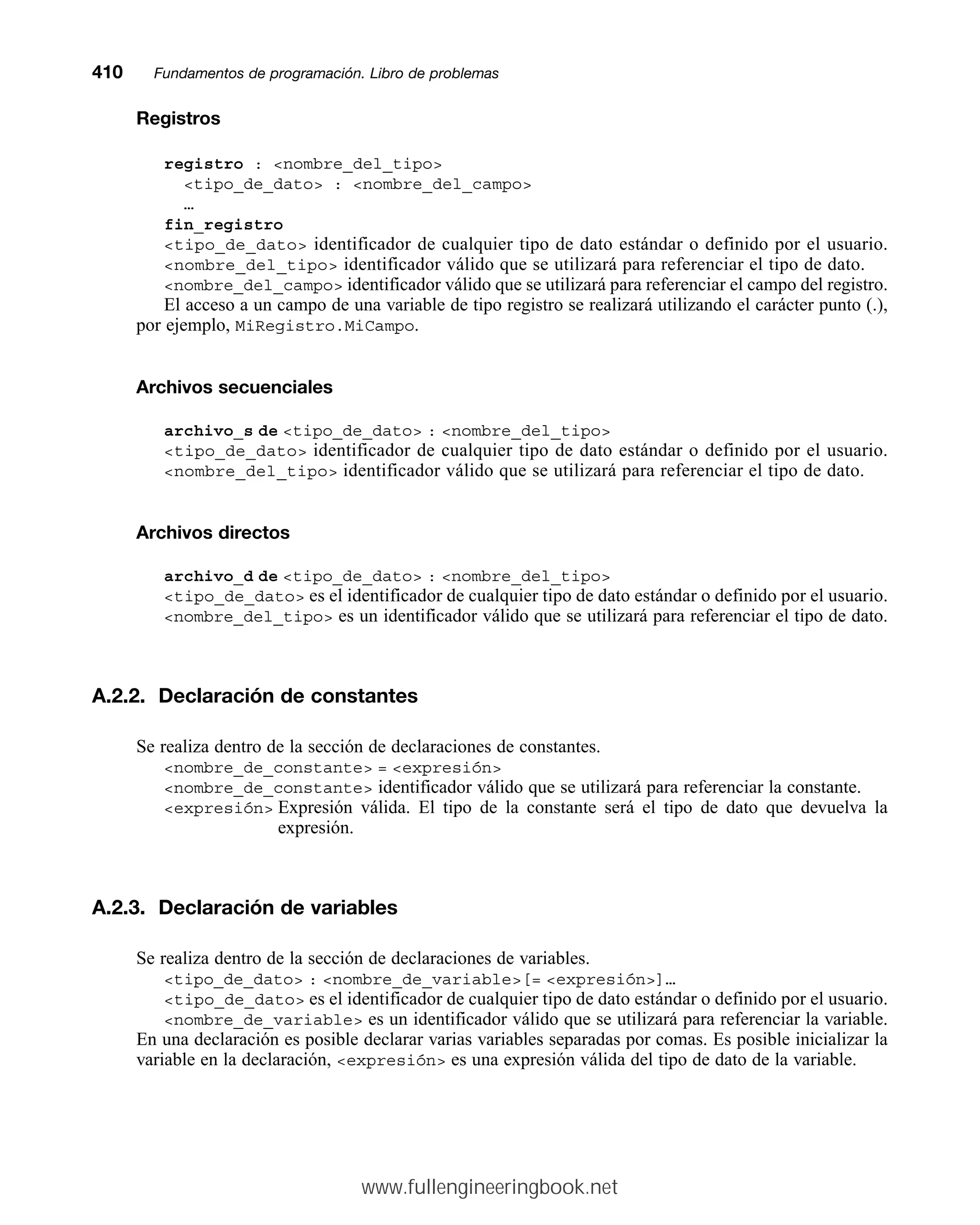 Registros
registro : nombre_del_tipo
tipo_de_dato : nombre_del_campo
…
fin_registro
tipo_de_dato identificador de cualquier tipo de dato estándar o definido por el usuario.
nombre_del_tipo identificador válido que se utilizará para referenciar el tipo de dato.
nombre_del_campo identificador válido que se utilizará para referenciar el campo del registro.
El acceso a un campo de una variable de tipo registro se realizará utilizando el carácter punto (.),
por ejemplo, MiRegistro.MiCampo.
Archivos secuenciales
archivo_s de tipo_de_dato : nombre_del_tipo
tipo_de_dato identificador de cualquier tipo de dato estándar o definido por el usuario.
nombre_del_tipo identificador válido que se utilizará para referenciar el tipo de dato.
Archivos directos
archivo_d de tipo_de_dato : nombre_del_tipo
tipo_de_dato es el identificador de cualquier tipo de dato estándar o definido por el usuario.
nombre_del_tipo es un identificador válido que se utilizará para referenciar el tipo de dato.
A.2.2. Declaración de constantes
Se realiza dentro de la sección de declaraciones de constantes.
nombre_de_constante = expresión
nombre_de_constante identificador válido que se utilizará para referenciar la constante.
expresión Expresión válida. El tipo de la constante será el tipo de dato que devuelva la
expresión.
A.2.3. Declaración de variables
Se realiza dentro de la sección de declaraciones de variables.
tipo_de_dato : nombre_de_variable[= expresión]…
tipo_de_dato es el identificador de cualquier tipo de dato estándar o definido por el usuario.
nombre_de_variable es un identificador válido que se utilizará para referenciar la variable.
En una declaración es posible declarar varias variables separadas por comas. Es posible inicializar la
variable en la declaración, expresión es una expresión válida del tipo de dato de la variable.
410mmFundamentos de programación. Libro de problemas
www.fullengineeringbook.net
 