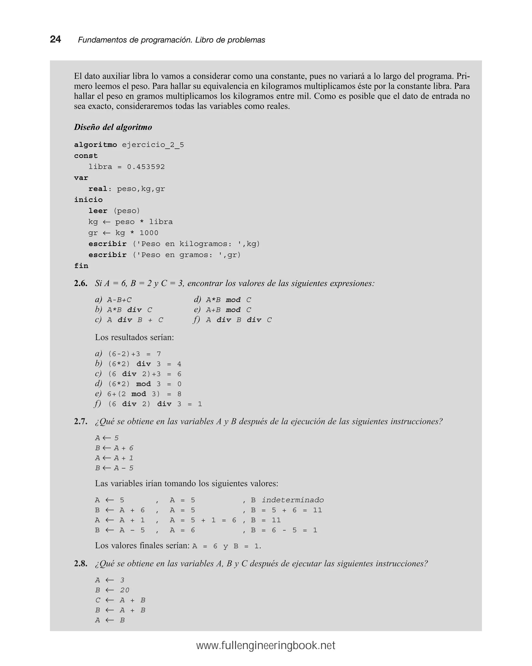 El dato auxiliar libra lo vamos a considerar como una constante, pues no variará a lo largo del programa. Pri-
mero leemos el peso. Para hallar su equivalencia en kilogramos multiplicamos éste por la constante libra. Para
hallar el peso en gramos multiplicamos los kilogramos entre mil. Como es posible que el dato de entrada no
sea exacto, consideraremos todas las variables como reales.
Diseño del algoritmo
algoritmo ejercicio_2_5
const
libra = 0.453592
var
real: peso,kg,gr
inicio
leer (peso)
kg ← peso * libra
gr ← kg * 1000
escribir ('Peso en kilogramos: ',kg)
escribir ('Peso en gramos: ',gr)
fin
2.6. Si A = 6, B = 2 y C = 3, encontrar los valores de las siguientes expresiones:
a) A-B+C d) A*B mod C
b) A*B div C e) A+B mod C
c) A div B + C f) A div B div C
Los resultados serían:
a) (6-2)+3 = 7
b) (6*2) div 3 = 4
c) (6 div 2)+3 = 6
d) (6*2) mod 3 = 0
e) 6+(2 mod 3) = 8
f) (6 div 2) div 3 = 1
2.7. ¿Qué se obtiene en las variables A y B después de la ejecución de las siguientes instrucciones?
A ← 5
B ← A + 6
A ← A + 1
B ← A – 5
Las variables irían tomando los siguientes valores:
A ← 5 , A = 5 , B indeterminado
B ← A + 6 , A = 5 , B = 5 + 6 = 11
A ← A + 1 , A = 5 + 1 = 6 , B = 11
B ← A – 5 , A = 6 , B = 6 - 5 = 1
Los valores finales serían: A = 6 y B = 1.
2.8. ¿Qué se obtiene en las variables A, B y C después de ejecutar las siguientes instrucciones?
A ← 3
B ← 20
C ← A + B
B ← A + B
A ← B
24mmFundamentos de programación. Libro de problemas
www.fullengineeringbook.net
 