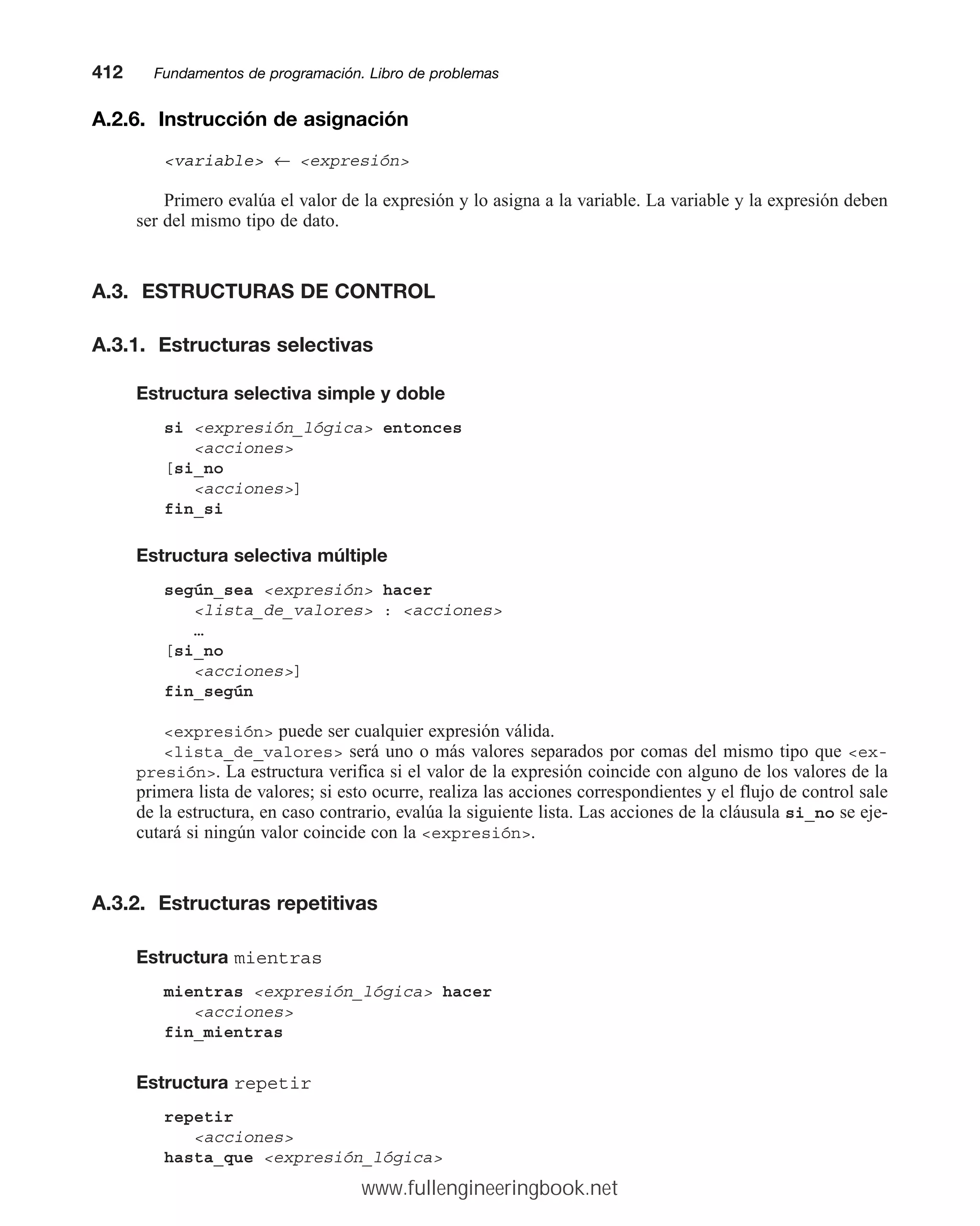 A.2.6. Instrucción de asignación
variable ← expresión
Primero evalúa el valor de la expresión y lo asigna a la variable. La variable y la expresión deben
ser del mismo tipo de dato.
A.3. ESTRUCTURAS DE CONTROL
A.3.1. Estructuras selectivas
Estructura selectiva simple y doble
si expresión_lógica entonces
acciones
[si_no
acciones]
fin_si
Estructura selectiva múltiple
según_sea expresión hacer
lista_de_valores : acciones
…
[si_no
acciones]
fin_según
expresión puede ser cualquier expresión válida.
lista_de_valores será uno o más valores separados por comas del mismo tipo que ex-
presión. La estructura verifica si el valor de la expresión coincide con alguno de los valores de la
primera lista de valores; si esto ocurre, realiza las acciones correspondientes y el flujo de control sale
de la estructura, en caso contrario, evalúa la siguiente lista. Las acciones de la cláusula si_no se eje-
cutará si ningún valor coincide con la expresión.
A.3.2. Estructuras repetitivas
Estructura mientras
mientras expresión_lógica hacer
acciones
fin_mientras
Estructura repetir
repetir
acciones
hasta_que expresión_lógica
412mmFundamentos de programación. Libro de problemas
www.fullengineeringbook.net
 