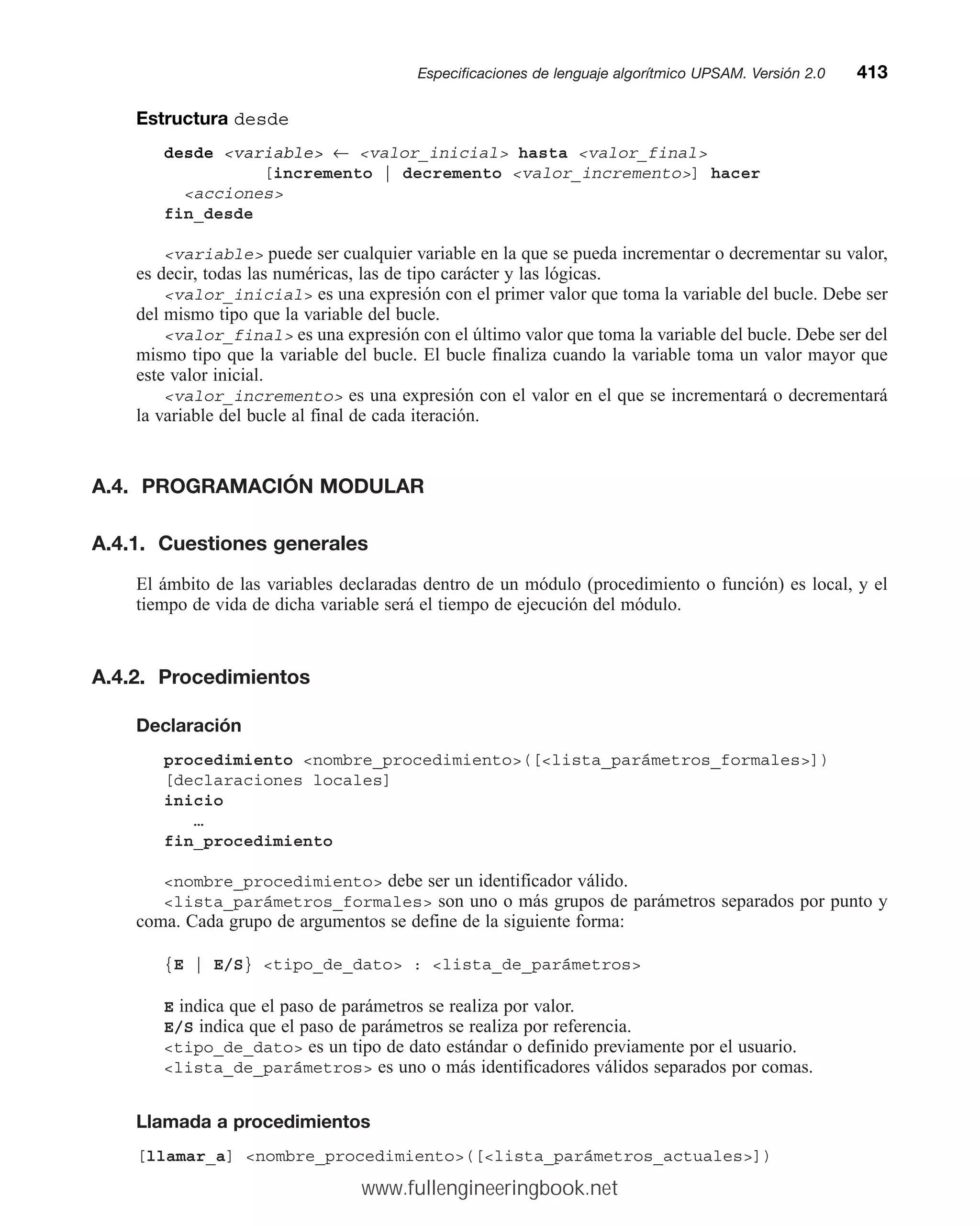 Estructura desde
desde variable ← valor_inicial hasta valor_final
[incremento | decremento valor_incremento] hacer
acciones
fin_desde
variable puede ser cualquier variable en la que se pueda incrementar o decrementar su valor,
es decir, todas las numéricas, las de tipo carácter y las lógicas.
valor_inicial es una expresión con el primer valor que toma la variable del bucle. Debe ser
del mismo tipo que la variable del bucle.
valor_final es una expresión con el último valor que toma la variable del bucle. Debe ser del
mismo tipo que la variable del bucle. El bucle finaliza cuando la variable toma un valor mayor que
este valor inicial.
valor_incremento es una expresión con el valor en el que se incrementará o decrementará
la variable del bucle al final de cada iteración.
A.4. PROGRAMACIÓN MODULAR
A.4.1. Cuestiones generales
El ámbito de las variables declaradas dentro de un módulo (procedimiento o función) es local, y el
tiempo de vida de dicha variable será el tiempo de ejecución del módulo.
A.4.2. Procedimientos
Declaración
procedimiento nombre_procedimiento([lista_parámetros_formales])
[declaraciones locales]
inicio
…
fin_procedimiento
nombre_procedimiento debe ser un identificador válido.
lista_parámetros_formales son uno o más grupos de parámetros separados por punto y
coma. Cada grupo de argumentos se define de la siguiente forma:
{E | E/S} tipo_de_dato : lista_de_parámetros
E indica que el paso de parámetros se realiza por valor.
E/S indica que el paso de parámetros se realiza por referencia.
tipo_de_dato es un tipo de dato estándar o definido previamente por el usuario.
lista_de_parámetros es uno o más identificadores válidos separados por comas.
Llamada a procedimientos
[llamar_a] nombre_procedimiento([lista_parámetros_actuales])
Especificaciones de lenguaje algorítmico UPSAM. Versión 2.0mm413
www.fullengineeringbook.net
 