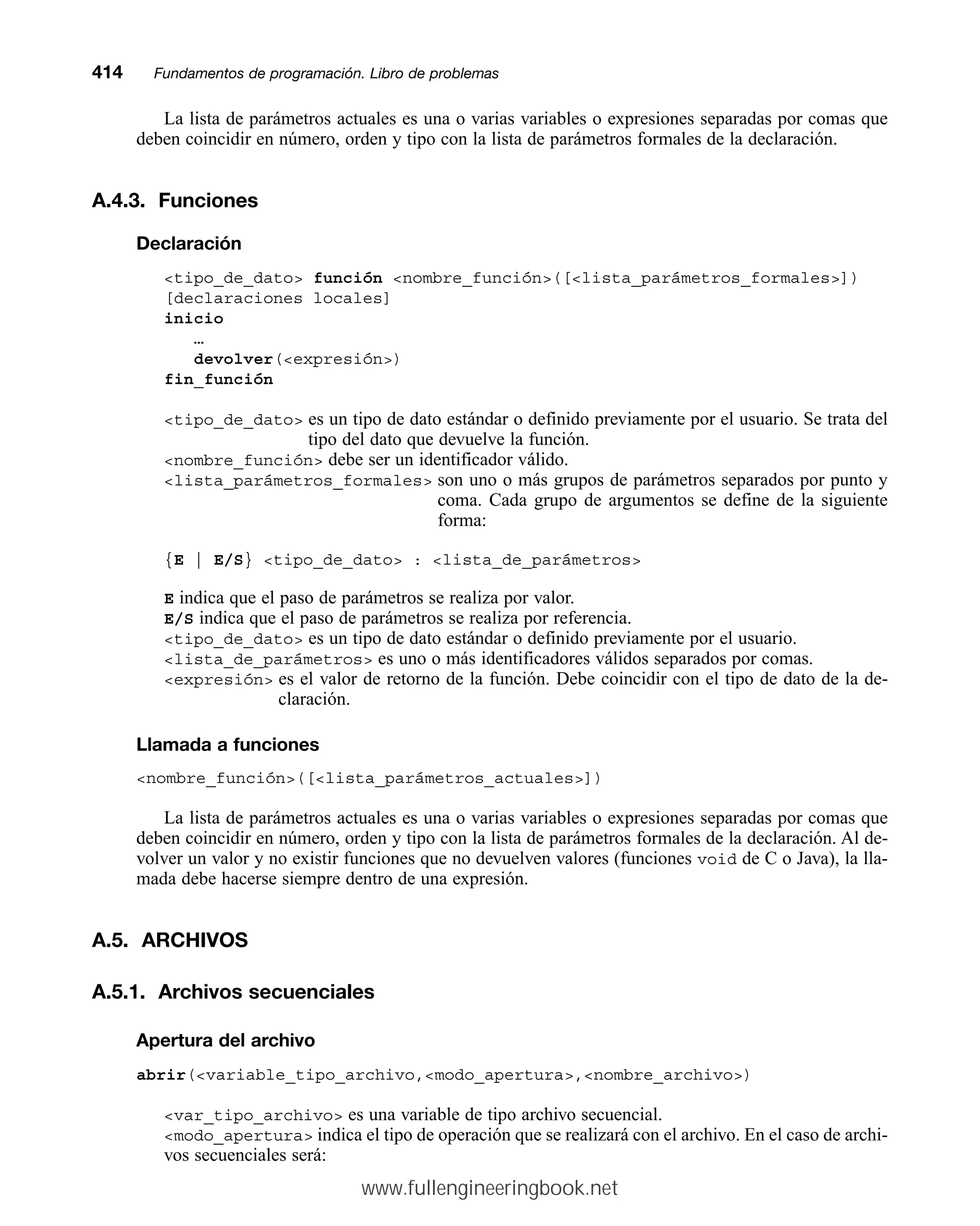 La lista de parámetros actuales es una o varias variables o expresiones separadas por comas que
deben coincidir en número, orden y tipo con la lista de parámetros formales de la declaración.
A.4.3. Funciones
Declaración
tipo_de_dato función nombre_función([lista_parámetros_formales])
[declaraciones locales]
inicio
…
devolver(expresión)
fin_función
tipo_de_dato es un tipo de dato estándar o definido previamente por el usuario. Se trata del
tipo del dato que devuelve la función.
nombre_función debe ser un identificador válido.
lista_parámetros_formales son uno o más grupos de parámetros separados por punto y
coma. Cada grupo de argumentos se define de la siguiente
forma:
{E | E/S} tipo_de_dato : lista_de_parámetros
E indica que el paso de parámetros se realiza por valor.
E/S indica que el paso de parámetros se realiza por referencia.
tipo_de_dato es un tipo de dato estándar o definido previamente por el usuario.
lista_de_parámetros es uno o más identificadores válidos separados por comas.
expresión es el valor de retorno de la función. Debe coincidir con el tipo de dato de la de-
claración.
Llamada a funciones
nombre_función([lista_parámetros_actuales])
La lista de parámetros actuales es una o varias variables o expresiones separadas por comas que
deben coincidir en número, orden y tipo con la lista de parámetros formales de la declaración. Al de-
volver un valor y no existir funciones que no devuelven valores (funciones void de C o Java), la lla-
mada debe hacerse siempre dentro de una expresión.
A.5. ARCHIVOS
A.5.1. Archivos secuenciales
Apertura del archivo
abrir(variable_tipo_archivo,modo_apertura,nombre_archivo)
var_tipo_archivo es una variable de tipo archivo secuencial.
modo_apertura indica el tipo de operación que se realizará con el archivo. En el caso de archi-
vos secuenciales será:
414mmFundamentos de programación. Libro de problemas
www.fullengineeringbook.net
 