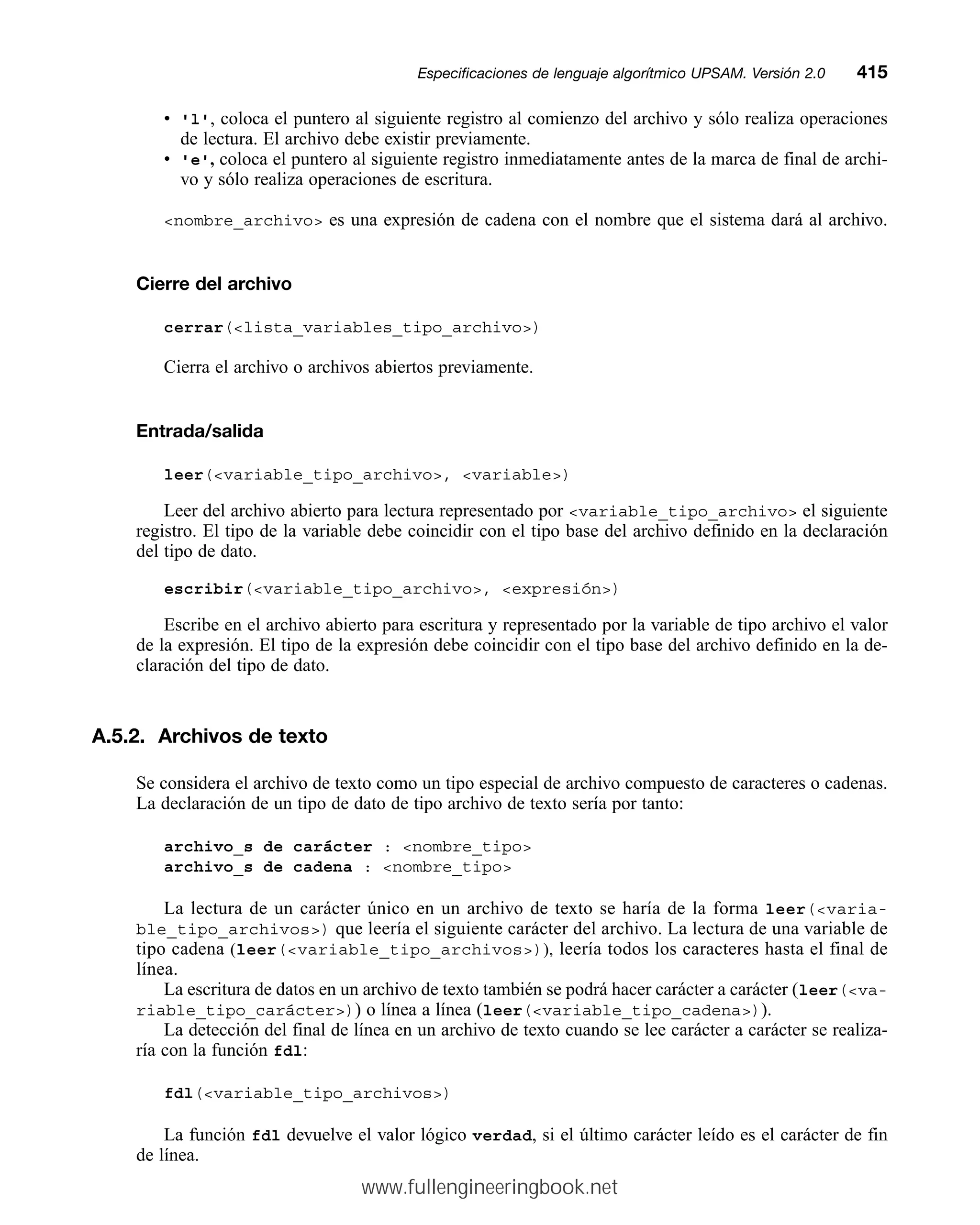 • 'l', coloca el puntero al siguiente registro al comienzo del archivo y sólo realiza operaciones
de lectura. El archivo debe existir previamente.
• 'e', coloca el puntero al siguiente registro inmediatamente antes de la marca de final de archi-
vo y sólo realiza operaciones de escritura.
nombre_archivo es una expresión de cadena con el nombre que el sistema dará al archivo.
Cierre del archivo
cerrar(lista_variables_tipo_archivo)
Cierra el archivo o archivos abiertos previamente.
Entrada/salida
leer(variable_tipo_archivo, variable)
Leer del archivo abierto para lectura representado por variable_tipo_archivo el siguiente
registro. El tipo de la variable debe coincidir con el tipo base del archivo definido en la declaración
del tipo de dato.
escribir(variable_tipo_archivo, expresión)
Escribe en el archivo abierto para escritura y representado por la variable de tipo archivo el valor
de la expresión. El tipo de la expresión debe coincidir con el tipo base del archivo definido en la de-
claración del tipo de dato.
A.5.2. Archivos de texto
Se considera el archivo de texto como un tipo especial de archivo compuesto de caracteres o cadenas.
La declaración de un tipo de dato de tipo archivo de texto sería por tanto:
archivo_s de carácter : nombre_tipo
archivo_s de cadena : nombre_tipo
La lectura de un carácter único en un archivo de texto se haría de la forma leer(varia-
ble_tipo_archivos) que leería el siguiente carácter del archivo. La lectura de una variable de
tipo cadena (leer(variable_tipo_archivos)), leería todos los caracteres hasta el final de
línea.
La escritura de datos en un archivo de texto también se podrá hacer carácter a carácter (leer(va-
riable_tipo_carácter)) o línea a línea (leer(variable_tipo_cadena)).
La detección del final de línea en un archivo de texto cuando se lee carácter a carácter se realiza-
ría con la función fdl:
fdl(variable_tipo_archivos)
La función fdl devuelve el valor lógico verdad, si el último carácter leído es el carácter de fin
de línea.
Especificaciones de lenguaje algorítmico UPSAM. Versión 2.0mm415
www.fullengineeringbook.net
 