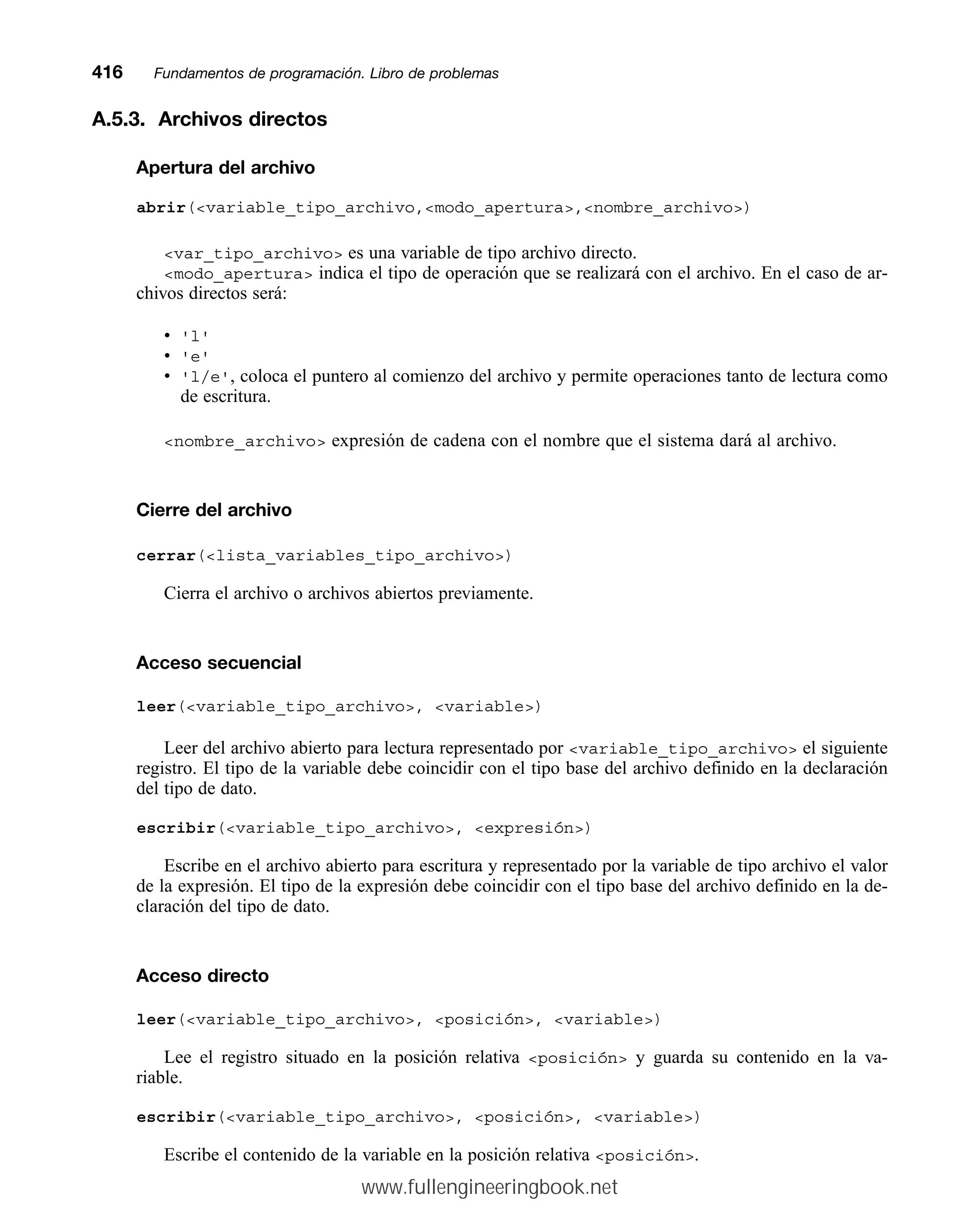 A.5.3. Archivos directos
Apertura del archivo
abrir(variable_tipo_archivo,modo_apertura,nombre_archivo)
var_tipo_archivo es una variable de tipo archivo directo.
modo_apertura indica el tipo de operación que se realizará con el archivo. En el caso de ar-
chivos directos será:
• 'l'
• 'e'
• 'l/e', coloca el puntero al comienzo del archivo y permite operaciones tanto de lectura como
de escritura.
nombre_archivo expresión de cadena con el nombre que el sistema dará al archivo.
Cierre del archivo
cerrar(lista_variables_tipo_archivo)
Cierra el archivo o archivos abiertos previamente.
Acceso secuencial
leer(variable_tipo_archivo, variable)
Leer del archivo abierto para lectura representado por variable_tipo_archivo el siguiente
registro. El tipo de la variable debe coincidir con el tipo base del archivo definido en la declaración
del tipo de dato.
escribir(variable_tipo_archivo, expresión)
Escribe en el archivo abierto para escritura y representado por la variable de tipo archivo el valor
de la expresión. El tipo de la expresión debe coincidir con el tipo base del archivo definido en la de-
claración del tipo de dato.
Acceso directo
leer(variable_tipo_archivo, posición, variable)
Lee el registro situado en la posición relativa posición y guarda su contenido en la va-
riable.
escribir(variable_tipo_archivo, posición, variable)
Escribe el contenido de la variable en la posición relativa posición.
416mmFundamentos de programación. Libro de problemas
www.fullengineeringbook.net
 