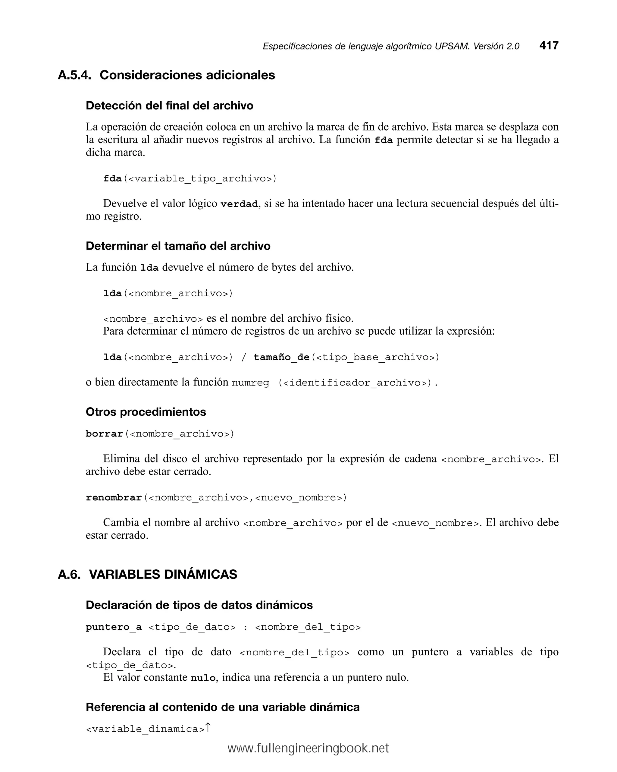 A.5.4. Consideraciones adicionales
Detección del final del archivo
La operación de creación coloca en un archivo la marca de fin de archivo. Esta marca se desplaza con
la escritura al añadir nuevos registros al archivo. La función fda permite detectar si se ha llegado a
dicha marca.
fda(variable_tipo_archivo)
Devuelve el valor lógico verdad, si se ha intentado hacer una lectura secuencial después del últi-
mo registro.
Determinar el tamaño del archivo
La función lda devuelve el número de bytes del archivo.
lda(nombre_archivo)
nombre_archivo es el nombre del archivo físico.
Para determinar el número de registros de un archivo se puede utilizar la expresión:
lda(nombre_archivo) / tamaño_de(tipo_base_archivo)
o bien directamente la función numreg (identificador_archivo).
Otros procedimientos
borrar(nombre_archivo)
Elimina del disco el archivo representado por la expresión de cadena nombre_archivo. El
archivo debe estar cerrado.
renombrar(nombre_archivo,nuevo_nombre)
Cambia el nombre al archivo nombre_archivo por el de nuevo_nombre. El archivo debe
estar cerrado.
A.6. VARIABLES DINÁMICAS
Declaración de tipos de datos dinámicos
puntero_a tipo_de_dato : nombre_del_tipo
Declara el tipo de dato nombre_del_tipo como un puntero a variables de tipo
tipo_de_dato.
El valor constante nulo, indica una referencia a un puntero nulo.
Referencia al contenido de una variable dinámica
variable_dinamica↑
Especificaciones de lenguaje algorítmico UPSAM. Versión 2.0mm417
www.fullengineeringbook.net
 