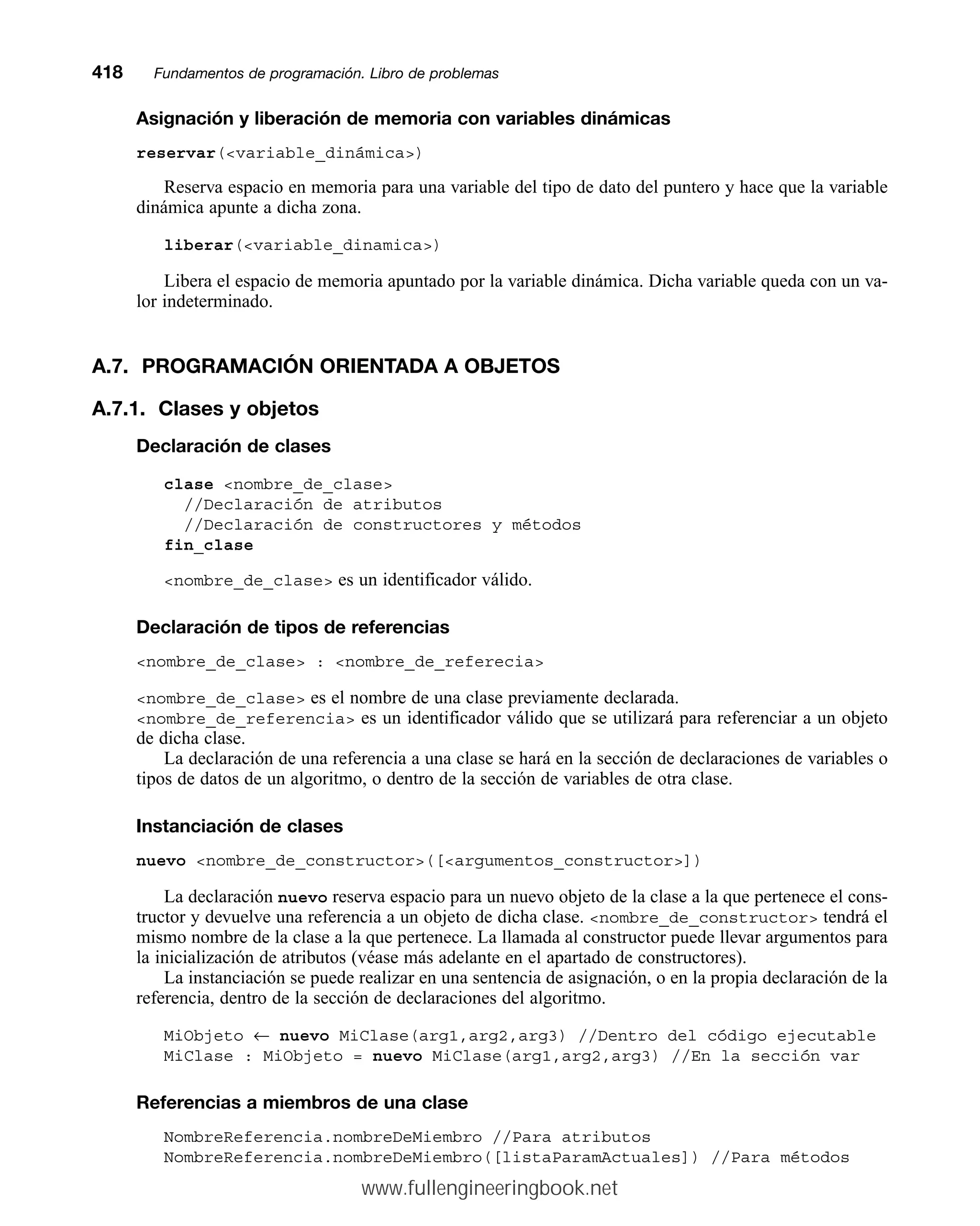 Asignación y liberación de memoria con variables dinámicas
reservar(variable_dinámica)
Reserva espacio en memoria para una variable del tipo de dato del puntero y hace que la variable
dinámica apunte a dicha zona.
liberar(variable_dinamica)
Libera el espacio de memoria apuntado por la variable dinámica. Dicha variable queda con un va-
lor indeterminado.
A.7. PROGRAMACIÓN ORIENTADA A OBJETOS
A.7.1. Clases y objetos
Declaración de clases
clase nombre_de_clase
//Declaración de atributos
//Declaración de constructores y métodos
fin_clase
nombre_de_clase es un identificador válido.
Declaración de tipos de referencias
nombre_de_clase : nombre_de_referecia
nombre_de_clase es el nombre de una clase previamente declarada.
nombre_de_referencia es un identificador válido que se utilizará para referenciar a un objeto
de dicha clase.
La declaración de una referencia a una clase se hará en la sección de declaraciones de variables o
tipos de datos de un algoritmo, o dentro de la sección de variables de otra clase.
Instanciación de clases
nuevo nombre_de_constructor([argumentos_constructor])
La declaración nuevo reserva espacio para un nuevo objeto de la clase a la que pertenece el cons-
tructor y devuelve una referencia a un objeto de dicha clase. nombre_de_constructor tendrá el
mismo nombre de la clase a la que pertenece. La llamada al constructor puede llevar argumentos para
la inicialización de atributos (véase más adelante en el apartado de constructores).
La instanciación se puede realizar en una sentencia de asignación, o en la propia declaración de la
referencia, dentro de la sección de declaraciones del algoritmo.
MiObjeto ← nuevo MiClase(arg1,arg2,arg3) //Dentro del código ejecutable
MiClase : MiObjeto = nuevo MiClase(arg1,arg2,arg3) //En la sección var
Referencias a miembros de una clase
NombreReferencia.nombreDeMiembro //Para atributos
NombreReferencia.nombreDeMiembro([listaParamActuales]) //Para métodos
418mmFundamentos de programación. Libro de problemas
www.fullengineeringbook.net
 
