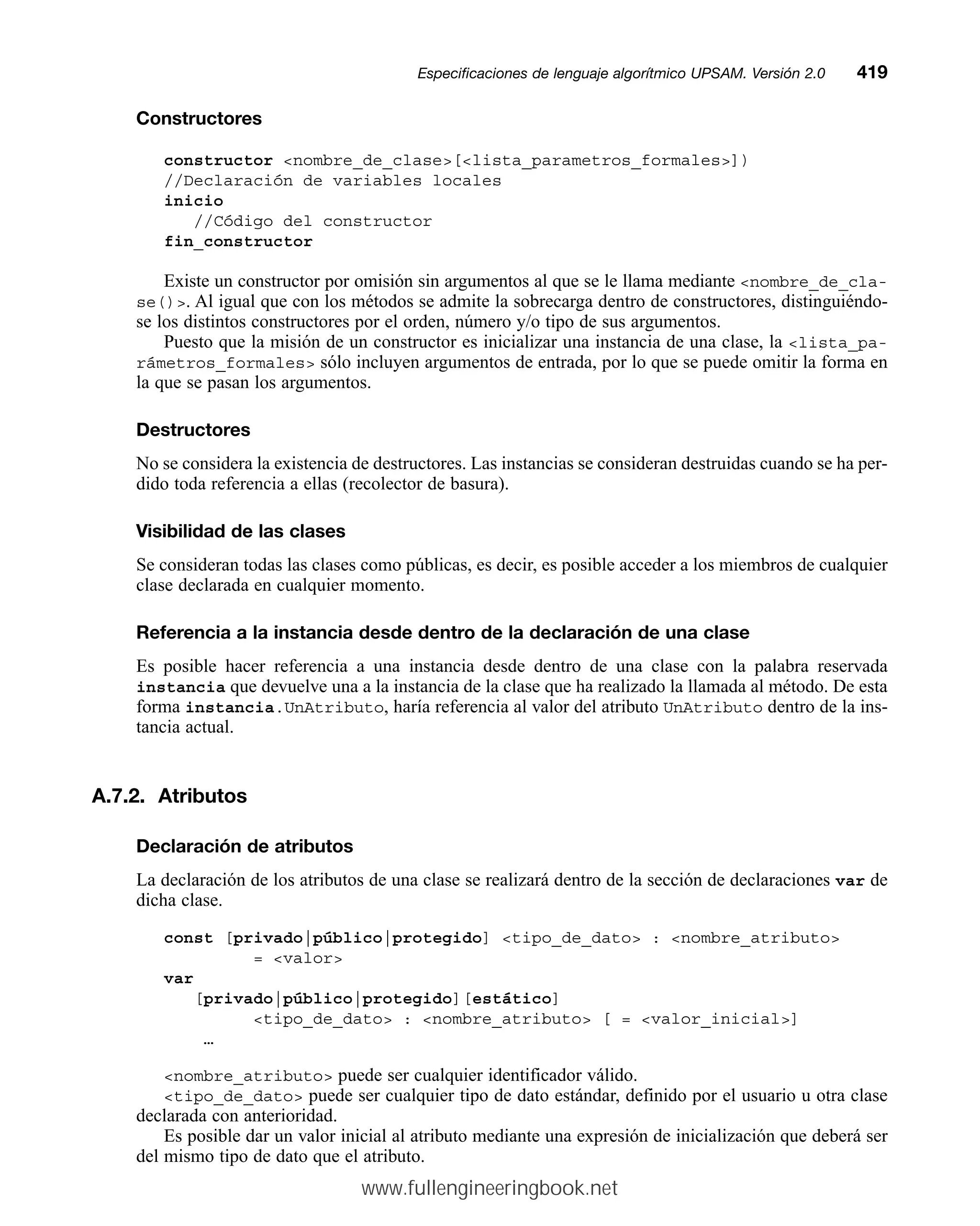 Constructores
constructor nombre_de_clase[lista_parametros_formales])
//Declaración de variables locales
inicio
//Código del constructor
fin_constructor
Existe un constructor por omisión sin argumentos al que se le llama mediante nombre_de_cla-
se(). Al igual que con los métodos se admite la sobrecarga dentro de constructores, distinguiéndo-
se los distintos constructores por el orden, número y/o tipo de sus argumentos.
Puesto que la misión de un constructor es inicializar una instancia de una clase, la lista_pa-
rámetros_formales sólo incluyen argumentos de entrada, por lo que se puede omitir la forma en
la que se pasan los argumentos.
Destructores
No se considera la existencia de destructores. Las instancias se consideran destruidas cuando se ha per-
dido toda referencia a ellas (recolector de basura).
Visibilidad de las clases
Se consideran todas las clases como públicas, es decir, es posible acceder a los miembros de cualquier
clase declarada en cualquier momento.
Referencia a la instancia desde dentro de la declaración de una clase
Es posible hacer referencia a una instancia desde dentro de una clase con la palabra reservada
instancia que devuelve una a la instancia de la clase que ha realizado la llamada al método. De esta
forma instancia.UnAtributo, haría referencia al valor del atributo UnAtributo dentro de la ins-
tancia actual.
A.7.2. Atributos
Declaración de atributos
La declaración de los atributos de una clase se realizará dentro de la sección de declaraciones var de
dicha clase.
const [privado|público|protegido] tipo_de_dato : nombre_atributo
= valor
var
[privado|público|protegido][estático]
tipo_de_dato : nombre_atributo [ = valor_inicial]
…
nombre_atributo puede ser cualquier identificador válido.
tipo_de_dato puede ser cualquier tipo de dato estándar, definido por el usuario u otra clase
declarada con anterioridad.
Es posible dar un valor inicial al atributo mediante una expresión de inicialización que deberá ser
del mismo tipo de dato que el atributo.
Especificaciones de lenguaje algorítmico UPSAM. Versión 2.0mm419
www.fullengineeringbook.net
 