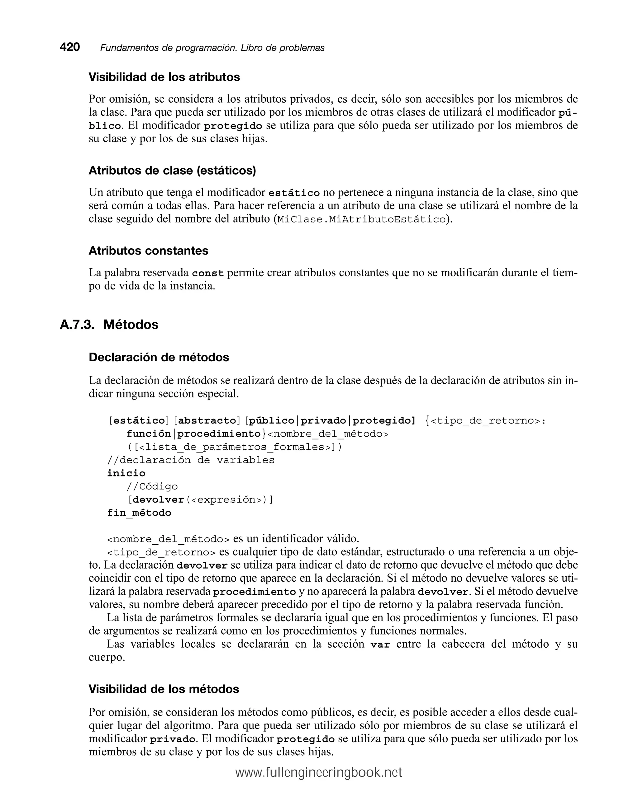 Visibilidad de los atributos
Por omisión, se considera a los atributos privados, es decir, sólo son accesibles por los miembros de
la clase. Para que pueda ser utilizado por los miembros de otras clases de utilizará el modificador pú-
blico. El modificador protegido se utiliza para que sólo pueda ser utilizado por los miembros de
su clase y por los de sus clases hijas.
Atributos de clase (estáticos)
Un atributo que tenga el modificador estático no pertenece a ninguna instancia de la clase, sino que
será común a todas ellas. Para hacer referencia a un atributo de una clase se utilizará el nombre de la
clase seguido del nombre del atributo (MiClase.MiAtributoEstático).
Atributos constantes
La palabra reservada const permite crear atributos constantes que no se modificarán durante el tiem-
po de vida de la instancia.
A.7.3. Métodos
Declaración de métodos
La declaración de métodos se realizará dentro de la clase después de la declaración de atributos sin in-
dicar ninguna sección especial.
[estático][abstracto][público|privado|protegido] {tipo_de_retorno:
función|procedimiento}nombre_del_método
([lista_de_parámetros_formales])
//declaración de variables
inicio
//Código
[devolver(expresión)]
fin_método
nombre_del_método es un identificador válido.
tipo_de_retorno es cualquier tipo de dato estándar, estructurado o una referencia a un obje-
to. La declaración devolver se utiliza para indicar el dato de retorno que devuelve el método que debe
coincidir con el tipo de retorno que aparece en la declaración. Si el método no devuelve valores se uti-
lizará la palabra reservada procedimiento y no aparecerá la palabra devolver. Si el método devuelve
valores, su nombre deberá aparecer precedido por el tipo de retorno y la palabra reservada función.
La lista de parámetros formales se declararía igual que en los procedimientos y funciones. El paso
de argumentos se realizará como en los procedimientos y funciones normales.
Las variables locales se declararán en la sección var entre la cabecera del método y su
cuerpo.
Visibilidad de los métodos
Por omisión, se consideran los métodos como públicos, es decir, es posible acceder a ellos desde cual-
quier lugar del algoritmo. Para que pueda ser utilizado sólo por miembros de su clase se utilizará el
modificador privado. El modificador protegido se utiliza para que sólo pueda ser utilizado por los
miembros de su clase y por los de sus clases hijas.
420mmFundamentos de programación. Libro de problemas
www.fullengineeringbook.net
 
