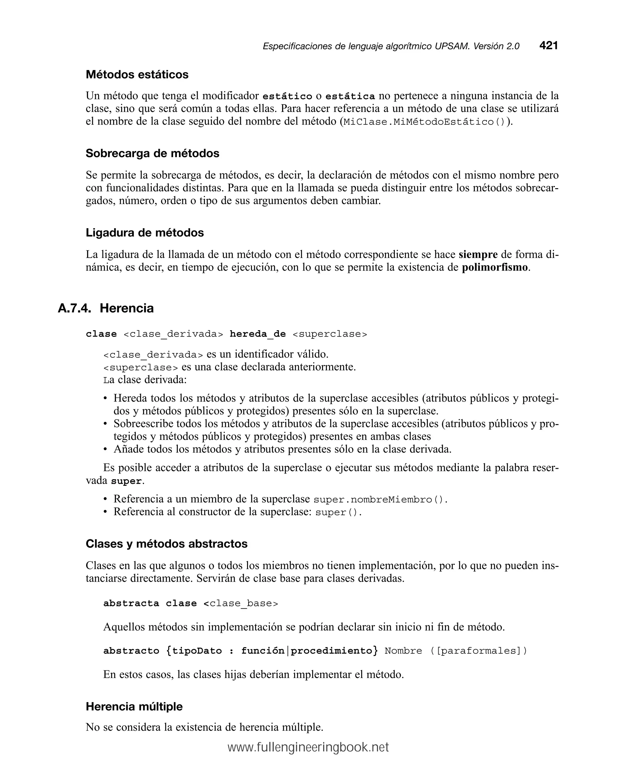 Métodos estáticos
Un método que tenga el modificador estático o estática no pertenece a ninguna instancia de la
clase, sino que será común a todas ellas. Para hacer referencia a un método de una clase se utilizará
el nombre de la clase seguido del nombre del método (MiClase.MiMétodoEstático()).
Sobrecarga de métodos
Se permite la sobrecarga de métodos, es decir, la declaración de métodos con el mismo nombre pero
con funcionalidades distintas. Para que en la llamada se pueda distinguir entre los métodos sobrecar-
gados, número, orden o tipo de sus argumentos deben cambiar.
Ligadura de métodos
La ligadura de la llamada de un método con el método correspondiente se hace siempre de forma di-
námica, es decir, en tiempo de ejecución, con lo que se permite la existencia de polimorfismo.
A.7.4. Herencia
clase clase_derivada hereda_de superclase
clase_derivada es un identificador válido.
superclase es una clase declarada anteriormente.
La clase derivada:
• Hereda todos los métodos y atributos de la superclase accesibles (atributos públicos y protegi-
dos y métodos públicos y protegidos) presentes sólo en la superclase.
• Sobreescribe todos los métodos y atributos de la superclase accesibles (atributos públicos y pro-
tegidos y métodos públicos y protegidos) presentes en ambas clases
• Añade todos los métodos y atributos presentes sólo en la clase derivada.
Es posible acceder a atributos de la superclase o ejecutar sus métodos mediante la palabra reser-
vada super.
• Referencia a un miembro de la superclase super.nombreMiembro().
• Referencia al constructor de la superclase: super().
Clases y métodos abstractos
Clases en las que algunos o todos los miembros no tienen implementación, por lo que no pueden ins-
tanciarse directamente. Servirán de clase base para clases derivadas.
abstracta clase clase_base
Aquellos métodos sin implementación se podrían declarar sin inicio ni fin de método.
abstracto {tipoDato : función|procedimiento} Nombre ([paraformales])
En estos casos, las clases hijas deberían implementar el método.
Herencia múltiple
No se considera la existencia de herencia múltiple.
Especificaciones de lenguaje algorítmico UPSAM. Versión 2.0mm421
www.fullengineeringbook.net
 