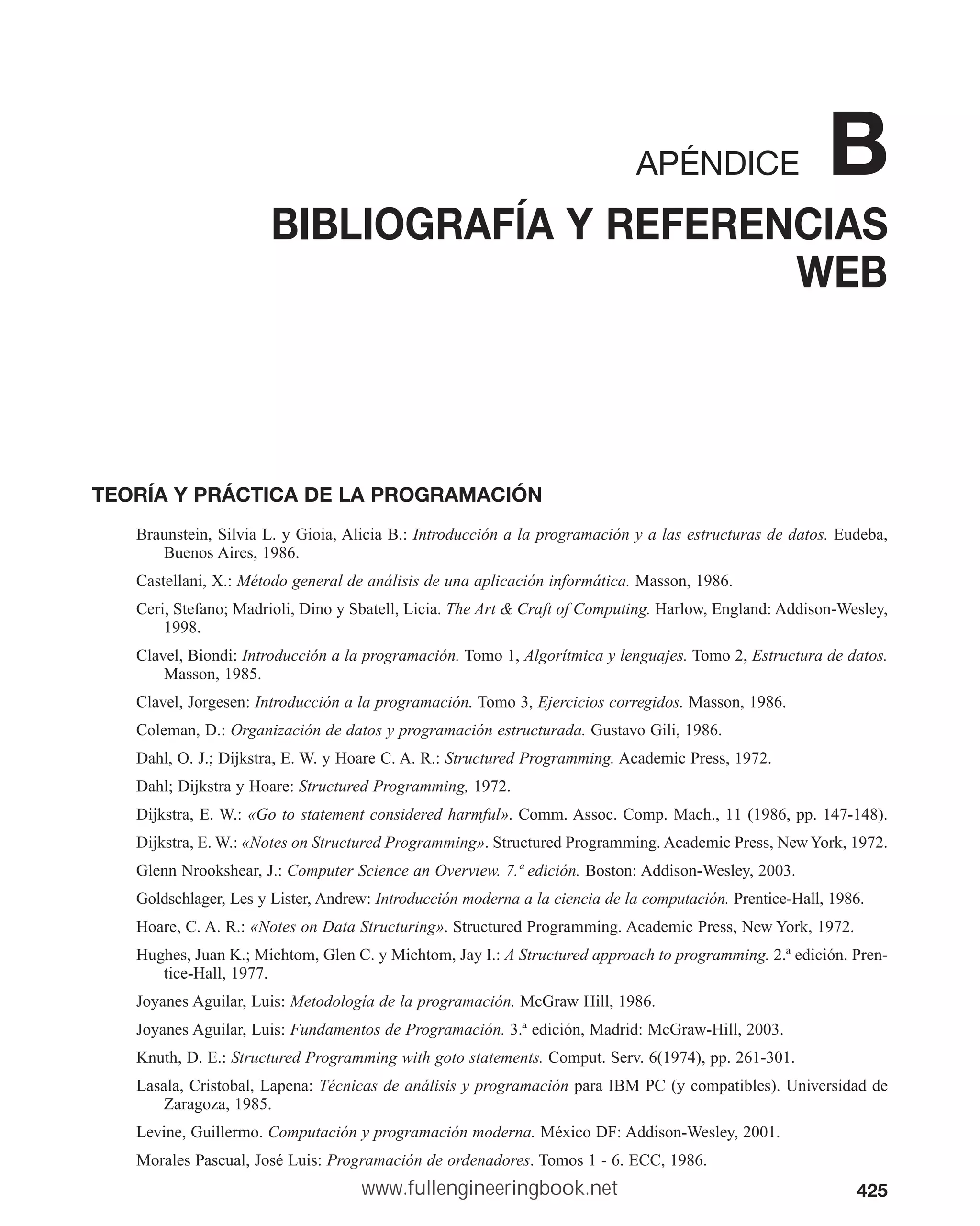 425
APÉNDICE B
BIBLIOGRAFÍA Y REFERENCIAS
WEB
TEORÍA Y PRÁCTICA DE LA PROGRAMACIÓN
Braunstein, Silvia L. y Gioia, Alicia B.: Introducción a la programación y a las estructuras de datos. Eudeba,
Buenos Aires, 1986.
Castellani, X.: Método general de análisis de una aplicación informática. Masson, 1986.
Ceri, Stefano; Madrioli, Dino y Sbatell, Licia. The Art  Craft of Computing. Harlow, England: Addison-Wesley,
1998.
Clavel, Biondi: Introducción a la programación. Tomo 1, Algorítmica y lenguajes. Tomo 2, Estructura de datos.
Masson, 1985.
Clavel, Jorgesen: Introducción a la programación. Tomo 3, Ejercicios corregidos. Masson, 1986.
Coleman, D.: Organización de datos y programación estructurada. Gustavo Gili, 1986.
Dahl, O. J.; Dijkstra, E. W. y Hoare C. A. R.: Structured Programming. Academic Press, 1972.
Dahl; Dijkstra y Hoare: Structured Programming, 1972.
Dijkstra, E. W.: «Go to statement considered harmful». Comm. Assoc. Comp. Mach., 11 (1986, pp. 147-148).
Dijkstra, E. W.: «Notes on Structured Programming». Structured Programming. Academic Press, NewYork, 1972.
Glenn Nrookshear, J.: Computer Science an Overview. 7.ª edición. Boston: Addison-Wesley, 2003.
Goldschlager, Les y Lister, Andrew: Introducción moderna a la ciencia de la computación. Prentice-Hall, 1986.
Hoare, C. A. R.: «Notes on Data Structuring». Structured Programming. Academic Press, New York, 1972.
Hughes, Juan K.; Michtom, Glen C. y Michtom, Jay I.: A Structured approach to programming. 2.ª edición. Pren-
tice-Hall, 1977.
Joyanes Aguilar, Luis: Metodología de la programación. McGraw Hill, 1986.
Joyanes Aguilar, Luis: Fundamentos de Programación. 3.ª edición, Madrid: McGraw-Hill, 2003.
Knuth, D. E.: Structured Programming with goto statements. Comput. Serv. 6(1974), pp. 261-301.
Lasala, Cristobal, Lapena: Técnicas de análisis y programación para IBM PC (y compatibles). Universidad de
Zaragoza, 1985.
Levine, Guillermo. Computación y programación moderna. México DF: Addison-Wesley, 2001.
Morales Pascual, José Luis: Programación de ordenadores. Tomos 1 - 6. ECC, 1986.
www.fullengineeringbook.net
 