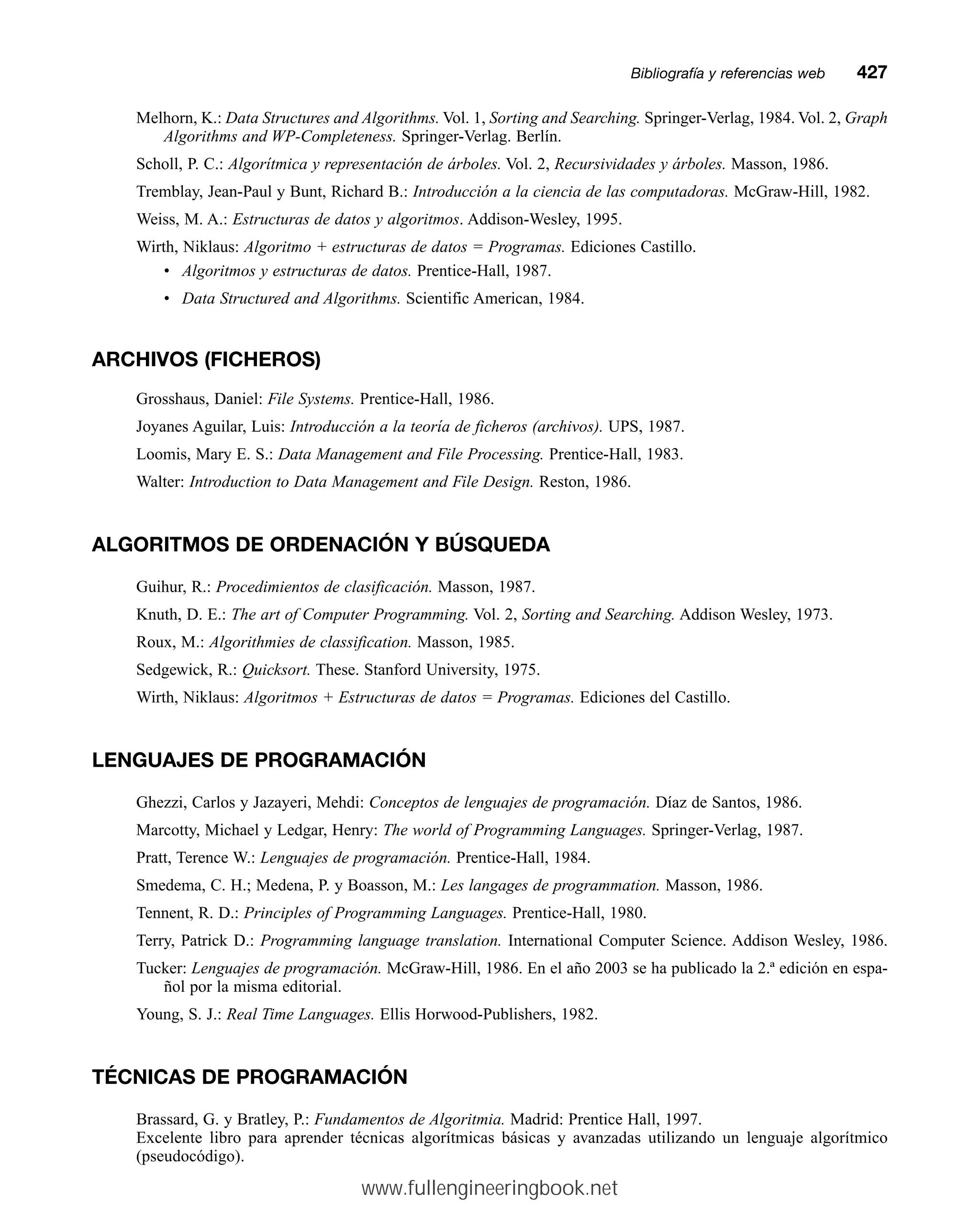 Melhorn, K.: Data Structures and Algorithms. Vol. 1, Sorting and Searching. Springer-Verlag, 1984. Vol. 2, Graph
Algorithms and WP-Completeness. Springer-Verlag. Berlín.
Scholl, P. C.: Algorítmica y representación de árboles. Vol. 2, Recursividades y árboles. Masson, 1986.
Tremblay, Jean-Paul y Bunt, Richard B.: Introducción a la ciencia de las computadoras. McGraw-Hill, 1982.
Weiss, M. A.: Estructuras de datos y algoritmos. Addison-Wesley, 1995.
Wirth, Niklaus: Algoritmo + estructuras de datos = Programas. Ediciones Castillo.
• Algoritmos y estructuras de datos. Prentice-Hall, 1987.
• Data Structured and Algorithms. Scientific American, 1984.
ARCHIVOS (FICHEROS)
Grosshaus, Daniel: File Systems. Prentice-Hall, 1986.
Joyanes Aguilar, Luis: Introducción a la teoría de ficheros (archivos). UPS, 1987.
Loomis, Mary E. S.: Data Management and File Processing. Prentice-Hall, 1983.
Walter: Introduction to Data Management and File Design. Reston, 1986.
ALGORITMOS DE ORDENACIÓN Y BÚSQUEDA
Guihur, R.: Procedimientos de clasificación. Masson, 1987.
Knuth, D. E.: The art of Computer Programming. Vol. 2, Sorting and Searching. Addison Wesley, 1973.
Roux, M.: Algorithmies de classification. Masson, 1985.
Sedgewick, R.: Quicksort. These. Stanford University, 1975.
Wirth, Niklaus: Algoritmos + Estructuras de datos = Programas. Ediciones del Castillo.
LENGUAJES DE PROGRAMACIÓN
Ghezzi, Carlos y Jazayeri, Mehdi: Conceptos de lenguajes de programación. Díaz de Santos, 1986.
Marcotty, Michael y Ledgar, Henry: The world of Programming Languages. Springer-Verlag, 1987.
Pratt, Terence W.: Lenguajes de programación. Prentice-Hall, 1984.
Smedema, C. H.; Medena, P. y Boasson, M.: Les langages de programmation. Masson, 1986.
Tennent, R. D.: Principles of Programming Languages. Prentice-Hall, 1980.
Terry, Patrick D.: Programming language translation. International Computer Science. Addison Wesley, 1986.
Tucker: Lenguajes de programación. McGraw-Hill, 1986. En el año 2003 se ha publicado la 2.ª edición en espa-
ñol por la misma editorial.
Young, S. J.: Real Time Languages. Ellis Horwood-Publishers, 1982.
TÉCNICAS DE PROGRAMACIÓN
Brassard, G. y Bratley, P.: Fundamentos de Algoritmia. Madrid: Prentice Hall, 1997.
Excelente libro para aprender técnicas algorítmicas básicas y avanzadas utilizando un lenguaje algorítmico
(pseudocódigo).
Bibliografía y referencias webmm427
www.fullengineeringbook.net
 