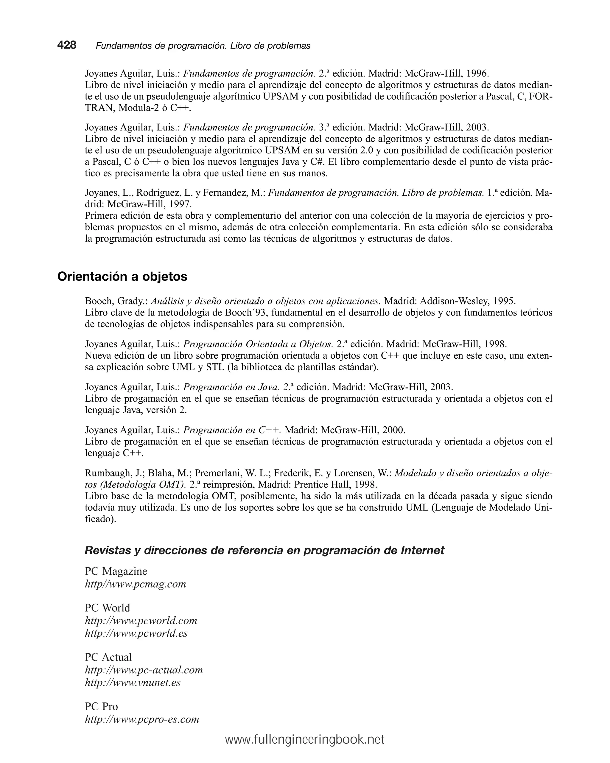 Joyanes Aguilar, Luis.: Fundamentos de programación. 2.ª edición. Madrid: McGraw-Hill, 1996.
Libro de nivel iniciación y medio para el aprendizaje del concepto de algoritmos y estructuras de datos median-
te el uso de un pseudolenguaje algorítmico UPSAM y con posibilidad de codificación posterior a Pascal, C, FOR-
TRAN, Modula-2 ó C++.
Joyanes Aguilar, Luis.: Fundamentos de programación. 3.ª edición. Madrid: McGraw-Hill, 2003.
Libro de nivel iniciación y medio para el aprendizaje del concepto de algoritmos y estructuras de datos median-
te el uso de un pseudolenguaje algorítmico UPSAM en su versión 2.0 y con posibilidad de codificación posterior
a Pascal, C ó C++ o bien los nuevos lenguajes Java y C#. El libro complementario desde el punto de vista prác-
tico es precisamente la obra que usted tiene en sus manos.
Joyanes, L., Rodriguez, L. y Fernandez, M.: Fundamentos de programación. Libro de problemas. 1.ª edición. Ma-
drid: McGraw-Hill, 1997.
Primera edición de esta obra y complementario del anterior con una colección de la mayoría de ejercicios y pro-
blemas propuestos en el mismo, además de otra colección complementaria. En esta edición sólo se consideraba
la programación estructurada así como las técnicas de algoritmos y estructuras de datos.
Orientación a objetos
Booch, Grady.: Análisis y diseño orientado a objetos con aplicaciones. Madrid: Addison-Wesley, 1995.
Libro clave de la metodología de Booch´93, fundamental en el desarrollo de objetos y con fundamentos teóricos
de tecnologías de objetos indispensables para su comprensión.
Joyanes Aguilar, Luis.: Programación Orientada a Objetos. 2.ª edición. Madrid: McGraw-Hill, 1998.
Nueva edición de un libro sobre programación orientada a objetos con C++ que incluye en este caso, una exten-
sa explicación sobre UML y STL (la biblioteca de plantillas estándar).
Joyanes Aguilar, Luis.: Programación en Java. 2.ª edición. Madrid: McGraw-Hill, 2003.
Libro de progamación en el que se enseñan técnicas de programación estructurada y orientada a objetos con el
lenguaje Java, versión 2.
Joyanes Aguilar, Luis.: Programación en C++. Madrid: McGraw-Hill, 2000.
Libro de progamación en el que se enseñan técnicas de programación estructurada y orientada a objetos con el
lenguaje C++.
Rumbaugh, J.; Blaha, M.; Premerlani, W. L.; Frederik, E. y Lorensen, W.: Modelado y diseño orientados a obje-
tos (Metodología OMT). 2.ª reimpresión, Madrid: Prentice Hall, 1998.
Libro base de la metodología OMT, posiblemente, ha sido la más utilizada en la década pasada y sigue siendo
todavía muy utilizada. Es uno de los soportes sobre los que se ha construido UML (Lenguaje de Modelado Uni-
ficado).
Revistas y direcciones de referencia en programación de Internet
PC Magazine
http//www.pcmag.com
PC World
http://www.pcworld.com
http://www.pcworld.es
PC Actual
http://www.pc-actual.com
http://www.vnunet.es
PC Pro
http://www.pcpro-es.com
428mmFundamentos de programación. Libro de problemas
www.fullengineeringbook.net
 