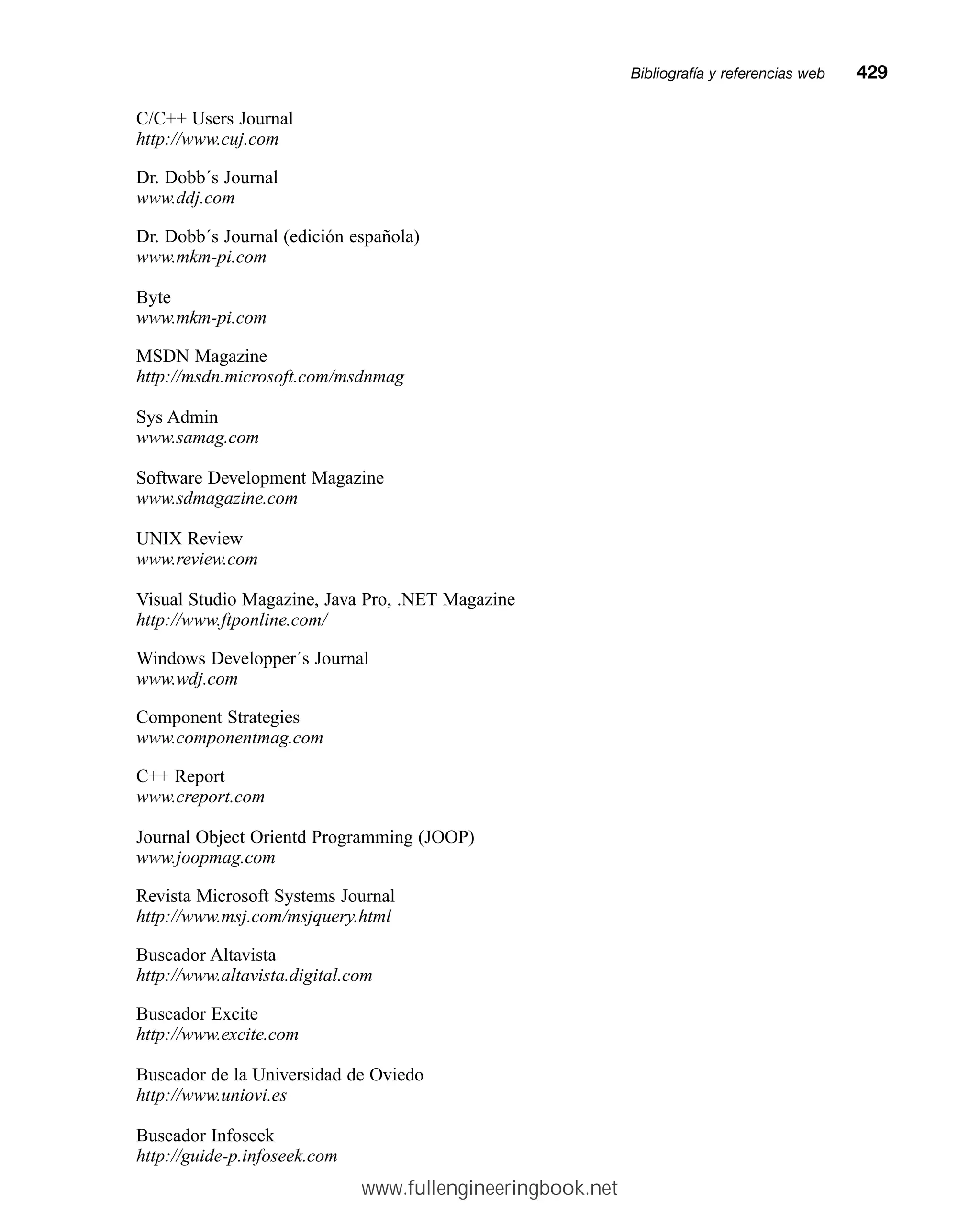 C/C++ Users Journal
http://www.cuj.com
Dr. Dobb´s Journal
www.ddj.com
Dr. Dobb´s Journal (edición española)
www.mkm-pi.com
Byte
www.mkm-pi.com
MSDN Magazine
http://msdn.microsoft.com/msdnmag
Sys Admin
www.samag.com
Software Development Magazine
www.sdmagazine.com
UNIX Review
www.review.com
Visual Studio Magazine, Java Pro, .NET Magazine
http://www.ftponline.com/
Windows Developper´s Journal
www.wdj.com
Component Strategies
www.componentmag.com
C++ Report
www.creport.com
Journal Object Orientd Programming (JOOP)
www.joopmag.com
Revista Microsoft Systems Journal
http://www.msj.com/msjquery.html
Buscador Altavista
http://www.altavista.digital.com
Buscador Excite
http://www.excite.com
Buscador de la Universidad de Oviedo
http://www.uniovi.es
Buscador Infoseek
http://guide-p.infoseek.com
Bibliografía y referencias webmm429
www.fullengineeringbook.net
 