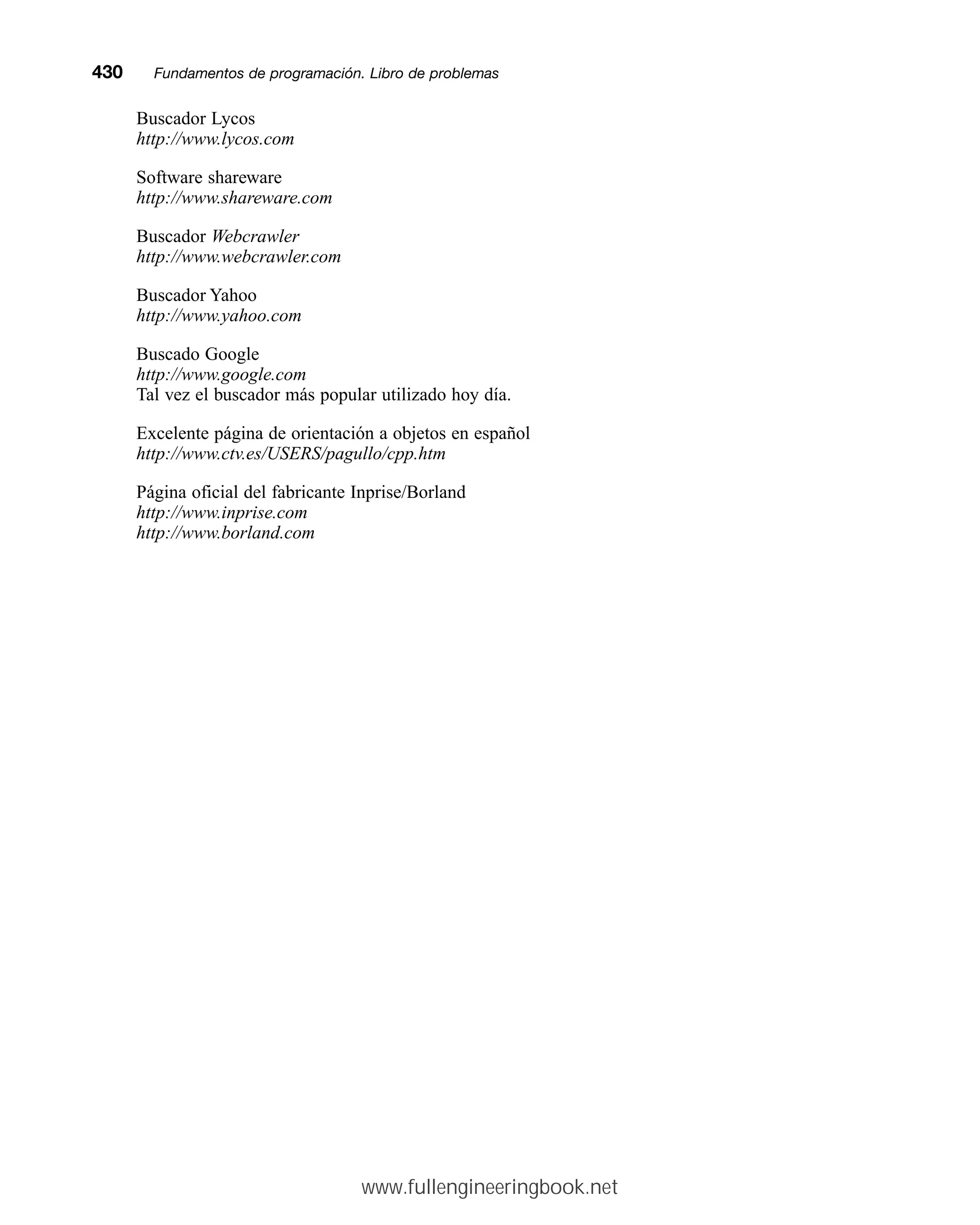 Buscador Lycos
http://www.lycos.com
Software shareware
http://www.shareware.com
Buscador Webcrawler
http://www.webcrawler.com
Buscador Yahoo
http://www.yahoo.com
Buscado Google
http://www.google.com
Tal vez el buscador más popular utilizado hoy día.
Excelente página de orientación a objetos en español
http://www.ctv.es/USERS/pagullo/cpp.htm
Página oficial del fabricante Inprise/Borland
http://www.inprise.com
http://www.borland.com
430mmFundamentos de programación. Libro de problemas
www.fullengineeringbook.net
 