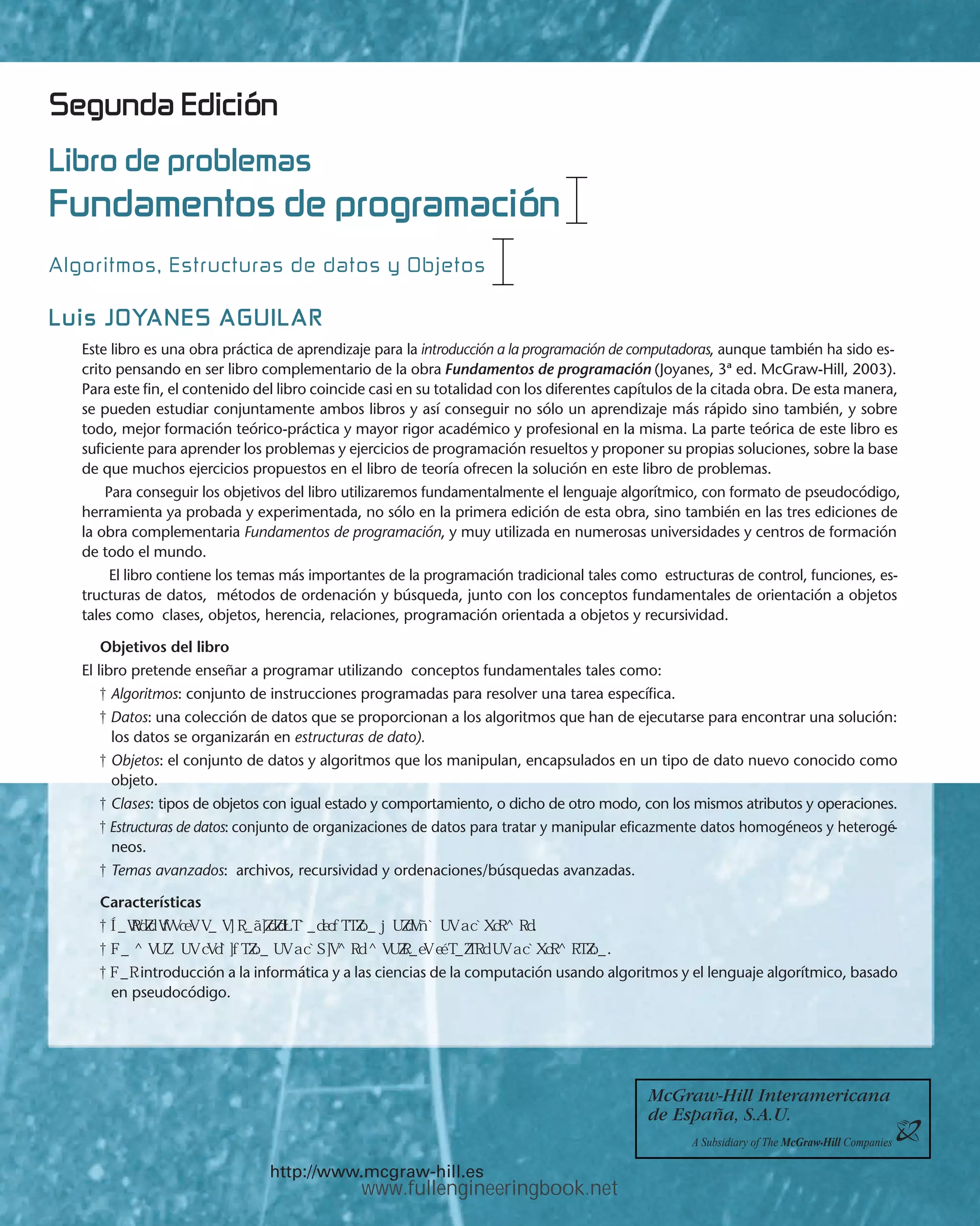 McGraw-Hill Interamericana
de España, S.A.U.
A Subsidiary of The McGraw‡Hill Companies
http://www.mcgraw-hill.es
Algoritmos, Estructuras de datos y Objetos
Fundamentos de programación
Luis JOYANES AGUILAR
Libro de problemas
Segunda Edición
Este libro es una obra práctica de aprendizaje para la introducción a la programación de computadoras, aunque también ha sido es-
crito pensando en ser libro complementario de la obra Fundamentos de programación (Joyanes, 3ª ed. McGraw-Hill, 2003).
Para este fin, el contenido del libro coincide casi en su totalidad con los diferentes capítulos de la citada obra. De esta manera,
se pueden estudiar conjuntamente ambos libros y así conseguir no sólo un aprendizaje más rápido sino también, y sobre
todo, mejor formación teórico-práctica y mayor rigor académico y profesional en la misma. La parte teórica de este libro es
suficiente para aprender los problemas y ejercicios de programación resueltos y proponer su propias soluciones, sobre la base
de que muchos ejercicios propuestos en el libro de teoría ofrecen la solución en este libro de problemas.
Para conseguir los objetivos del libro utilizaremos fundamentalmente el lenguaje algorítmico, con formato de pseudocódigo,
herramienta ya probada y experimentada, no sólo en la primera edición de esta obra, sino también en las tres ediciones de
la obra complementaria Fundamentos de programación, y muy utilizada en numerosas universidades y centros de formación
de todo el mundo.
El libro contiene los temas más importantes de la programación tradicional tales como estructuras de control, funciones, es-
tructuras de datos, métodos de ordenación y búsqueda, junto con los conceptos fundamentales de orientación a objetos
tales como clases, objetos, herencia, relaciones, programación orientada a objetos y recursividad.
Objetivos del libro
El libro pretende enseñar a programar utilizando conceptos fundamentales tales como:
s Algoritmos: conjunto de instrucciones programadas para resolver una tarea específica.
s Datos: una colección de datos que se proporcionan a los algoritmos que han de ejecutarse para encontrar una solución:
los datos se organizarán en estructuras de dato).
s Objetos: el conjunto de datos y algoritmos que los manipulan, encapsulados en un tipo de dato nuevo conocido como
objeto.
s Clases: tipos de objetos con igual estado y comportamiento, o dicho de otro modo, con los mismos atributos y operaciones.
s Estructuras de datos: conjunto de organizaciones de datos para tratar y manipular eficazmente datos homogéneos y heterogé-
neos.
s Temas avanzados: archivos, recursividad y ordenaciones/búsquedas avanzadas.
Características
s ³NFASIS FUERTE EN EL ANÉLISIS CONSTRUCCIØN Y DISE×O DE PROGRAMAS.
s 5N MEDIO DE RESOLUCIØN DE PROBLEMAS MEDIANTE TÏCNICAS DE PROGRAMACIØN.
s 5NA introducción a la informática y a las ciencias de la computación usando algoritmos y el lenguaje algorítmico, basado
en pseudocódigo.
www.fullengineeringbook.net
 