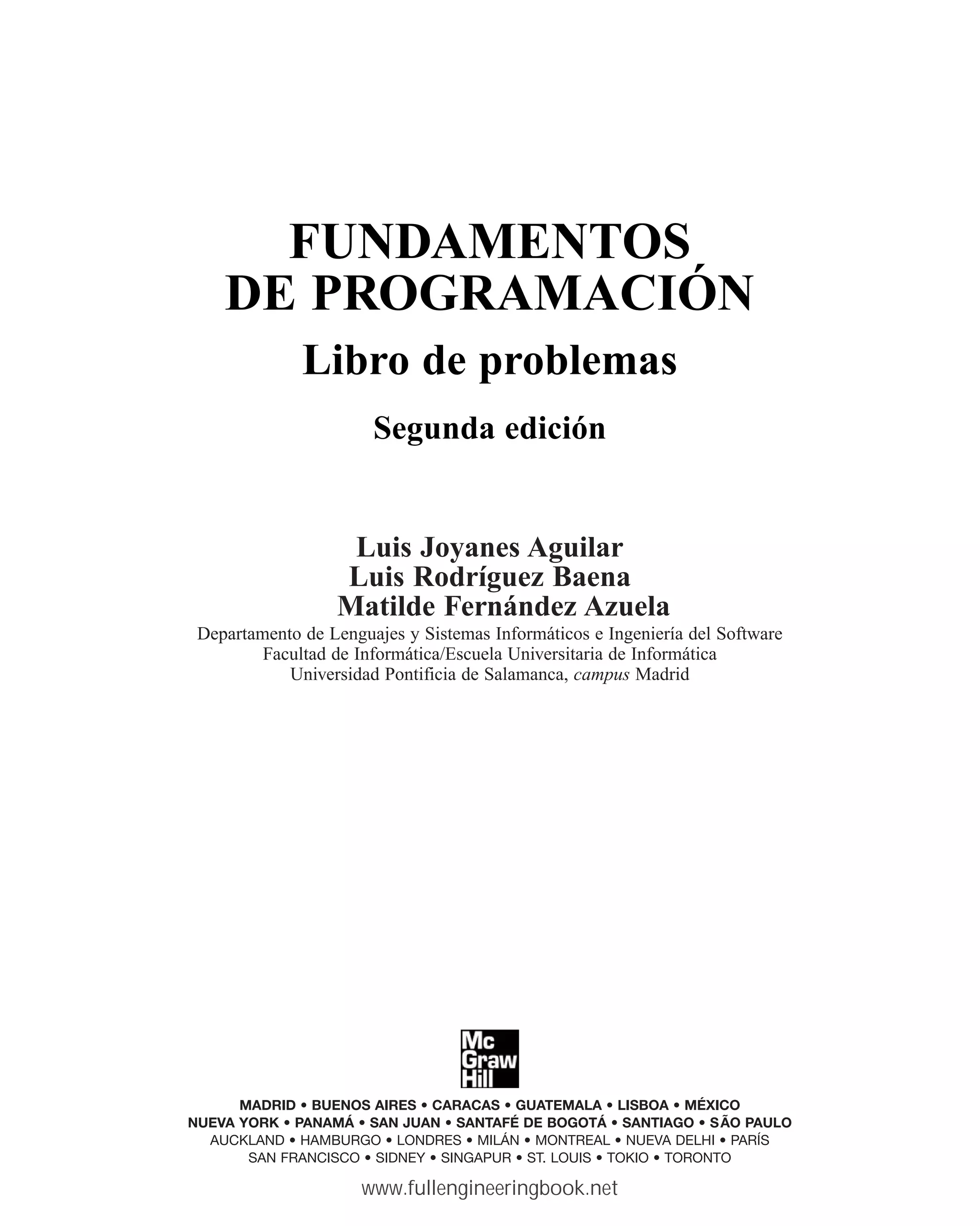 FUNDAMENTOS
DE PROGRAMACIÓN
Libro de problemas
Segunda edición
Luis Joyanes Aguilar
Luis Rodríguez Baena
Matilde Fernández Azuela
Departamento de Lenguajes y Sistemas Informáticos e Ingeniería del Software
Facultad de Informática/Escuela Universitaria de Informática
Universidad Pontificia de Salamanca, campus Madrid
MADRID • BUENOS AIRES • CARACAS • GUATEMALA • LISBOA • MÉXICO
NUEVA YORK • PANAMÁ • SAN JUAN • SANTAFÉ DE BOGOTÁ • SANTIAGO • SÃO PAULO
AUCKLAND • HAMBURGO • LONDRES • MILÁN • MONTREAL • NUEVA DELHI • PARÍS
SAN FRANCISCO • SIDNEY • SINGAPUR • ST. LOUIS • TOKIO • TORONTO
www.fullengineeringbook.net
 