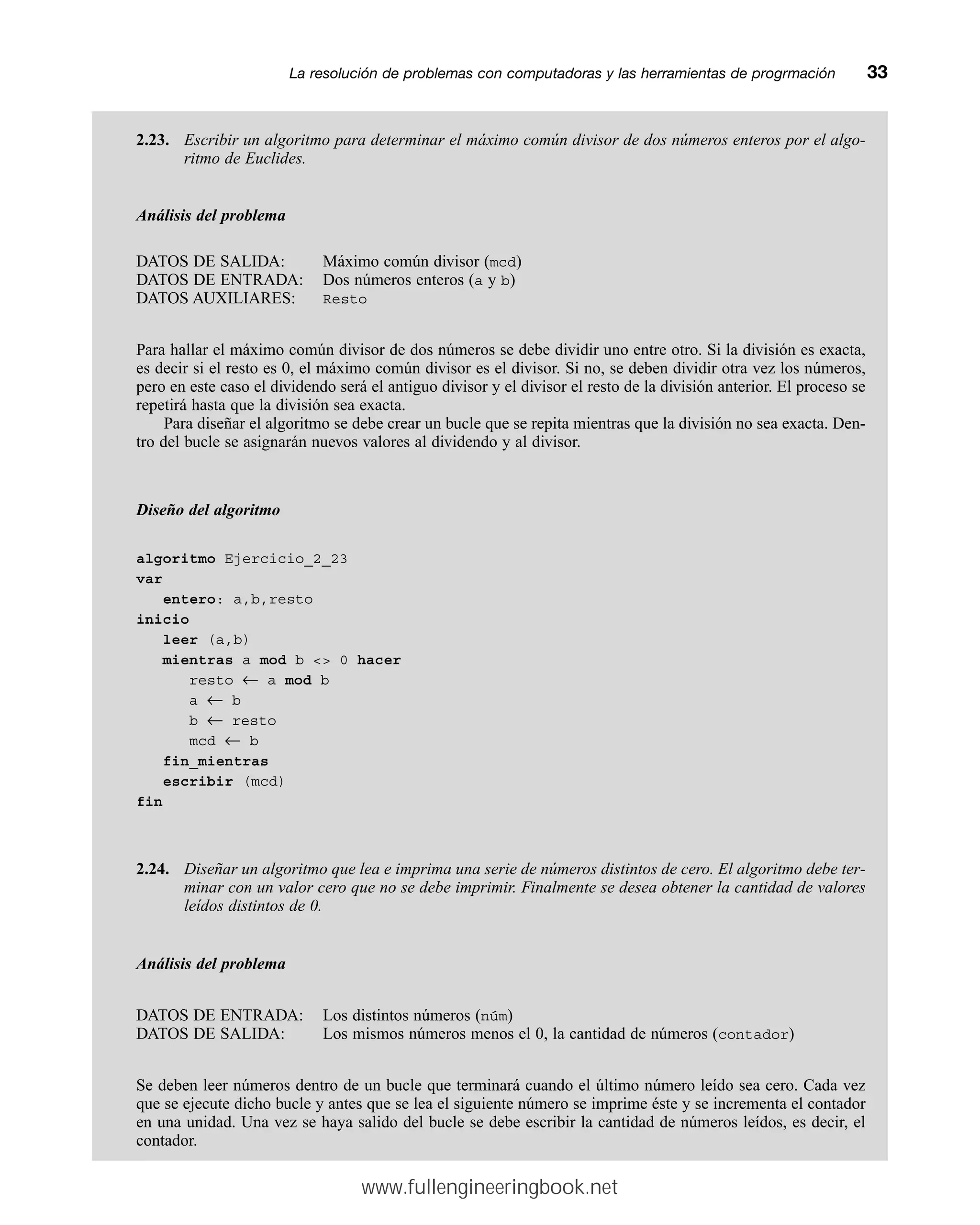 2.23. Escribir un algoritmo para determinar el máximo común divisor de dos números enteros por el algo-
ritmo de Euclides.
Análisis del problema
DATOS DE SALIDA: Máximo común divisor (mcd)
DATOS DE ENTRADA: Dos números enteros (a y b)
DATOS AUXILIARES: Resto
Para hallar el máximo común divisor de dos números se debe dividir uno entre otro. Si la división es exacta,
es decir si el resto es 0, el máximo común divisor es el divisor. Si no, se deben dividir otra vez los números,
pero en este caso el dividendo será el antiguo divisor y el divisor el resto de la división anterior. El proceso se
repetirá hasta que la división sea exacta.
Para diseñar el algoritmo se debe crear un bucle que se repita mientras que la división no sea exacta. Den-
tro del bucle se asignarán nuevos valores al dividendo y al divisor.
Diseño del algoritmo
algoritmo Ejercicio_2_23
var
entero: a,b,resto
inicio
leer (a,b)
mientras a mod b  0 hacer
resto ← a mod b
a ← b
b ← resto
mcd ← b
fin_mientras
escribir (mcd)
fin
2.24. Diseñar un algoritmo que lea e imprima una serie de números distintos de cero. El algoritmo debe ter-
minar con un valor cero que no se debe imprimir. Finalmente se desea obtener la cantidad de valores
leídos distintos de 0.
Análisis del problema
DATOS DE ENTRADA: Los distintos números (núm)
DATOS DE SALIDA: Los mismos números menos el 0, la cantidad de números (contador)
Se deben leer números dentro de un bucle que terminará cuando el último número leído sea cero. Cada vez
que se ejecute dicho bucle y antes que se lea el siguiente número se imprime éste y se incrementa el contador
en una unidad. Una vez se haya salido del bucle se debe escribir la cantidad de números leídos, es decir, el
contador.
La resolución de problemas con computadoras y las herramientas de progrmaciónmm33
www.fullengineeringbook.net
 