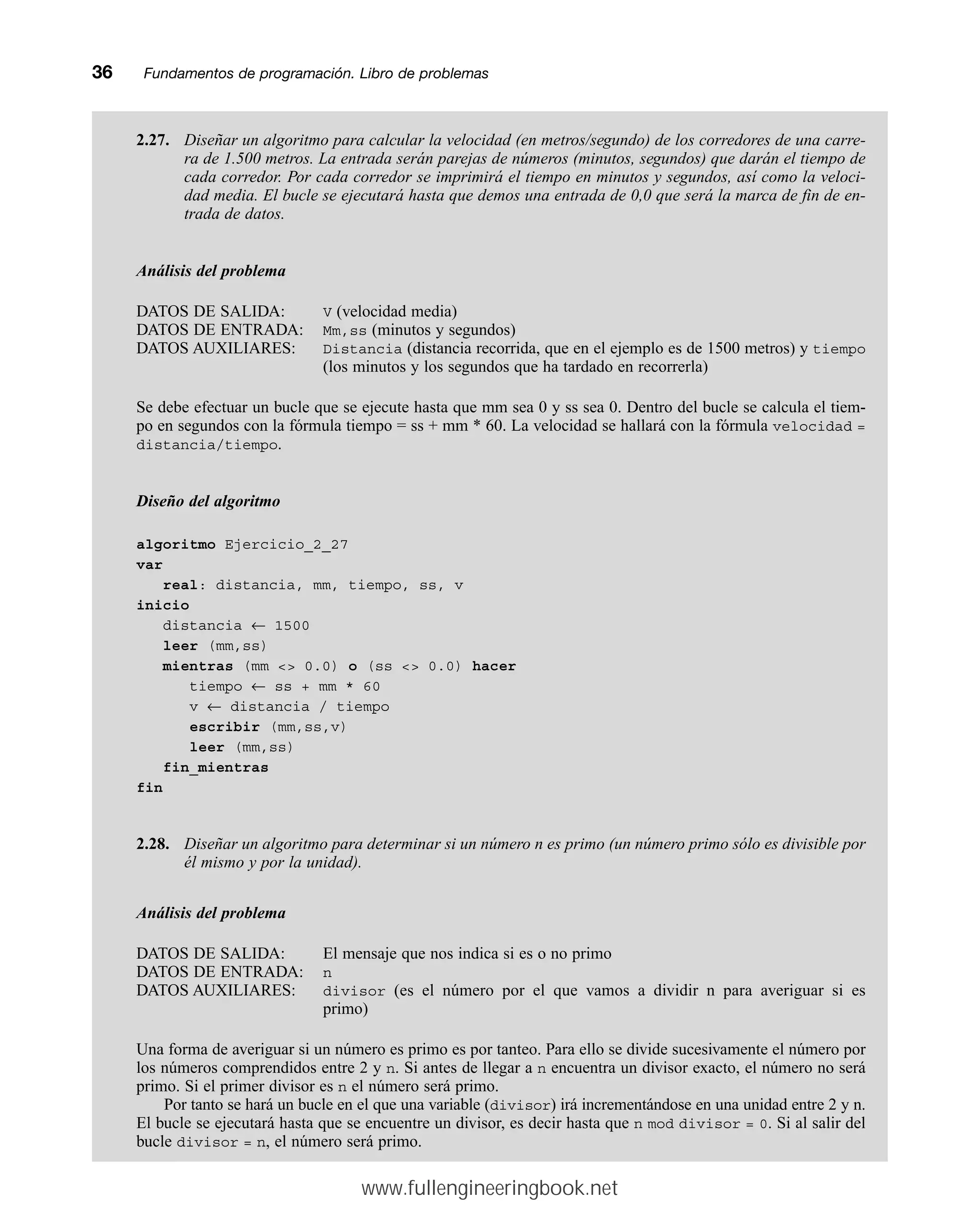 2.27. Diseñar un algoritmo para calcular la velocidad (en metros/segundo) de los corredores de una carre-
ra de 1.500 metros. La entrada serán parejas de números (minutos, segundos) que darán el tiempo de
cada corredor. Por cada corredor se imprimirá el tiempo en minutos y segundos, así como la veloci-
dad media. El bucle se ejecutará hasta que demos una entrada de 0,0 que será la marca de fin de en-
trada de datos.
Análisis del problema
DATOS DE SALIDA: V (velocidad media)
DATOS DE ENTRADA: Mm,ss (minutos y segundos)
DATOS AUXILIARES: Distancia (distancia recorrida, que en el ejemplo es de 1500 metros) y tiempo
(los minutos y los segundos que ha tardado en recorrerla)
Se debe efectuar un bucle que se ejecute hasta que mm sea 0 y ss sea 0. Dentro del bucle se calcula el tiem-
po en segundos con la fórmula tiempo = ss + mm * 60. La velocidad se hallará con la fórmula velocidad =
distancia/tiempo.
Diseño del algoritmo
algoritmo Ejercicio_2_27
var
real: distancia, mm, tiempo, ss, v
inicio
distancia ← 1500
leer (mm,ss)
mientras (mm  0.0) o (ss  0.0) hacer
tiempo ← ss + mm * 60
v ← distancia / tiempo
escribir (mm,ss,v)
leer (mm,ss)
fin_mientras
fin
2.28. Diseñar un algoritmo para determinar si un número n es primo (un número primo sólo es divisible por
él mismo y por la unidad).
Análisis del problema
DATOS DE SALIDA: El mensaje que nos indica si es o no primo
DATOS DE ENTRADA: n
DATOS AUXILIARES: divisor (es el número por el que vamos a dividir n para averiguar si es
primo)
Una forma de averiguar si un número es primo es por tanteo. Para ello se divide sucesivamente el número por
los números comprendidos entre 2 y n. Si antes de llegar a n encuentra un divisor exacto, el número no será
primo. Si el primer divisor es n el número será primo.
Por tanto se hará un bucle en el que una variable (divisor) irá incrementándose en una unidad entre 2 y n.
El bucle se ejecutará hasta que se encuentre un divisor, es decir hasta que n mod divisor = 0. Si al salir del
bucle divisor = n, el número será primo.
36mmFundamentos de programación. Libro de problemas
www.fullengineeringbook.net
 