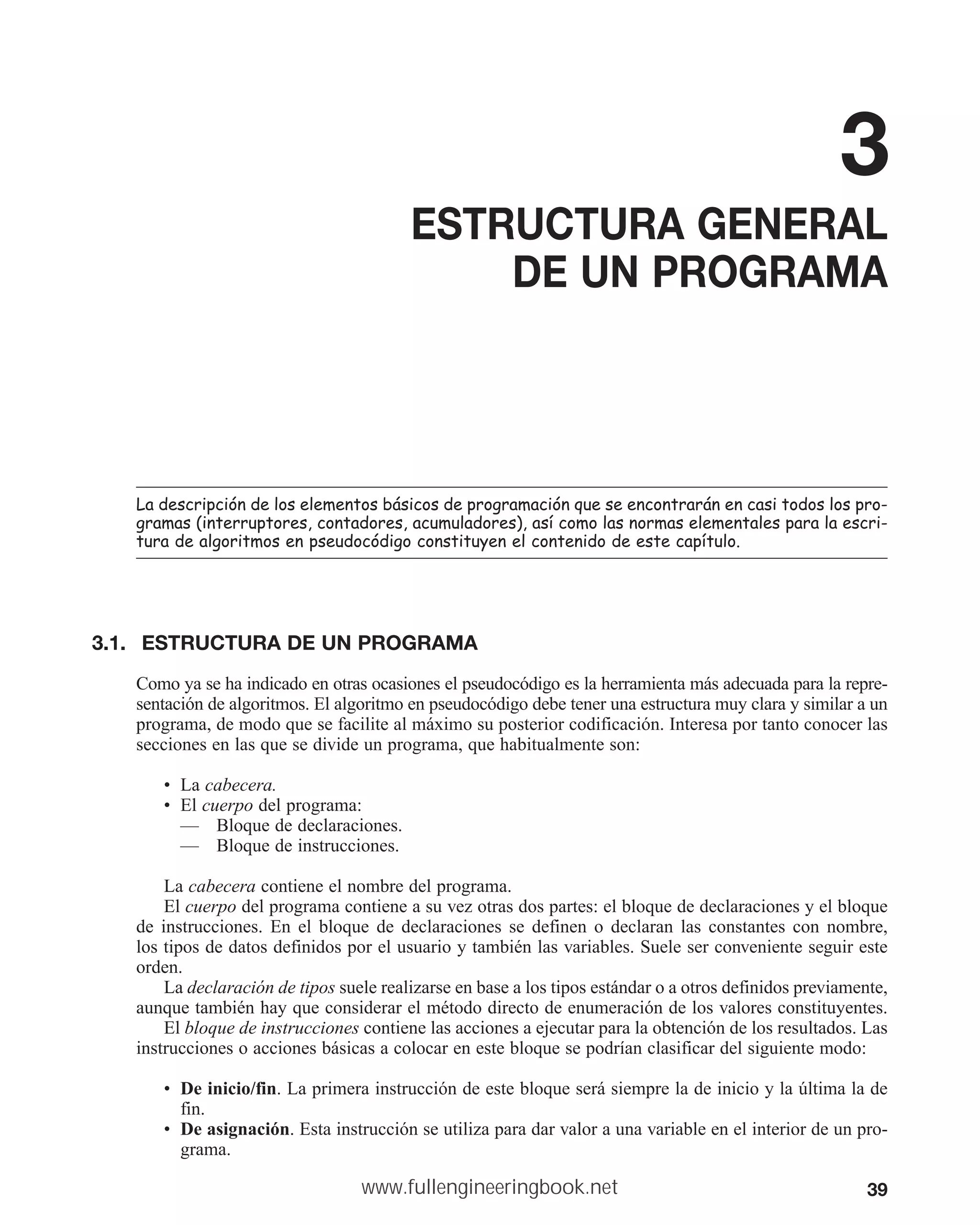 39
3
ESTRUCTURA GENERAL
DE UN PROGRAMA
/DGHVFULSFLyQGHORVHOHPHQWRVEiVLFRVGHSURJUDPDFLyQTXHVHHQFRQWUDUiQHQFDVLWRGRVORVSUR
JUDPDV LQWHUUXSWRUHVFRQWDGRUHVDFXPXODGRUHV DVtFRPRODVQRUPDVHOHPHQWDOHVSDUDODHVFUL
WXUDGHDOJRULWPRVHQSVHXGRFyGLJRFRQVWLWXHQHOFRQWHQLGRGHHVWHFDStWXOR
3.1. ESTRUCTURA DE UN PROGRAMA
Como ya se ha indicado en otras ocasiones el pseudocódigo es la herramienta más adecuada para la repre-
sentación de algoritmos. El algoritmo en pseudocódigo debe tener una estructura muy clara y similar a un
programa, de modo que se facilite al máximo su posterior codificación. Interesa por tanto conocer las
secciones en las que se divide un programa, que habitualmente son:
• La cabecera.
• El cuerpo del programa:
— Bloque de declaraciones.
— Bloque de instrucciones.
La cabecera contiene el nombre del programa.
El cuerpo del programa contiene a su vez otras dos partes: el bloque de declaraciones y el bloque
de instrucciones. En el bloque de declaraciones se definen o declaran las constantes con nombre,
los tipos de datos definidos por el usuario y también las variables. Suele ser conveniente seguir este
orden.
La declaración de tipos suele realizarse en base a los tipos estándar o a otros definidos previamente,
aunque también hay que considerar el método directo de enumeración de los valores constituyentes.
El bloque de instrucciones contiene las acciones a ejecutar para la obtención de los resultados. Las
instrucciones o acciones básicas a colocar en este bloque se podrían clasificar del siguiente modo:
• De inicio/fin. La primera instrucción de este bloque será siempre la de inicio y la última la de
fin.
• De asignación. Esta instrucción se utiliza para dar valor a una variable en el interior de un pro-
grama.
www.fullengineeringbook.net
 