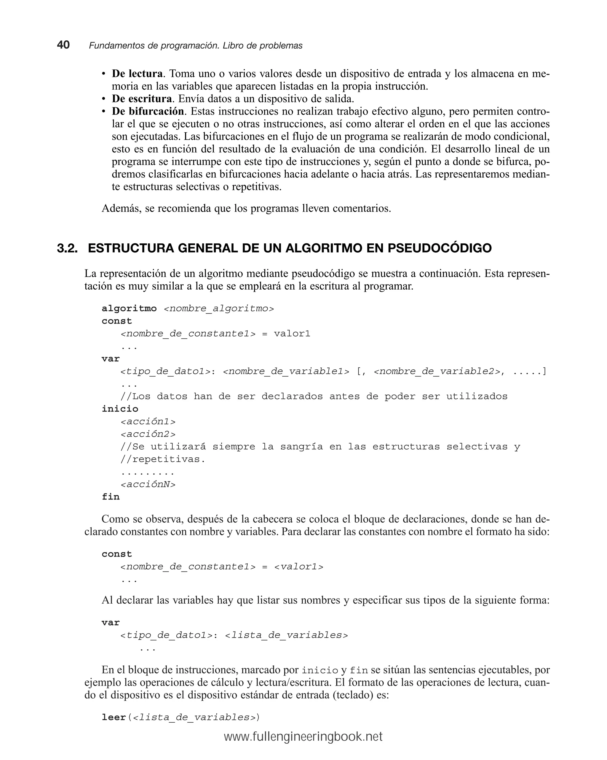 • De lectura. Toma uno o varios valores desde un dispositivo de entrada y los almacena en me-
moria en las variables que aparecen listadas en la propia instrucción.
• De escritura. Envía datos a un dispositivo de salida.
• De bifurcación. Estas instrucciones no realizan trabajo efectivo alguno, pero permiten contro-
lar el que se ejecuten o no otras instrucciones, así como alterar el orden en el que las acciones
son ejecutadas. Las bifurcaciones en el flujo de un programa se realizarán de modo condicional,
esto es en función del resultado de la evaluación de una condición. El desarrollo lineal de un
programa se interrumpe con este tipo de instrucciones y, según el punto a donde se bifurca, po-
dremos clasificarlas en bifurcaciones hacia adelante o hacia atrás. Las representaremos median-
te estructuras selectivas o repetitivas.
Además, se recomienda que los programas lleven comentarios.
3.2. ESTRUCTURA GENERAL DE UN ALGORITMO EN PSEUDOCÓDIGO
La representación de un algoritmo mediante pseudocódigo se muestra a continuación. Esta represen-
tación es muy similar a la que se empleará en la escritura al programar.
algoritmo nombre_algoritmo
const
nombre_de_constante1 = valor1
...
var
tipo_de_dato1: nombre_de_variable1 [, nombre_de_variable2, .....]
...
//Los datos han de ser declarados antes de poder ser utilizados
inicio
acción1
acción2
//Se utilizará siempre la sangría en las estructuras selectivas y
//repetitivas.
.........
acciónN
fin
Como se observa, después de la cabecera se coloca el bloque de declaraciones, donde se han de-
clarado constantes con nombre y variables. Para declarar las constantes con nombre el formato ha sido:
const
nombre_de_constante1 = valor1
...
Al declarar las variables hay que listar sus nombres y especificar sus tipos de la siguiente forma:
var
tipo_de_dato1: lista_de_variables
...
En el bloque de instrucciones, marcado por inicio y fin se sitúan las sentencias ejecutables, por
ejemplo las operaciones de cálculo y lectura/escritura. El formato de las operaciones de lectura, cuan-
do el dispositivo es el dispositivo estándar de entrada (teclado) es:
leer(lista_de_variables)
40mmFundamentos de programación. Libro de problemas
www.fullengineeringbook.net
 