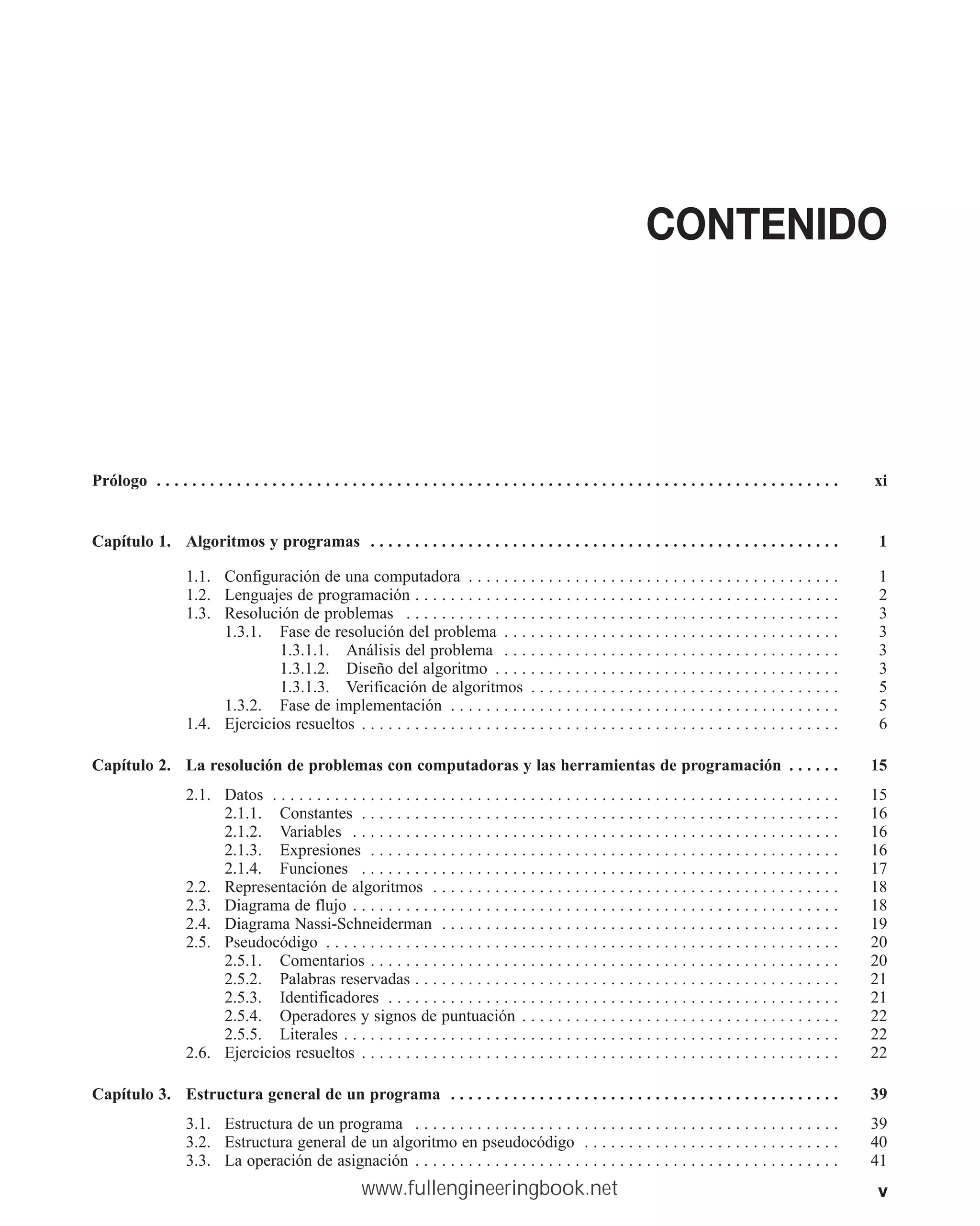 v
CONTENIDO
Prólogo . . . . . . . . . . . . . . . . . . . . . . . . . . . . . . . . . . . . . . . . . . . . . . . . . . . . . . . . . . . . . . . . . . . . . . . . . . . . . xi
Capítulo 1. Algoritmos y programas . . . . . . . . . . . . . . . . . . . . . . . . . . . . . . . . . . . . . . . . . . . . . . . . . . . . . 1
1.1. Configuración de una computadora . . . . . . . . . . . . . . . . . . . . . . . . . . . . . . . . . . . . . . . . . . 1
1.2. Lenguajes de programación . . . . . . . . . . . . . . . . . . . . . . . . . . . . . . . . . . . . . . . . . . . . . . . . 2
1.3. Resolución de problemas . . . . . . . . . . . . . . . . . . . . . . . . . . . . . . . . . . . . . . . . . . . . . . . . . 3
1.3.1. Fase de resolución del problema . . . . . . . . . . . . . . . . . . . . . . . . . . . . . . . . . . . . . . 3
1.3.1.1. Análisis del problema . . . . . . . . . . . . . . . . . . . . . . . . . . . . . . . . . . . . . . 3
1.3.1.2. Diseño del algoritmo . . . . . . . . . . . . . . . . . . . . . . . . . . . . . . . . . . . . . . . 3
1.3.1.3. Verificación de algoritmos . . . . . . . . . . . . . . . . . . . . . . . . . . . . . . . . . . . 5
1.3.2. Fase de implementación . . . . . . . . . . . . . . . . . . . . . . . . . . . . . . . . . . . . . . . . . . . . 5
1.4. Ejercicios resueltos . . . . . . . . . . . . . . . . . . . . . . . . . . . . . . . . . . . . . . . . . . . . . . . . . . . . . . 6
Capítulo 2. La resolución de problemas con computadoras y las herramientas de programación . . . . . . 15
2.1. Datos . . . . . . . . . . . . . . . . . . . . . . . . . . . . . . . . . . . . . . . . . . . . . . . . . . . . . . . . . . . . . . . . 15
2.1.1. Constantes . . . . . . . . . . . . . . . . . . . . . . . . . . . . . . . . . . . . . . . . . . . . . . . . . . . . . . 16
2.1.2. Variables . . . . . . . . . . . . . . . . . . . . . . . . . . . . . . . . . . . . . . . . . . . . . . . . . . . . . . . 16
2.1.3. Expresiones . . . . . . . . . . . . . . . . . . . . . . . . . . . . . . . . . . . . . . . . . . . . . . . . . . . . . 16
2.1.4. Funciones . . . . . . . . . . . . . . . . . . . . . . . . . . . . . . . . . . . . . . . . . . . . . . . . . . . . . . 17
2.2. Representación de algoritmos . . . . . . . . . . . . . . . . . . . . . . . . . . . . . . . . . . . . . . . . . . . . . . 18
2.3. Diagrama de flujo . . . . . . . . . . . . . . . . . . . . . . . . . . . . . . . . . . . . . . . . . . . . . . . . . . . . . . . 18
2.4. Diagrama Nassi-Schneiderman . . . . . . . . . . . . . . . . . . . . . . . . . . . . . . . . . . . . . . . . . . . . . 19
2.5. Pseudocódigo . . . . . . . . . . . . . . . . . . . . . . . . . . . . . . . . . . . . . . . . . . . . . . . . . . . . . . . . . . 20
2.5.1. Comentarios . . . . . . . . . . . . . . . . . . . . . . . . . . . . . . . . . . . . . . . . . . . . . . . . . . . . . 20
2.5.2. Palabras reservadas . . . . . . . . . . . . . . . . . . . . . . . . . . . . . . . . . . . . . . . . . . . . . . . . 21
2.5.3. Identificadores . . . . . . . . . . . . . . . . . . . . . . . . . . . . . . . . . . . . . . . . . . . . . . . . . . . 21
2.5.4. Operadores y signos de puntuación . . . . . . . . . . . . . . . . . . . . . . . . . . . . . . . . . . . . 22
2.5.5. Literales . . . . . . . . . . . . . . . . . . . . . . . . . . . . . . . . . . . . . . . . . . . . . . . . . . . . . . . . 22
2.6. Ejercicios resueltos . . . . . . . . . . . . . . . . . . . . . . . . . . . . . . . . . . . . . . . . . . . . . . . . . . . . . . 22
Capítulo 3. Estructura general de un programa . . . . . . . . . . . . . . . . . . . . . . . . . . . . . . . . . . . . . . . . . . . . 39
3.1. Estructura de un programa . . . . . . . . . . . . . . . . . . . . . . . . . . . . . . . . . . . . . . . . . . . . . . . . 39
3.2. Estructura general de un algoritmo en pseudocódigo . . . . . . . . . . . . . . . . . . . . . . . . . . . . . 40
3.3. La operación de asignación . . . . . . . . . . . . . . . . . . . . . . . . . . . . . . . . . . . . . . . . . . . . . . . . 41
www.fullengineeringbook.net
 