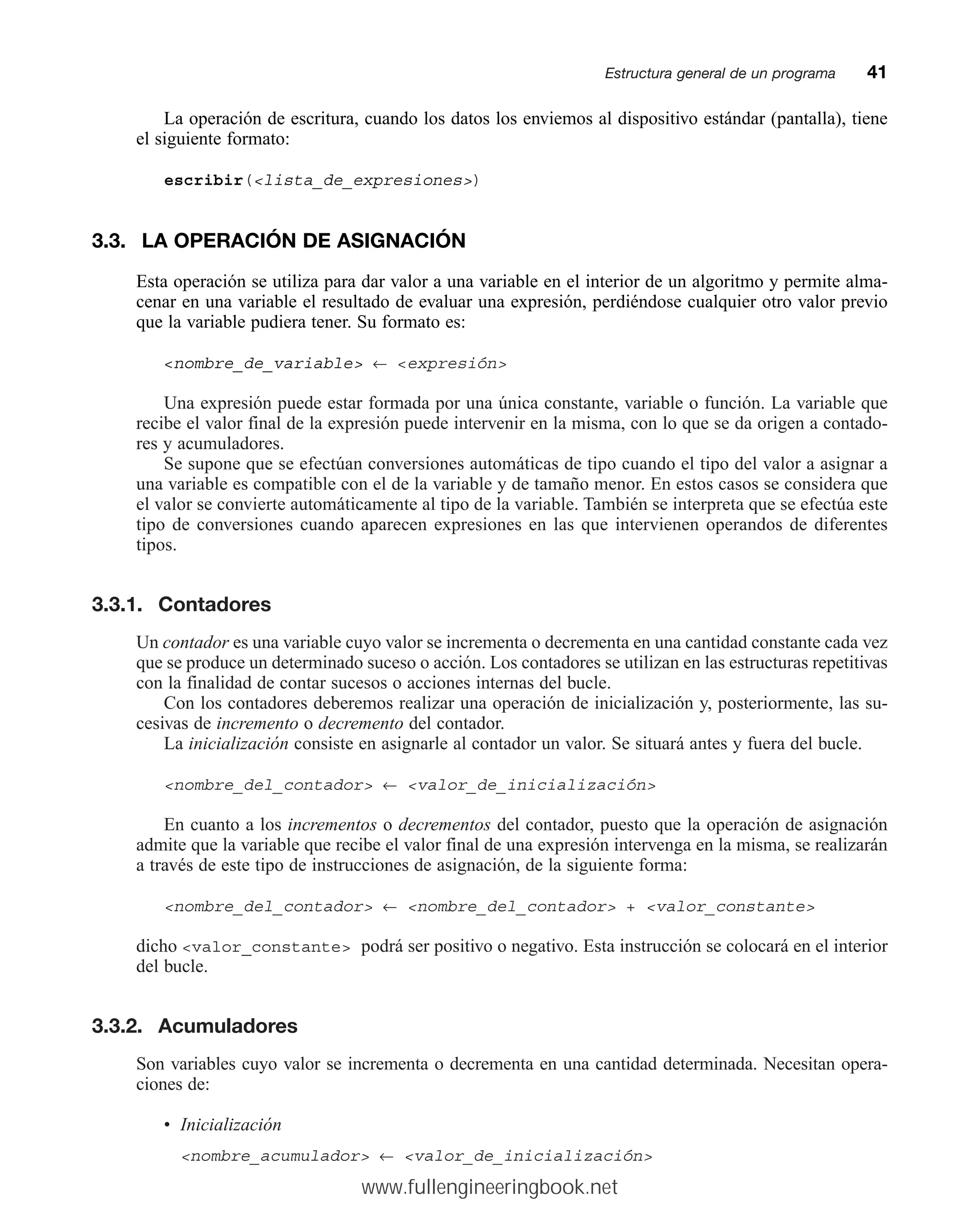 La operación de escritura, cuando los datos los enviemos al dispositivo estándar (pantalla), tiene
el siguiente formato:
escribir(lista_de_expresiones)
3.3. LA OPERACIÓN DE ASIGNACIÓN
Esta operación se utiliza para dar valor a una variable en el interior de un algoritmo y permite alma-
cenar en una variable el resultado de evaluar una expresión, perdiéndose cualquier otro valor previo
que la variable pudiera tener. Su formato es:
nombre_de_variable ← expresión
Una expresión puede estar formada por una única constante, variable o función. La variable que
recibe el valor final de la expresión puede intervenir en la misma, con lo que se da origen a contado-
res y acumuladores.
Se supone que se efectúan conversiones automáticas de tipo cuando el tipo del valor a asignar a
una variable es compatible con el de la variable y de tamaño menor. En estos casos se considera que
el valor se convierte automáticamente al tipo de la variable. También se interpreta que se efectúa este
tipo de conversiones cuando aparecen expresiones en las que intervienen operandos de diferentes
tipos.
3.3.1. Contadores
Un contador es una variable cuyo valor se incrementa o decrementa en una cantidad constante cada vez
que se produce un determinado suceso o acción. Los contadores se utilizan en las estructuras repetitivas
con la finalidad de contar sucesos o acciones internas del bucle.
Con los contadores deberemos realizar una operación de inicialización y, posteriormente, las su-
cesivas de incremento o decremento del contador.
La inicialización consiste en asignarle al contador un valor. Se situará antes y fuera del bucle.
nombre_del_contador ← valor_de_inicialización
En cuanto a los incrementos o decrementos del contador, puesto que la operación de asignación
admite que la variable que recibe el valor final de una expresión intervenga en la misma, se realizarán
a través de este tipo de instrucciones de asignación, de la siguiente forma:
nombre_del_contador ← nombre_del_contador + valor_constante
dicho valor_constante podrá ser positivo o negativo. Esta instrucción se colocará en el interior
del bucle.
3.3.2. Acumuladores
Son variables cuyo valor se incrementa o decrementa en una cantidad determinada. Necesitan opera-
ciones de:
• Inicialización
nombre_acumulador ← valor_de_inicialización
Estructura general de un programamm41
www.fullengineeringbook.net
 