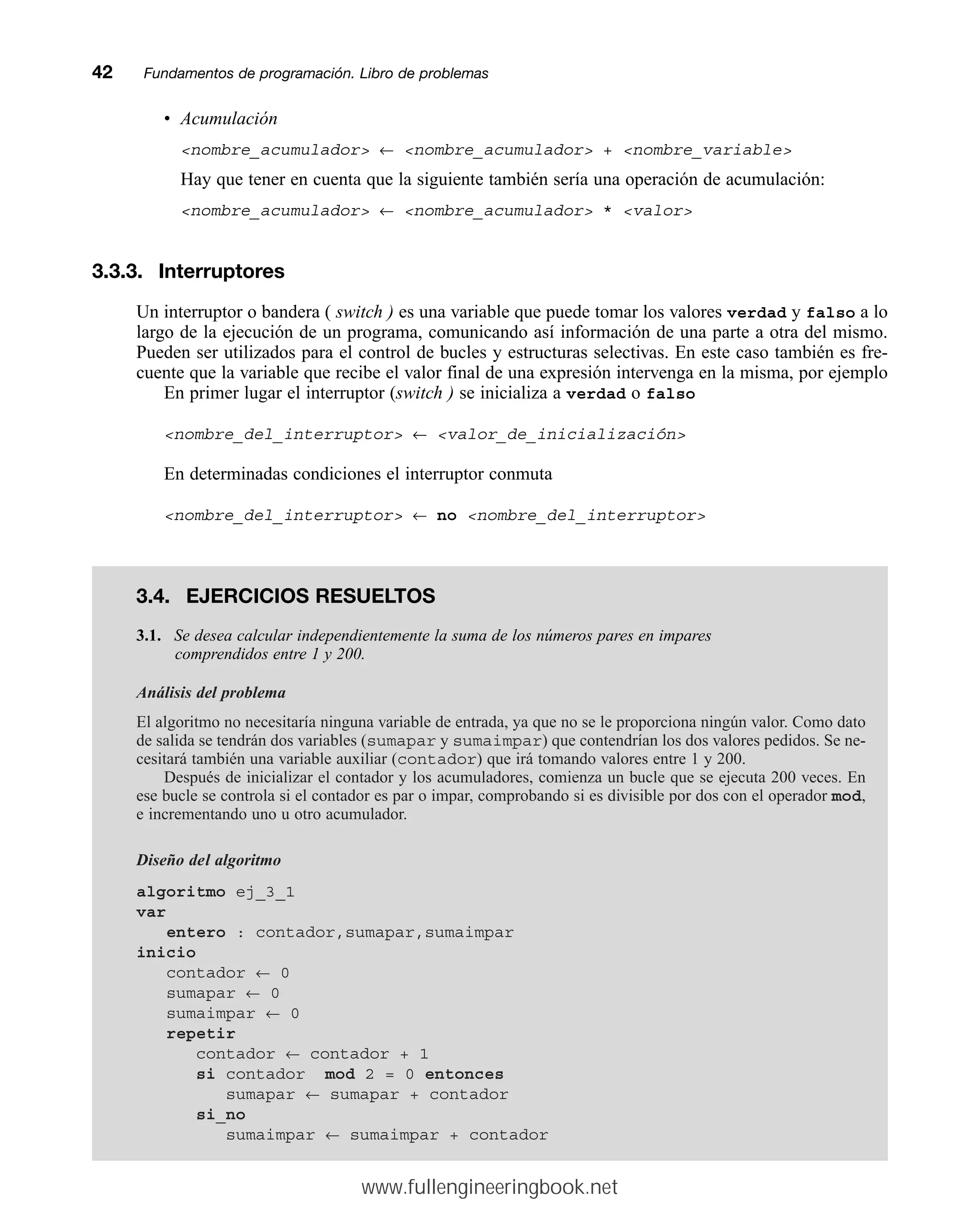 • Acumulación
nombre_acumulador ← nombre_acumulador + nombre_variable
Hay que tener en cuenta que la siguiente también sería una operación de acumulación:
nombre_acumulador ← nombre_acumulador * valor
3.3.3. Interruptores
Un interruptor o bandera ( switch ) es una variable que puede tomar los valores verdad y falso a lo
largo de la ejecución de un programa, comunicando así información de una parte a otra del mismo.
Pueden ser utilizados para el control de bucles y estructuras selectivas. En este caso también es fre-
cuente que la variable que recibe el valor final de una expresión intervenga en la misma, por ejemplo
En primer lugar el interruptor (switch ) se inicializa a verdad o falso
nombre_del_interruptor ← valor_de_inicialización
En determinadas condiciones el interruptor conmuta
nombre_del_interruptor ← no nombre_del_interruptor
42mmFundamentos de programación. Libro de problemas
3.4. EJERCICIOS RESUELTOS
3.1. Se desea calcular independientemente la suma de los números pares en impares
comprendidos entre 1 y 200.
Análisis del problema
El algoritmo no necesitaría ninguna variable de entrada, ya que no se le proporciona ningún valor. Como dato
de salida se tendrán dos variables (sumapar y sumaimpar) que contendrían los dos valores pedidos. Se ne-
cesitará también una variable auxiliar (contador) que irá tomando valores entre 1 y 200.
Después de inicializar el contador y los acumuladores, comienza un bucle que se ejecuta 200 veces. En
ese bucle se controla si el contador es par o impar, comprobando si es divisible por dos con el operador mod,
e incrementando uno u otro acumulador.
Diseño del algoritmo
algoritmo ej_3_1
var
entero : contador,sumapar,sumaimpar
inicio
contador ← 0
sumapar ← 0
sumaimpar ← 0
repetir
contador ← contador + 1
si contador mod 2 = 0 entonces
sumapar ← sumapar + contador
si_no
sumaimpar ← sumaimpar + contador
www.fullengineeringbook.net
 