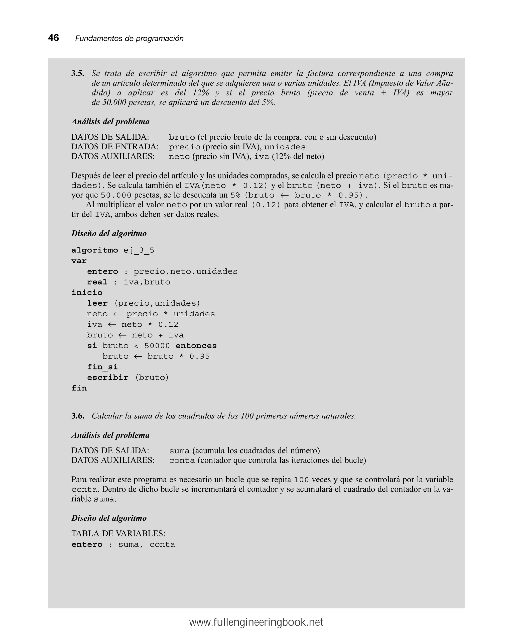 46mmFundamentos de programación
3.5. Se trata de escribir el algoritmo que permita emitir la factura correspondiente a una compra
de un artículo determinado del que se adquieren una o varias unidades. El IVA (Impuesto de Valor Aña-
dido) a aplicar es del 12% y si el precio bruto (precio de venta + IVA) es mayor
de 50.000 pesetas, se aplicará un descuento del 5%.
Análisis del problema
DATOS DE SALIDA: bruto (el precio bruto de la compra, con o sin descuento)
DATOS DE ENTRADA: precio (precio sin IVA), unidades
DATOS AUXILIARES: neto (precio sin IVA), iva (12% del neto)
Después de leer el precio del artículo y las unidades compradas, se calcula el precio neto (precio * uni-
dades). Se calcula también el IVA(neto * 0.12) y el bruto (neto + iva). Si el bruto es ma-
yor que 50.000 pesetas, se le descuenta un 5% (bruto ← bruto * 0.95).
Al multiplicar el valor neto por un valor real (0.12) para obtener el IVA, y calcular el bruto a par-
tir del IVA, ambos deben ser datos reales.
Diseño del algoritmo
algoritmo ej_3_5
var
entero : precio,neto,unidades
real : iva,bruto
inicio
leer (precio,unidades)
neto ← precio * unidades
iva ← neto * 0.12
bruto ← neto + iva
si bruto  50000 entonces
bruto ← bruto * 0.95
fin_si
escribir (bruto)
fin
3.6. Calcular la suma de los cuadrados de los 100 primeros números naturales.
Análisis del problema
DATOS DE SALIDA: suma (acumula los cuadrados del número)
DATOS AUXILIARES: conta (contador que controla las iteraciones del bucle)
Para realizar este programa es necesario un bucle que se repita 100 veces y que se controlará por la variable
conta. Dentro de dicho bucle se incrementará el contador y se acumulará el cuadrado del contador en la va-
riable suma.
Diseño del algoritmo
TABLA DE VARIABLES:
entero : suma, conta
www.fullengineeringbook.net
 