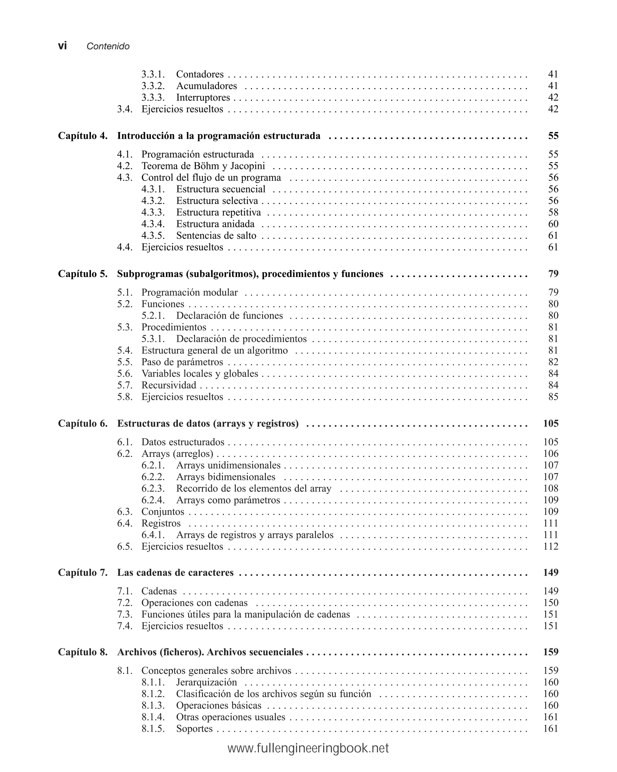 3.3.1. Contadores . . . . . . . . . . . . . . . . . . . . . . . . . . . . . . . . . . . . . . . . . . . . . . . . . . . . . . 41
3.3.2. Acumuladores . . . . . . . . . . . . . . . . . . . . . . . . . . . . . . . . . . . . . . . . . . . . . . . . . . . 41
3.3.3. Interruptores . . . . . . . . . . . . . . . . . . . . . . . . . . . . . . . . . . . . . . . . . . . . . . . . . . . . . 42
3.4. Ejercicios resueltos . . . . . . . . . . . . . . . . . . . . . . . . . . . . . . . . . . . . . . . . . . . . . . . . . . . . . . 42
Capítulo 4. Introducción a la programación estructurada . . . . . . . . . . . . . . . . . . . . . . . . . . . . . . . . . . . . 55
4.1. Programación estructurada . . . . . . . . . . . . . . . . . . . . . . . . . . . . . . . . . . . . . . . . . . . . . . . . 55
4.2. Teorema de Böhm y Jacopini . . . . . . . . . . . . . . . . . . . . . . . . . . . . . . . . . . . . . . . . . . . . . . 55
4.3. Control del flujo de un programa . . . . . . . . . . . . . . . . . . . . . . . . . . . . . . . . . . . . . . . . . . . 56
4.3.1. Estructura secuencial . . . . . . . . . . . . . . . . . . . . . . . . . . . . . . . . . . . . . . . . . . . . . . 56
4.3.2. Estructura selectiva . . . . . . . . . . . . . . . . . . . . . . . . . . . . . . . . . . . . . . . . . . . . . . . . 56
4.3.3. Estructura repetitiva . . . . . . . . . . . . . . . . . . . . . . . . . . . . . . . . . . . . . . . . . . . . . . . 58
4.3.4. Estructura anidada . . . . . . . . . . . . . . . . . . . . . . . . . . . . . . . . . . . . . . . . . . . . . . . . 60
4.3.5. Sentencias de salto . . . . . . . . . . . . . . . . . . . . . . . . . . . . . . . . . . . . . . . . . . . . . . . . 61
4.4. Ejercicios resueltos . . . . . . . . . . . . . . . . . . . . . . . . . . . . . . . . . . . . . . . . . . . . . . . . . . . . . . 61
Capítulo 5. Subprogramas (subalgoritmos), procedimientos y funciones . . . . . . . . . . . . . . . . . . . . . . . . . 79
5.1. Programación modular . . . . . . . . . . . . . . . . . . . . . . . . . . . . . . . . . . . . . . . . . . . . . . . . . . . 79
5.2. Funciones . . . . . . . . . . . . . . . . . . . . . . . . . . . . . . . . . . . . . . . . . . . . . . . . . . . . . . . . . . . . . 80
5.2.1. Declaración de funciones . . . . . . . . . . . . . . . . . . . . . . . . . . . . . . . . . . . . . . . . . . . 80
5.3. Procedimientos . . . . . . . . . . . . . . . . . . . . . . . . . . . . . . . . . . . . . . . . . . . . . . . . . . . . . . . . . 81
5.3.1. Declaración de procedimientos . . . . . . . . . . . . . . . . . . . . . . . . . . . . . . . . . . . . . . . 81
5.4. Estructura general de un algoritmo . . . . . . . . . . . . . . . . . . . . . . . . . . . . . . . . . . . . . . . . . . 81
5.5. Paso de parámetros . . . . . . . . . . . . . . . . . . . . . . . . . . . . . . . . . . . . . . . . . . . . . . . . . . . . . . 82
5.6. Variables locales y globales . . . . . . . . . . . . . . . . . . . . . . . . . . . . . . . . . . . . . . . . . . . . . . . . 84
5.7. Recursividad . . . . . . . . . . . . . . . . . . . . . . . . . . . . . . . . . . . . . . . . . . . . . . . . . . . . . . . . . . . 84
5.8. Ejercicios resueltos . . . . . . . . . . . . . . . . . . . . . . . . . . . . . . . . . . . . . . . . . . . . . . . . . . . . . . 85
Capítulo 6. Estructuras de datos (arrays y registros) . . . . . . . . . . . . . . . . . . . . . . . . . . . . . . . . . . . . . . . . 105
6.1. Datos estructurados . . . . . . . . . . . . . . . . . . . . . . . . . . . . . . . . . . . . . . . . . . . . . . . . . . . . . . 105
6.2. Arrays (arreglos) . . . . . . . . . . . . . . . . . . . . . . . . . . . . . . . . . . . . . . . . . . . . . . . . . . . . . . . . 106
6.2.1. Arrays unidimensionales . . . . . . . . . . . . . . . . . . . . . . . . . . . . . . . . . . . . . . . . . . . . 107
6.2.2. Arrays bidimensionales . . . . . . . . . . . . . . . . . . . . . . . . . . . . . . . . . . . . . . . . . . . . 107
6.2.3. Recorrido de los elementos del array . . . . . . . . . . . . . . . . . . . . . . . . . . . . . . . . . . 108
6.2.4. Arrays como parámetros . . . . . . . . . . . . . . . . . . . . . . . . . . . . . . . . . . . . . . . . . . . . 109
6.3. Conjuntos . . . . . . . . . . . . . . . . . . . . . . . . . . . . . . . . . . . . . . . . . . . . . . . . . . . . . . . . . . . . . 109
6.4. Registros . . . . . . . . . . . . . . . . . . . . . . . . . . . . . . . . . . . . . . . . . . . . . . . . . . . . . . . . . . . . . 111
6.4.1. Arrays de registros y arrays paralelos . . . . . . . . . . . . . . . . . . . . . . . . . . . . . . . . . . 111
6.5. Ejercicios resueltos . . . . . . . . . . . . . . . . . . . . . . . . . . . . . . . . . . . . . . . . . . . . . . . . . . . . . . 112
Capítulo 7. Las cadenas de caracteres . . . . . . . . . . . . . . . . . . . . . . . . . . . . . . . . . . . . . . . . . . . . . . . . . . . . 149
7.1. Cadenas . . . . . . . . . . . . . . . . . . . . . . . . . . . . . . . . . . . . . . . . . . . . . . . . . . . . . . . . . . . . . . 149
7.2. Operaciones con cadenas . . . . . . . . . . . . . . . . . . . . . . . . . . . . . . . . . . . . . . . . . . . . . . . . . 150
7.3. Funciones útiles para la manipulación de cadenas . . . . . . . . . . . . . . . . . . . . . . . . . . . . . . . 151
7.4. Ejercicios resueltos . . . . . . . . . . . . . . . . . . . . . . . . . . . . . . . . . . . . . . . . . . . . . . . . . . . . . . 151
Capítulo 8. Archivos (ficheros). Archivos secuenciales . . . . . . . . . . . . . . . . . . . . . . . . . . . . . . . . . . . . . . . . 159
8.1. Conceptos generales sobre archivos . . . . . . . . . . . . . . . . . . . . . . . . . . . . . . . . . . . . . . . . . . 159
8.1.1. Jerarquización . . . . . . . . . . . . . . . . . . . . . . . . . . . . . . . . . . . . . . . . . . . . . . . . . . . 160
8.1.2. Clasificación de los archivos según su función . . . . . . . . . . . . . . . . . . . . . . . . . . . 160
8.1.3. Operaciones básicas . . . . . . . . . . . . . . . . . . . . . . . . . . . . . . . . . . . . . . . . . . . . . . . 160
8.1.4. Otras operaciones usuales . . . . . . . . . . . . . . . . . . . . . . . . . . . . . . . . . . . . . . . . . . . 161
8.1.5. Soportes . . . . . . . . . . . . . . . . . . . . . . . . . . . . . . . . . . . . . . . . . . . . . . . . . . . . . . . . 161
vimmContenido
www.fullengineeringbook.net
 