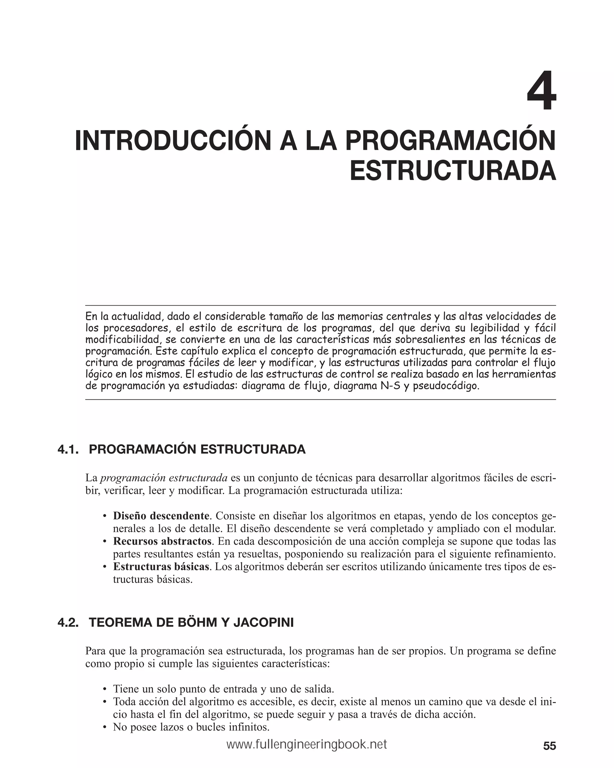 55
4
INTRODUCCIÓN A LA PROGRAMACIÓN
ESTRUCTURADA
(QODDFWXDOLGDGGDGRHOFRQVLGHUDEOHWDPDxRGHODVPHPRULDVFHQWUDOHVODVDOWDVYHORFLGDGHVGH
ORV SURFHVDGRUHV HO HVWLOR GH HVFULWXUD GH ORV SURJUDPDV GHO TXH GHULYD VX OHJLELOLGDG  IiFLO
PRGLILFDELOLGDGVHFRQYLHUWHHQXQDGHODVFDUDFWHUtVWLFDVPiVVREUHVDOLHQWHVHQODVWpFQLFDVGH
SURJUDPDFLyQ(VWHFDStWXORH[SOLFDHOFRQFHSWRGHSURJUDPDFLyQHVWUXFWXUDGDTXHSHUPLWHODHV
FULWXUDGHSURJUDPDVIiFLOHVGHOHHUPRGLILFDUODVHVWUXFWXUDVXWLOL]DGDVSDUDFRQWURODUHOIOXMR
OyJLFRHQORVPLVPRV(OHVWXGLRGHODVHVWUXFWXUDVGHFRQWUROVHUHDOL]DEDVDGRHQODVKHUUDPLHQWDV
GHSURJUDPDFLyQDHVWXGLDGDVGLDJUDPDGHIOXMRGLDJUDPD16SVHXGRFyGLJR
4.1. PROGRAMACIÓN ESTRUCTURADA
La programación estructurada es un conjunto de técnicas para desarrollar algoritmos fáciles de escri-
bir, verificar, leer y modificar. La programación estructurada utiliza:
• Diseño descendente. Consiste en diseñar los algoritmos en etapas, yendo de los conceptos ge-
nerales a los de detalle. El diseño descendente se verá completado y ampliado con el modular.
• Recursos abstractos. En cada descomposición de una acción compleja se supone que todas las
partes resultantes están ya resueltas, posponiendo su realización para el siguiente refinamiento.
• Estructuras básicas. Los algoritmos deberán ser escritos utilizando únicamente tres tipos de es-
tructuras básicas.
4.2. TEOREMA DE BÖHM Y JACOPINI
Para que la programación sea estructurada, los programas han de ser propios. Un programa se define
como propio si cumple las siguientes características:
• Tiene un solo punto de entrada y uno de salida.
• Toda acción del algoritmo es accesible, es decir, existe al menos un camino que va desde el ini-
cio hasta el fin del algoritmo, se puede seguir y pasa a través de dicha acción.
• No posee lazos o bucles infinitos.
www.fullengineeringbook.net
 