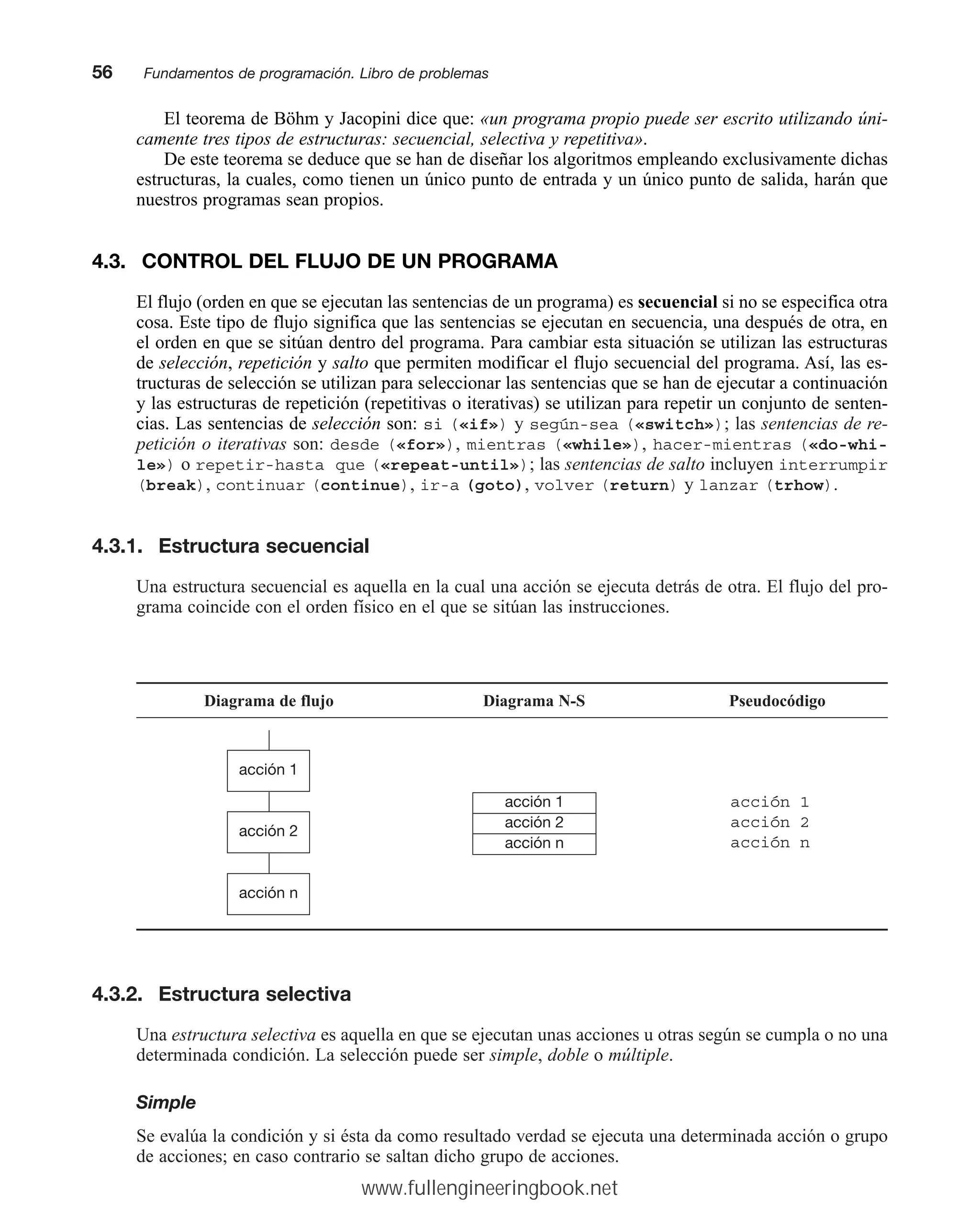 El teorema de Böhm y Jacopini dice que: «un programa propio puede ser escrito utilizando úni-
camente tres tipos de estructuras: secuencial, selectiva y repetitiva».
De este teorema se deduce que se han de diseñar los algoritmos empleando exclusivamente dichas
estructuras, la cuales, como tienen un único punto de entrada y un único punto de salida, harán que
nuestros programas sean propios.
4.3. CONTROL DEL FLUJO DE UN PROGRAMA
El flujo (orden en que se ejecutan las sentencias de un programa) es secuencial si no se especifica otra
cosa. Este tipo de flujo significa que las sentencias se ejecutan en secuencia, una después de otra, en
el orden en que se sitúan dentro del programa. Para cambiar esta situación se utilizan las estructuras
de selección, repetición y salto que permiten modificar el flujo secuencial del programa. Así, las es-
tructuras de selección se utilizan para seleccionar las sentencias que se han de ejecutar a continuación
y las estructuras de repetición (repetitivas o iterativas) se utilizan para repetir un conjunto de senten-
cias. Las sentencias de selección son: si («if») y según-sea («switch»); las sentencias de re-
petición o iterativas son: desde («for»), mientras («while»), hacer-mientras («do-whi-
le») o repetir-hasta que («repeat-until»); las sentencias de salto incluyen interrumpir
(break), continuar (continue), ir-a (goto), volver (return) y lanzar (trhow).
4.3.1. Estructura secuencial
Una estructura secuencial es aquella en la cual una acción se ejecuta detrás de otra. El flujo del pro-
grama coincide con el orden físico en el que se sitúan las instrucciones.
56mmFundamentos de programación. Libro de problemas
Diagrama de flujo Diagrama N-S Pseudocódigo
acción 1
acción 2
acción n
acción 1
acción 2
acción n
acción 1
acción 2
acción n
4.3.2. Estructura selectiva
Una estructura selectiva es aquella en que se ejecutan unas acciones u otras según se cumpla o no una
determinada condición. La selección puede ser simple, doble o múltiple.
Simple
Se evalúa la condición y si ésta da como resultado verdad se ejecuta una determinada acción o grupo
de acciones; en caso contrario se saltan dicho grupo de acciones.
www.fullengineeringbook.net
 