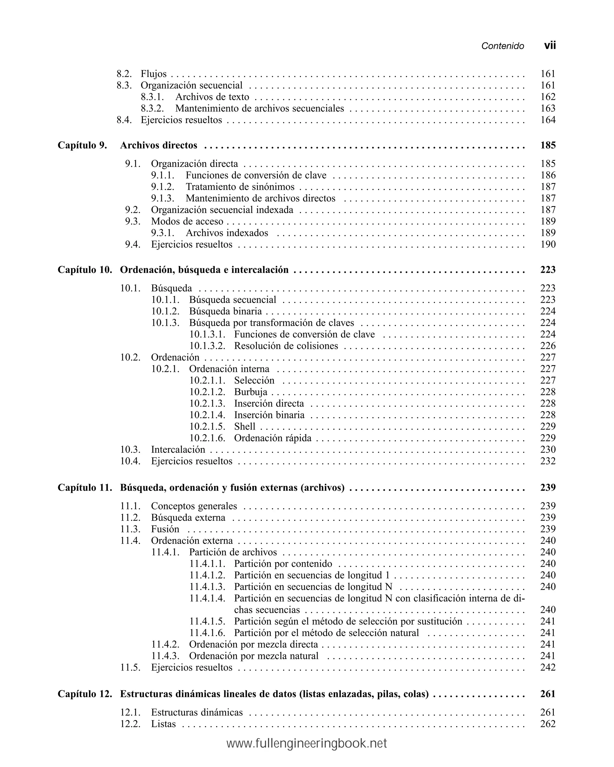 8.2. Flujos . . . . . . . . . . . . . . . . . . . . . . . . . . . . . . . . . . . . . . . . . . . . . . . . . . . . . . . . . . . . . . . . 161
8.3. Organización secuencial . . . . . . . . . . . . . . . . . . . . . . . . . . . . . . . . . . . . . . . . . . . . . . . . . . 161
8.3.1. Archivos de texto . . . . . . . . . . . . . . . . . . . . . . . . . . . . . . . . . . . . . . . . . . . . . . . . . 162
8.3.2. Mantenimiento de archivos secuenciales . . . . . . . . . . . . . . . . . . . . . . . . . . . . . . . . 163
8.4. Ejercicios resueltos . . . . . . . . . . . . . . . . . . . . . . . . . . . . . . . . . . . . . . . . . . . . . . . . . . . . . . 164
Capítulo 9. Archivos directos . . . . . . . . . . . . . . . . . . . . . . . . . . . . . . . . . . . . . . . . . . . . . . . . . . . . . . . . . . 185
9.1. Organización directa . . . . . . . . . . . . . . . . . . . . . . . . . . . . . . . . . . . . . . . . . . . . . . . . . . . 185
9.1.1. Funciones de conversión de clave . . . . . . . . . . . . . . . . . . . . . . . . . . . . . . . . . . . 186
9.1.2. Tratamiento de sinónimos . . . . . . . . . . . . . . . . . . . . . . . . . . . . . . . . . . . . . . . . . 187
9.1.3. Mantenimiento de archivos directos . . . . . . . . . . . . . . . . . . . . . . . . . . . . . . . . . 187
9.2. Organización secuencial indexada . . . . . . . . . . . . . . . . . . . . . . . . . . . . . . . . . . . . . . . . . 187
9.3. Modos de acceso . . . . . . . . . . . . . . . . . . . . . . . . . . . . . . . . . . . . . . . . . . . . . . . . . . . . . . 189
9.3.1. Archivos indexados . . . . . . . . . . . . . . . . . . . . . . . . . . . . . . . . . . . . . . . . . . . . . 189
9.4. Ejercicios resueltos . . . . . . . . . . . . . . . . . . . . . . . . . . . . . . . . . . . . . . . . . . . . . . . . . . . . 190
Capítulo 10. Ordenación, búsqueda e intercalación . . . . . . . . . . . . . . . . . . . . . . . . . . . . . . . . . . . . . . . . . . 223
10.1. Búsqueda . . . . . . . . . . . . . . . . . . . . . . . . . . . . . . . . . . . . . . . . . . . . . . . . . . . . . . . . . . . 223
10.1.1. Búsqueda secuencial . . . . . . . . . . . . . . . . . . . . . . . . . . . . . . . . . . . . . . . . . . . . 223
10.1.2. Búsqueda binaria . . . . . . . . . . . . . . . . . . . . . . . . . . . . . . . . . . . . . . . . . . . . . . . 224
10.1.3. Búsqueda por transformación de claves . . . . . . . . . . . . . . . . . . . . . . . . . . . . . . 224
10.1.3.1. Funciones de conversión de clave . . . . . . . . . . . . . . . . . . . . . . . . . . 224
10.1.3.2. Resolución de colisiones . . . . . . . . . . . . . . . . . . . . . . . . . . . . . . . . . 226
10.2. Ordenación . . . . . . . . . . . . . . . . . . . . . . . . . . . . . . . . . . . . . . . . . . . . . . . . . . . . . . . . . . 227
10.2.1. Ordenación interna . . . . . . . . . . . . . . . . . . . . . . . . . . . . . . . . . . . . . . . . . . . . . 227
10.2.1.1. Selección . . . . . . . . . . . . . . . . . . . . . . . . . . . . . . . . . . . . . . . . . . . . 227
10.2.1.2. Burbuja . . . . . . . . . . . . . . . . . . . . . . . . . . . . . . . . . . . . . . . . . . . . . . 228
10.2.1.3. Inserción directa . . . . . . . . . . . . . . . . . . . . . . . . . . . . . . . . . . . . . . . 228
10.2.1.4. Inserción binaria . . . . . . . . . . . . . . . . . . . . . . . . . . . . . . . . . . . . . . . 228
10.2.1.5. Shell . . . . . . . . . . . . . . . . . . . . . . . . . . . . . . . . . . . . . . . . . . . . . . . . 229
10.2.1.6. Ordenación rápida . . . . . . . . . . . . . . . . . . . . . . . . . . . . . . . . . . . . . . 229
10.3. Intercalación . . . . . . . . . . . . . . . . . . . . . . . . . . . . . . . . . . . . . . . . . . . . . . . . . . . . . . . . . 230
10.4. Ejercicios resueltos . . . . . . . . . . . . . . . . . . . . . . . . . . . . . . . . . . . . . . . . . . . . . . . . . . . . 232
Capítulo 11. Búsqueda, ordenación y fusión externas (archivos) . . . . . . . . . . . . . . . . . . . . . . . . . . . . . . . . 239
11.1. Conceptos generales . . . . . . . . . . . . . . . . . . . . . . . . . . . . . . . . . . . . . . . . . . . . . . . . . . . 239
11.2. Búsqueda externa . . . . . . . . . . . . . . . . . . . . . . . . . . . . . . . . . . . . . . . . . . . . . . . . . . . . . 239
11.3. Fusión . . . . . . . . . . . . . . . . . . . . . . . . . . . . . . . . . . . . . . . . . . . . . . . . . . . . . . . . . . . . . 239
11.4. Ordenación externa . . . . . . . . . . . . . . . . . . . . . . . . . . . . . . . . . . . . . . . . . . . . . . . . . . . . 240
11.4.1. Partición de archivos . . . . . . . . . . . . . . . . . . . . . . . . . . . . . . . . . . . . . . . . . . . . 240
11.4.1.1. Partición por contenido . . . . . . . . . . . . . . . . . . . . . . . . . . . . . . . . . . 240
11.4.1.2. Partición en secuencias de longitud 1 . . . . . . . . . . . . . . . . . . . . . . . . 240
11.4.1.3. Partición en secuencias de longitud N . . . . . . . . . . . . . . . . . . . . . . . 240
11.4.1.4. Partición en secuencias de longitud N con clasificación interna de di-
chas secuencias . . . . . . . . . . . . . . . . . . . . . . . . . . . . . . . . . . . . . . . . 240
11.4.1.5. Partición según el método de selección por sustitución . . . . . . . . . . . 241
11.4.1.6. Partición por el método de selección natural . . . . . . . . . . . . . . . . . . 241
11.4.2. Ordenación por mezcla directa . . . . . . . . . . . . . . . . . . . . . . . . . . . . . . . . . . . . . 241
11.4.3. Ordenación por mezcla natural . . . . . . . . . . . . . . . . . . . . . . . . . . . . . . . . . . . . 241
11.5. Ejercicios resueltos . . . . . . . . . . . . . . . . . . . . . . . . . . . . . . . . . . . . . . . . . . . . . . . . . . . . 242
Capítulo 12. Estructuras dinámicas lineales de datos (listas enlazadas, pilas, colas) . . . . . . . . . . . . . . . . . 261
12.1. Estructuras dinámicas . . . . . . . . . . . . . . . . . . . . . . . . . . . . . . . . . . . . . . . . . . . . . . . . . . 261
12.2. Listas . . . . . . . . . . . . . . . . . . . . . . . . . . . . . . . . . . . . . . . . . . . . . . . . . . . . . . . . . . . . . . 262
Contenidommvii
www.fullengineeringbook.net
 