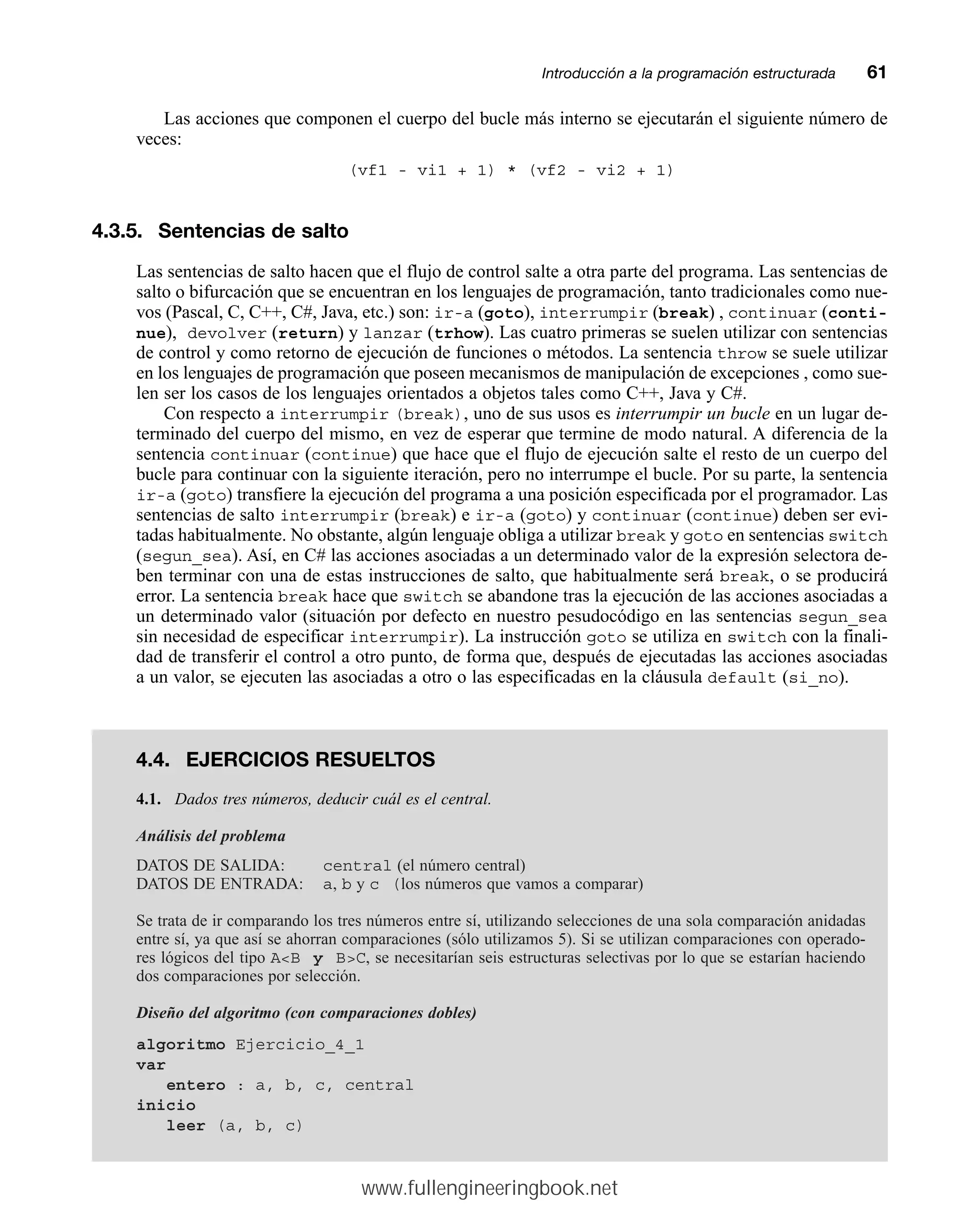Las acciones que componen el cuerpo del bucle más interno se ejecutarán el siguiente número de
veces:
(vf1 - vi1 + 1) * (vf2 - vi2 + 1)
4.3.5. Sentencias de salto
Las sentencias de salto hacen que el flujo de control salte a otra parte del programa. Las sentencias de
salto o bifurcación que se encuentran en los lenguajes de programación, tanto tradicionales como nue-
vos (Pascal, C, C++, C#, Java, etc.) son: ir-a (goto), interrumpir (break) , continuar (conti-
nue), devolver (return) y lanzar (trhow). Las cuatro primeras se suelen utilizar con sentencias
de control y como retorno de ejecución de funciones o métodos. La sentencia throw se suele utilizar
en los lenguajes de programación que poseen mecanismos de manipulación de excepciones , como sue-
len ser los casos de los lenguajes orientados a objetos tales como C++, Java y C#.
Con respecto a interrumpir (break), uno de sus usos es interrumpir un bucle en un lugar de-
terminado del cuerpo del mismo, en vez de esperar que termine de modo natural. A diferencia de la
sentencia continuar (continue) que hace que el flujo de ejecución salte el resto de un cuerpo del
bucle para continuar con la siguiente iteración, pero no interrumpe el bucle. Por su parte, la sentencia
ir-a (goto) transfiere la ejecución del programa a una posición especificada por el programador. Las
sentencias de salto interrumpir (break) e ir-a (goto) y continuar (continue) deben ser evi-
tadas habitualmente. No obstante, algún lenguaje obliga a utilizar break y goto en sentencias switch
(segun_sea). Así, en C# las acciones asociadas a un determinado valor de la expresión selectora de-
ben terminar con una de estas instrucciones de salto, que habitualmente será break, o se producirá
error. La sentencia break hace que switch se abandone tras la ejecución de las acciones asociadas a
un determinado valor (situación por defecto en nuestro pesudocódigo en las sentencias segun_sea
sin necesidad de especificar interrumpir). La instrucción goto se utiliza en switch con la finali-
dad de transferir el control a otro punto, de forma que, después de ejecutadas las acciones asociadas
a un valor, se ejecuten las asociadas a otro o las especificadas en la cláusula default (si_no).
Introducción a la programación estructuradamm61
4.4. EJERCICIOS RESUELTOS
4.1. Dados tres números, deducir cuál es el central.
Análisis del problema
DATOS DE SALIDA: central (el número central)
DATOS DE ENTRADA: a, b y c (los números que vamos a comparar)
Se trata de ir comparando los tres números entre sí, utilizando selecciones de una sola comparación anidadas
entre sí, ya que así se ahorran comparaciones (sólo utilizamos 5). Si se utilizan comparaciones con operado-
res lógicos del tipo AB y BC, se necesitarían seis estructuras selectivas por lo que se estarían haciendo
dos comparaciones por selección.
Diseño del algoritmo (con comparaciones dobles)
algoritmo Ejercicio_4_1
var
entero : a, b, c, central
inicio
leer (a, b, c)
www.fullengineeringbook.net
 